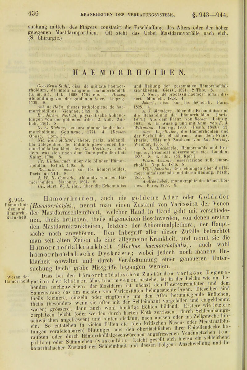 suchung mittels des Fingers conslatirt die Erschlaffung des Afters oder der höher gelegenen Masldarmparthien. Oft zieht das Uebel Mastdarmvorfälle nach sich. (S. Chirurgie.) HAEMORRHOIDEN. Geo. Ernsl Stuhl, diss. de utilitate haemor- und Heilung der gesammien Hämor'rhoTdal- rhoidum, de motu sanguinis haemorrhoidali krankheiten. Giess., 1821. 2 Thle. 8. (u. in. a.). Hai., 1098. 170-1 eic. — Dessen J. Narr-, de procassu haemorrlioldali dis- Abhandlung von der goldenen Ader. Leipzig, sert. Monach., 1S28. 4. 1729. 8. Jobert, diss. suv los hemorrh. PariSj Anl. de Ilacn, llieses pathologicae de hae- 1S2S. i. morrho'idibus. Vionnae, 1759. 8. .4. .f. Moritegre, über die Erkenntnis.? und Er. lerem. Neife}il, physikalische AUhand- di,o Behandlung der Hämorrhoiden. (Paris, hingen von der goldenen Ader. 2. Aull. Zül- 1817.) Aus dem Tran/, von liecker. Leipzig, lieh, 17ü4. S. 1821. S. Im Auszug und mit Anm. von F. J. G. A. Richlei; consura nimiae laudis hae- Witt mann. Leipzig, 1833. (I'estli, 1843.) 12. raprrholdum. Gotiingae, 1774 4. (Dessen Alex. Leüellelier, die Hämorrhoiden und Opuso. Tom. :).) der Vorfall des Mastdarms. Aus dem Franz. Nie. Kurl Motitor, theor. (träfet. Abhandl. (Paris, 1834) mit Zusätzen von Ed. Mnrliny. hei Gelegenheit der tödllioh gewordenen IIa- Weimar, 1835. 8. . morrhouFalkrnnkheii des Ge. H er Hing, nebst S. /'. Mackensie, Hemorrhoids and Pro- di« in, wa* sich nach dem Tode gefunden hat; lapsus, PracticaI Observation« etc. London, Mainz, 1790. s. 1835. 8. 3. edit. (Mit Kpl'r.) Fr. Rildebrandt, über die blinden Hämor- Pisani Ascanio, osservazione solle emor- rhoiden, EiFuri, 1795. 8. rhojdi. Napol., 1840. 8. Recamier, cssai sur les hämorrhoides. Willi. Joachim, Betrachtungen über die HS- Paris an vill 8 morrhoidalzustande und deren Heilung, l'esth, J. W, H. Conradi, Abhandl. von den IIa- 1856. 8. , . . mor'rhoiden. Marburg, 1804. s. AndreeLehel, monographic des hemorrhoi- Gli. Muri. W. L. Hau,, Uber die Erkenntniss des. Paris, 1858. 8. §.944. Hämorrhoiden, auch die goldene Ader oder Goldader liämorrhoi- (fiaemörrhoifles), nennt man einen Znsland von Vari'cosität der Venen Hämo). - der Masttfarmschleirrfhaut, wejeher Hand in Hand geht mit verschiede- Krankheit. n^ ürllicheni theils allgemeinen Beschwerden, von denen erstere den Mästdarmkränkheiten, letztere der Ahdominalplethora, der Haupt- sache nach angehören. Den Inbegriff aller dieser Zufälle betrachtet man seit alten Zeiten als eine allgemeine Krankheit, und nennt sie die Hämorrhoidalis rankheit (Morbus haemorrhotdalis), auch wohl hämorrholdalische Dyskrasie; wobei jedoch noch manche Un- klarheit obwaltet und durch Verabsäumung einer genaueren Unter- suchung leicht grobe Missgriffe begangen werden, wesen de, Dass hei den hämorrhoidalischen Zuständen variköse Degene- namorrho.d.1.ation d er kleinen Mastdarmvenen besiehe, tan SttÄ'ÄifÄSS- -