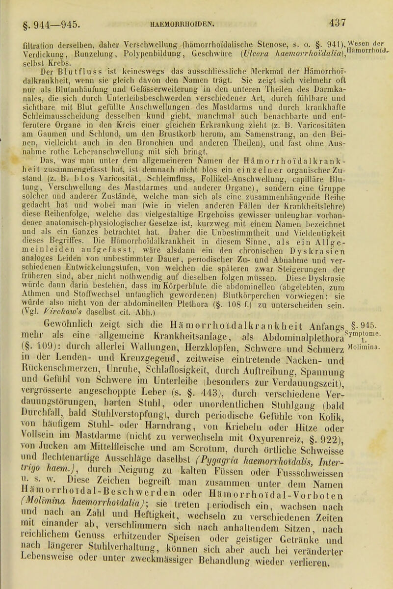 §. 944—945. filtralion derselben, daher Verschwellung (hämorrhoi'dalische Slenose, s. o. §. 941). Wesen der Verdickung, Runzelung, Polypenbildung, Geschwüre (Ulcera haejnorrhoidalia),morroh'' selbst Krebs. Der Blutfluss ist keineswegs das ausschliessliche Merkmal der Hämorrhor- dalkrankheit, wenn sie gleich davon den Namen trägt. Sie zeigt sich vielmehr oft nur als Blulanhäufung und Gefässerweiterung in den unteren Theilen des Darmka- nales, die sich durch Unterleibsbeschwerden verschiedener Art, durch fühlbare und sichtbare mit Blut gefüllte Anschwellungen des Mastdarms und durch krankhafte Schleimausscheidung desselben kund giebt, manchmal auch benachbarte und ent- fernlere Organe in den Kreis einer gleichen Erkrankung zieht (z. B. Varicositäten am Gaumen und Schlund, um den Brustkorb herum, am Samenstrang, an den Bei- nen, vielleicht auch in den Bronchien und anderen Theilen), und fast ohne Aus- nahme rothe Leberanschwellung mit sich bringt. Das, was man unter dem allgemeineren Namen der Hämorrhoi'dalkrank- heit zusammengefasst hat, ist demnach nicht blos ein einzelner organischer Zu- stand (z. B. blos Varicosität, Schleimfluss, Follikel-Anschwellung, capilläre Blu- tung, Verschwellung des Mastdarmes und anderer Organe), sondern eine Gruppe solcher und anderer Zustände, welche man sich als eine zusammenhängende Reihe gedacht hat und wobei man (wie in vielen anderen Fällen der Krankheitslehre) diese Reihenfolge, welche das vielgestaltige Ergebniss gewisser unleugbar vorhan- dener anatomisch-physiologischer Gesetze ist, kurzweg mit einem Namen bezeichnet und als ein Ganzes betrachtet hat. Daher die Unbestimmtheit und Vieldeutigkeit dieses Begriffes. Die Hämorrhoi'dalkrankheit in diesem Sinne, als ein Allge- meinleiden aufgefasst, wäre alsdann ein den chronischen Dyskrasien analoges Leiden von unbestimmter Dauer, periodischer Zu- und Abnahme und ver- schiedenen Entwickelungstufen, von welchen die späteren zwar Steigerungen der früheren sind, aber nicht nothwendig auf dieselben folgen müssen. Diese Dyskrasie würde dann darin bestehen, dass im Körperblute die abdominellen (abgelebten, zum Athmen und Stoffwechsel untauglich gewordenen) Blutkörperchen vorwiegen: sie würde also nicht von der abdominellen Plethora (§. 108 f.) zu unterscheiden sein. (Vgl. Firclww's daselbst cit. Abh.) Gewöhnlich zeigt sich die Hämorrhoidalkrankheit Anfangs §• 945. mehr als eine allgemeine Krankheitsanlage, als AbdominaIplelhoraSympiTe (§. 109J: durch allerlei Wallungen, Herzklopfen, Schwere und Schmerz Molimina- in der Lenden- und Kreuzgegend, zeitweise eintretende Nacken- und Rückenschmerzen, Unruhe, Schlaflosigkeit, durch Auflreibung, Spannung und Gefühl von Schwere im Unterleibe (besonders zur Verdauungszeit) vergrosserte angeschoppte Leber (s. §. 443), durch verschiedene Ver- dauungstörungen, harten Stuhl, oder unordentlichen Stuhlgang (bald Durchfall, bald Stuhlverstopfung), durch periodische Gefühle von Kolik von häufigem Stuhl- oder Harndrang, von Kriebeln oder Hitze oder Vollscin im Mastdärme (nicht zu verwechseln mit Oxyurenreiz 8 922) von Jucken am Mittelfleische und am Scrotum, durch örtliche Schweisse und flechlenarlige Ausschläge daselbst (Pygagria hämorrhoidalis, Inter- trigo haem) durch Neigung zu kalten Füssen oder Fussschweissen h. s. w. Diese Zeichen begreift man zusammen unter dem Namen Hamorrho.dal-Beschwerden oder Hämorrhoidal-Vorbotcn „mf ZIT ^frhomiiaj-, sie treten , criodisch ein, wachsen nach und nach an Zahl und Heftigkeit, wechseln zu verschiedenen Zeiten mit einander ab, verschhmmern sich nach anhaltendem Sitzen, nach reichlichem Genuss erhitzender Speisen oder geistiger Getränke und ach längerer Sluhlverhaltung, können sich aber auch bei verändert Lebensweise oder unter zweckmässiger Behandlung wieder verlieren.