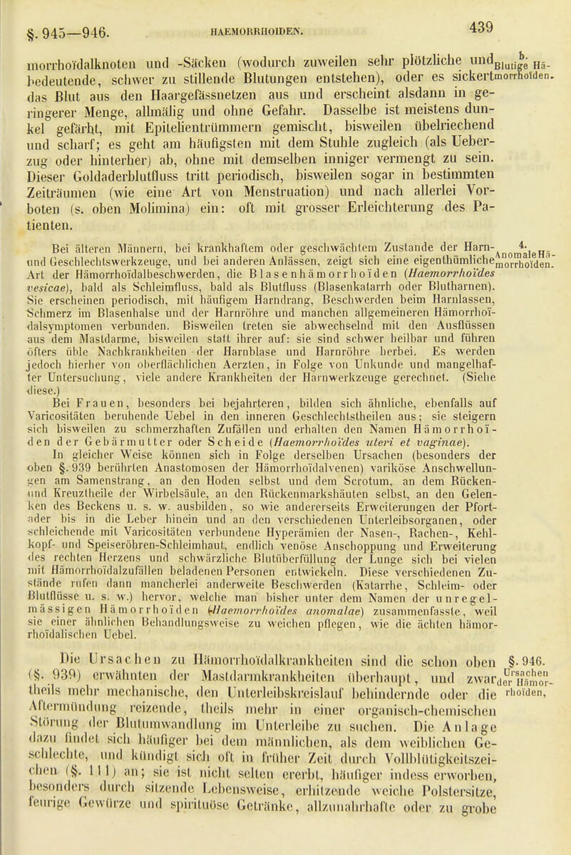 §. 945—946. HÄMORRHOIDEN. morrhoidalknoten und -Säcken (wodurch zuweilen sehr plötzliche undBluti ■ Hä_ bedeutende, schwer zu stillende Blutungen entstehen), oder es sickertmorrSoJd das Blut aus den Haargelassnetzen aus und erscheint alsdann in ge- ringerer Menge, alhnälig und ohne Gefahr. Dasselbe ist meistens dun- kel gefärht, mit Epilelientrümmern gemischt, bisweilen übelriechend und scharf; es geht am häufigsten mit dem Stuhle zugleich (als Ueber- zug oder hinterher) ab, ohne mit demselben inniger vermengt zu sein. Dieser Goldaderbhttfluss tritt periodisch, bisweilen sogar in bestimmten Zeiträumen (wie eine Art von Menstruation) und nach allerlei Vor- boten (s. oben Molimina) ein: oft mit grosser Erleichterung des Pa- tienten. Bei älteren Männern, bei krankhaftem oder geschwächtem Zustande der Harn-^^^. und Geschlechtswerkzeuge, und bei anderen Anlässen, zeigt sich eine eigenlhümlichemnorrhoide^ Art der Hämorrhoidalbeschwerden, die B la s e nh äm orr Ii oi'd e n (Haemorrhol'des vesicae), bald als Schleimfluss, bald als Blutfluss (Blasenkatarrh oder Blutharnen). Sie erscheinen periodisch, mit häufigem Harndrang, Beschwerden beim Harnlassen, Schmerz im Blasenhalse und der Harnröhre und manchen allgemeineren Hämorrhoü- dalsymptomen verbunden. Bisweilen treten sie abwechselnd mit den Ausflüssen aus dem Mastdärme, bisweilen statt ihrer auf: sie sind schwer heilbar und führen öfters üble Nachkrankheiten der Harnblase und Harnröhre herbei. Es werden jedoch hierher von oberflächlichen Aerzlen, in Folge von Unkunde und mangelhaf- ter Untersuchung, viele andere Krankheiten der Harnwerkzeuge gerechnet. (Siehe diese.) Bei Frauen, besonders bei bejahrteren, bilden sich ähnliche, ebenfalls auf Varicositäten beruhende Uebel in den inneren Geschlechtsteilen aus; sie steigern sich bisweilen zu schmerzhaften Zufällen und erhallen den Namen Hämorrhoi- den der Gebärmutter oder Scheide (Haemorvho'ides uteri et vaginae). In gleicher Weise können sich in Folge derselben Ursachen (besonders der oben §. 939 berührten Anastomosen der Hämorrhoi'dalvenen) variköse Anschwellun- gen am Samenstrang, an den Hoden selbst und dem Scrotum, an dem Bücken- und Kreuztheile der Wirbelsäule, an den Bückenmarkshäuten selbst, an den Gelen- ken des Beckens u. s. w. ausbilden, so wie andererseits Erweiterungen der Pfort- ader bis in die Leber hinein und an den verschiedenen Unterleibsorganen, oder schleichende mit Varicositäten verbundene Hyperämien der Nasen-, Bachen-, Kehl- kopf- und Speiseröhren-Schleimhaut, endlich venöse Anschoppung und Erweiterung des rechten Herzens und schwärzliche Blutüberfüllung der Lunge sich bei vielen mit Hämorrhoi'dalzufällen beladenen Personen entwickeln. Diese verschiedenen Zu- stände rufen dann mancherlei anderweite Beschwerden (Katarrhe, Schleim- oder ßlutflüsse u. s. w.) hervor, welche man bisher unter dem Namen der unregel- mässigen Hämorrhoiden fflaemorrhöi'des anomalae) zusammenfasste, weil sie einer ähnlichen Behandlungsweise zu weichen pflegen, wie die ächten hämor- rhoi'daliscben Uebel. Die Ursachen zu Iläinonhoidalkrankheiten sind die schon oben §.946. (§. 939) erwähnten der Mastdarmkrankheiten überhaupt, und zwardeurXmor theils mehr mechanische, den Unterleibskreislauf behindernde oder die rhoiden, Äftermttndung reizende, theils mehr in einer organisch-chemischen Störung der Blutumwandlung im Unterleibe zu suchen. Die Anlage dazu findet sich häufiger bei dem männlichen, als dem weiblichen Ge- schlechte, und kündigt sich oft in früher Zeit durch Vollblütigkeitszei- chen (§. 111) an; sie ist nicht selten ererbt, häufiger indess erworben, besonders durch silzende Lebensweise, erhitzende weiche Polstersitze, feunge Gewürze und spirdtuöse Getränke, allzunahrhafte oder zu grobe