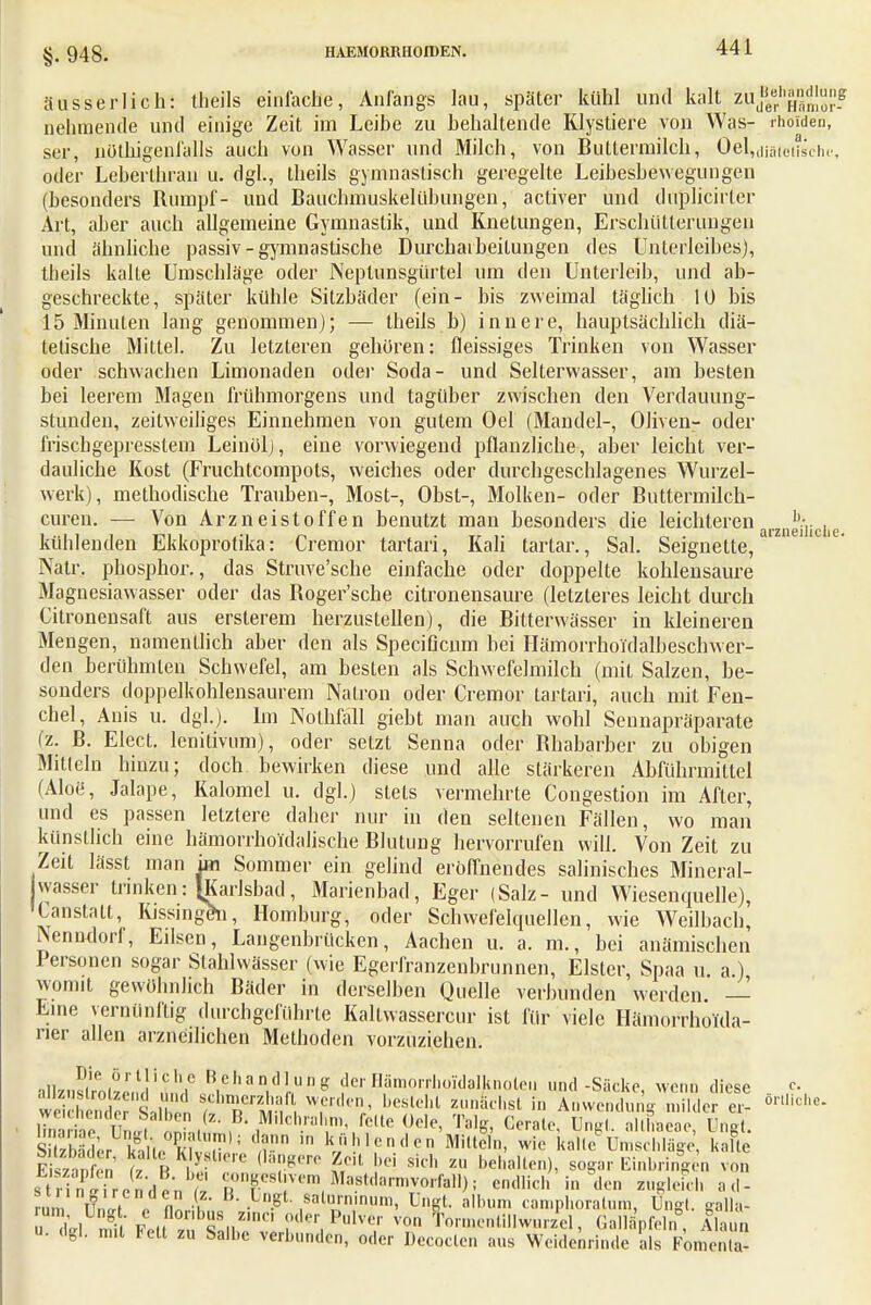 §. 948. äüsserlieh: theils einfache, Anfangs lau, später kühl und kalt mffjgj** nehmende und einige Zeit im Leibe zu behaltende Klystiere von Was- rhoiden, ser, nüthigenfalls auch von Wasser und Milch, von Buttermilch, Oe^diaiwhtfhe, oder Leberthran u. dgl., theils gymnastisch geregelte Leibesbewegungen (besonders Rumpf- und Bauchmuskelübungen, activer und duplicirter Art, aber auch allgemeine Gymnastik, und Knetungen, Erschütterungen und ahnliche passiv - gymnastische Durcharbeitungen des Unterleibes), theils kalte Umschläge oder Neptunsgürtel um den Unterleib, und ab- geschreckte, später kühle Sitzbäder (ein- bis zweimal täglich 10 bis 15 Minuten lang genommen); — theils b) innere, hauptsächlich diä- tetische Mittel. Zu letzteren gehören: fleissiges Trinken von Wasser oder schwachen Limonaden oder Soda- und Selterwasser, am besten bei leerem Magen frühmorgens und tagüber zwischen den Verdauung- stünden, zeitweiliges Einnehmen von gutem Oel (Mandel-, Oliven- oder frischgepresstena Leinöl), eine vorwiegend pflanzliche, aber leicht ver- dauliche Kost (Fruchtcompots, weiches oder durchgeschlagenes Wurzel- werk), methodische Trauben-, Most-, Obst-, Molken- oder Buttermilch- curen. — Von Arzneistoffen benutzt man besonders die leichteren h. . kühlenden Ekkoprotika: Cremor tartari, Kali tartar., Sal. Seignette, a'Z1 ''C'e' Natr. phosphor., das Struve'sche einfache oder doppelte kohlensaure Magnesiawasser oder das Roger'scbe citronensaure (letzteres leicht durch Citronensaft aus ersterem herzustellen), die Bitterwässer in kleineren Mengen, namentlich aber den als Speciflcum bei Hämorrholdälb'eschwer- den berühmten Schwefel, am besten als Schwefelmilch (mit Salzen, be- sonders doppelkohlensaurem Natron oder Cremor tartari, auch mit Fen- chel, Anis u. dgl.). Im Nolhfall giebt man auch wohl Sennapräparate (z. B. Elect. lemtivuni), oder setzt Senna oder Rhabarber zu obigen Mitteln hinzu; doch bewirken diese und alle stärkeren Abführmittel (Aloe, Jalape, Kalomel u. dgl.) stets vermehrte Congestion im After, und es passen letztere daher nur in den seltenen Fällen, wo man künstlich eine hämorrhoidalische Blutung hervorrufen will. Von Zeit zu Zeit lässt man im Sommer ein gelind eröffnendes salinisches Mineral- wasser trinken: [Karlsbad, Marienbad, Eger (Salz- und Wiesenquelle), Canstatt, Kissingen, Homburg, oder SchwefelcpieJlen, wie Weilbach, Psenndorf, Eilsen, Langenbrücken, Aachen u. a. m., bei anämischen Personen sogar Stahlwässer (wie Egerfranzenbrunnen, Elster, Spaa u a ) womit gewöhnlich Bäder in derselben Quelle verbunden werden. — Eine vernünftig durchgeführte Kaltwassercur ist für viele Hämorrhoüla- ner allen arzneilichen Methoden vorzuziehen. ■1ll7n5irni^r,u!in,,,IC R.eh a n,d 1 n ^ der Hämoitlioldalknoteii und -Säcke, wenn diese - vei 'So S, ! St T?t{\ Wfrden/ beslcl,t lunh8t in Anwendung milder er- ört,iohe- iTnariäe tLf 5Sl.& ?' ?dch.ra,n' fclle «de, Wft Gerate, Ungt. allhaeae, Bögt. Sder■ kSÄ!S5 -r kjU,lcndcn m^ ™e kalteUmschläge kalte Eszanfen n * ( v*™ be sich zu kälten), sogar Einbringen von s irflirenden^ T&'T, Ma?tda™™^) ; endlich in den zugleich ad- !oi lfni • fl« • • -S .salu'mnum. UKt- allu.ni camphoratum, Ungt. galla- ü M fiV f,(( ™ ZrC< iVüMI von Tormeritillwprzel, Galläpfeln0, Alaun u. dgl. mit Fett zu Salbe verbunden, oder Decoclen aus Wcidenrinde als Fomenta-