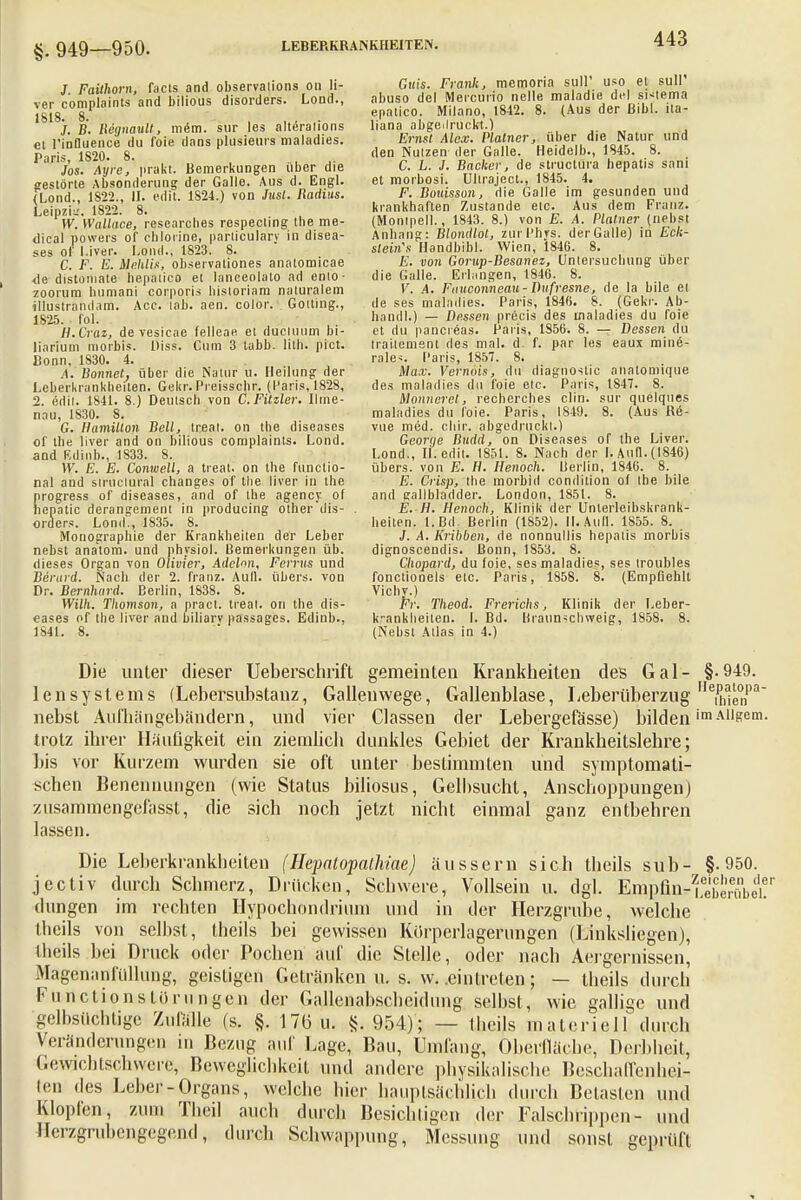 §. 949—950. J. Flüthörn, facts and observalions 011 li- ver complaints and bilious disorders. Lond., «818. 8. ' , ., . /. B. Reijnault, mem. sur les alteralions et l'influence du foie dans plusieurs maladies. Paris, 1820. 8. Jos. Ayre, prakt. Bemerkungen über die gestörte Absonderung der Galle. Aus d. Engl. (Lond., 1822., 11. edit. 1S24.) von Jusl. Radius. Leipzig. 1822. 8. W. Wallace, researches respecting the me- dical powers of chlorine, parliculary in disea- ses ol' l.iver. Lond.; 1823. 8. C. F. E. Mehlis, observationes analomicae <le distoniate hepalico et lanceolato ad ento- zoorum bumani corporis historiam naturalem illustrandam. Acc. lab. aen. color. Gotting., 1S25. f ol. H.Craz, de vesicae felleae et ducluum bi- liarem morbis. Diss. Cum 3 tabb. lith. pict. Bonn, 1830. 4. A. Bonnet, über die Nalur u. Heilung der Leberkrankheiten. Gekr.Preisscbr. (Paris, 1828, 2. edit. 1841. 8.) Deutsch von C. Fitzler. Ilme- nau, 1830. 8. G. Hamilton Bell, treat. on the diseases ol the liver and on bilious complaints. Lond. and ßdinb., 1833. 8. W. E. E. Conwell, a treat. on the funclio- nal and slruclural changes of the liver in the progress of diseases, and of the agency. of hepatic derangement in producing other dis- . Orders. Lond., 1835. 8. Monographie der Krankheiten der Leber nebst anatom. und physiol. Bemerkungen üb. dieses Organ von Olivier, Adclon, Ferrus und Berurd. Nach der 2. franz. Aull, übers, von Dr. Bernhard. Berlin, 1838. 8. Willi. Thomson, a pract. treat. on the dis- eases of the liver and biliarv passages. Edinb., 1841. 8. Güis. Frank, memoria sull' uso et sull abuso del Mercurio nelle maladie del sHema epatico. Milano, 1842. 8. (Aus der ßibl. ita- liana abgedruckt.) Emst Alex. Plalner, über die Natur und den Nutzen der Galle. Heidelb., 1845. 8. C. L. J. Backer, de struetura hepatis sani et morbosi. Ultraject., 1845. 4. F. Bouisson, die Galle im gesunden und krankhaften Zustande etc. Aus dem Franz. (Monipell., 1843. 8.) von E. A. Plattier (nebst Anhang: Blondlot, zurPhrs. der Galle) in Eck- steins Handbibl. Wien, 1846. 8. E. von Gorup-Besanez, Untersuchung über die Galle. Erlangen, 1846. 8. V. A. Fanconneau - Dufresne, de la bile et de ses maladies. Paris, 1846. 8. (Gekr. Ab- handl.) — Dessen precis des maladies du foie et du pancreas. Paris, 1S56. 8. — Dessen du Irailcment des mal. d. f. par les eaux mine- rale*. Paris, 1857. 8. Max. Vernois, du diagnoslic analomique des maladies du foie etc. Paris, IS47. 8. Montieret, recherches clin. sur quelques maladies du foie. Paris, 1819. 8. (Aus Re- vue med. chir. abgedruckt.) Georqe Budd, on Diseases of the Liver. Lond., Ii. edit. 1851. 8. Nach der I. Ann. (1846) übers, von E. H. Henoch. Berlin, 1846. 8. E. Crisp, the morbid condition of the bile and gallbladder. London, 1851. 8. E. H. Henoch, Klinik der Unterleibskrank- heiten. 1. Bd. Berlin (1852). II. Aull. 1855. 8. J. A. Kribbelt, de nonnullis hepatis morbis dignoscenclis. Bonn, 1853. 8. Cliopard, du foie, ses maladies, ses troubles fonctionels etc. Paris, 1858. 8. (Empfiehlt Vichy.) Fi: Theod. Frerichs, Klinik der Leber- k-ankbeiten. I. Bd. Braun^chweig, 1858. 8. (Nebst Atlas in 4.) Die unter dieser Ueberschrift gemeinten Krankheiten des Gal- §.949. lenSystems (Lebersnbstanz, Gallenwege, Gallenblase, Leberüberzug ^en1'3 nebst Aufhängebändern, und vier Gassen der Lebergefässe) bilden 'mAiigem. trotz ihrer Häufigkeit ein ziemlich dunkles Gebiet der Krankheitslehre; bis vor Kurzem wurden sie oft unter bestimmten und symptomati- schen Benennungen (wie Status biliosus, Gelbsucht, Anschoppungen) zusammengefasst, die sich noch jetzt nicht einmal ganz entbehren lassen. Die Leberkrankbeiten (Hepatopalhiae) äussern sich tbeils sub- §.950. jectiv durch Schmerz, Drücken, Scbwere, Vollsein u. dgl. Empfm-ube^i?'' düngen im rechten Hypochondrium und in der Herzgrube, welche thcils von seihst, iheils bei gewissen Kürperlagerungen (Linksliegen), tbeils bei Druck oder Pochen auf die Stelle, oder nach Aergcrnissen, Magenanfüllung, geistigen Getränken u. s. w. .eintreten; — tbeils durch Functions türu ngen der Gallenabschcidung selbst, wie gallige und gelbsüchtige Zufälle (s. §. 17o u. §, 954) ; — tbeils materiell durch Veränderungen in Bezug auf Lage, Bau, Umfang, Oberfläche, Derbbeil, Gewicbtscbweie, Beweglichkeit und andere physikalische Beschaffenhei- ten des Leber-Organs, welche hier hauptsächlich durch Belasten und Klopfen, zum Tbeil auch durch Besichtigen der Falschtippen- und Dcrzgrubengegend, durch Schwappung, Messung und sonst geprüft