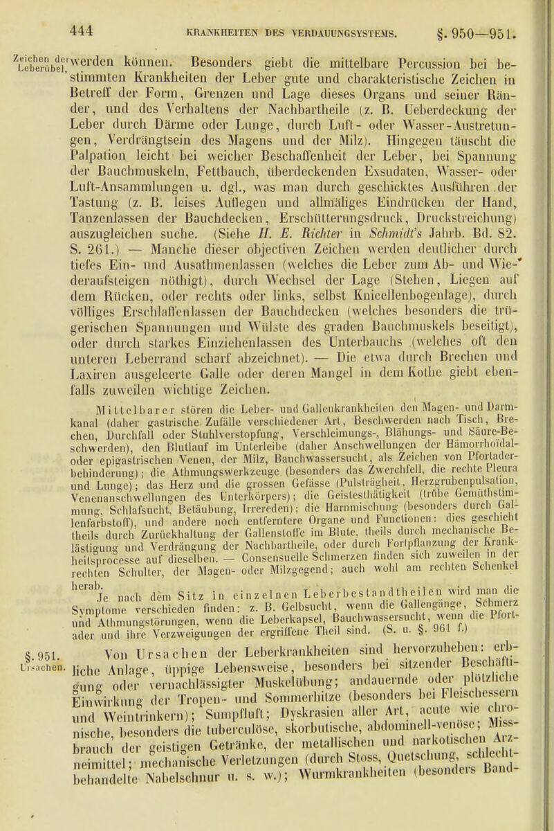 ZL''Wubci'NVer(len künnen- Besonders giebt die mittelbare Percussion bei be- stimmten Krankheiten der Leber gute und charakteristische Zeichen in Betreff der Form, Grenzen und Lage dieses Organs und seiner Rän- der, und des Verhaltens der Nächbartheile (z. B. Ueberdeckung der Leber durch Därme oder Lunge, durch Luft- oder Wasser-Auslretun- gen, Verdrängtsein des Magens und der Milz). Hingegen täuscht die Palpalion leicht bei weicher Beschaffenheit der Leber, bei Spannung der Bauchmuskeln, Fetlbauch, überdeckenden Exsudaten, Wasser- oder Luft-Ansammlungen u. dgl., was man durch geschicktes Ausführen der Tastung (z. B. leises Auflegen und allmäliges Eindrücken der Hand, Tanzcnlassen der Bauchdecken, Erschüllerungsdruek, Druckstreichung) auszugleichen suche. (Siehe II. E. Richter in Schmidts Jahrb. Bd. 82. S. 261.) — Manche dieser objectiven Zeichen werden deutlicher durch tiefes Ein- und Ausathmenlassen (welches che Leber zum Ab- und Wie- deraufsteigen nöühigt), durch Wechsel der Lage (Stehen, Liegen auf dem Rücken, oder rechts oder links, selbst Knieellenbogenlage), durch völliges Erschlaffenlassen der Bauchdecken (welches besonders die trü- gerischen Spannungen und Wülste des graden Bauchmuskels beseitigt;, oder dufch starkes Einziehenlassen des Unterbauchs (welches oft den unteren Leberrand scharf abzeichnet). — Die etwa durch Brechen und Laxiren ausgeleerte Galle oder deren Mangel in dem Rothe giebt eben- falls zuweilen wichtige Zeichen. Mittelbarer stören die Leber- und Gaijenkrankheiten denMagcn- und Darm- kanal (daher gastrische Zufalle verschiedener Art, Beschwerden nach Tisch, Bre- chen, Durchfall oder Sluhlverstopfung, Verschleimungs-, Blähungs- und Saure-Be- schwerden), den Blutlauf im Unlerleibe (daher Anschwellungen der Hamorrhoidal- oder epigastrischen Venen, der Milz, Bauchwassersucht, als Zeichen von Pforlader- behinderung); die Athmungswerkzeuge (besonders das Zwerchfell, die rechte Pleura und Lunse); das Herz und die grossen Gefässe (Pulsträgheit. Herzgrubenpulsalion, Venenanschwellungen des Unterkörpers); die Geisleslhätigkeit (trübe Gemüthstiin- mung, Schlafsucht, Betäubung, Irrereden); die Hawimischung (besonders durch Oal- lenfarbsloff), und andere noch entferntere Organe und Functionen: dies geschieht Iheils durch Zurückhaltung der Gallenslotle im Blute, theiis durch mechanische tfe- lästisung und Verdrängung der Nächbartheile, oder durch Forlpflaiizung der Krank- heilsprocesse auf dieselben. - Consensuelle Schmerzen linden sich zuweilen in der rechten Schulter, der Magen- oder Milzgegend; auch wohl am rechten Schenkel llCraj'e nach dem Sitz in einzelnen Lebcrbestandtheilcn wird man die Symptome und Atbm ader und ihre Verzweig s 951. Von Ursachen der Leberkrankheilen sind hervorzuheben: erb- L.^chen. ]iche Anla!?e, üppige Lebensweise, besonders hei sitzender Beschaln- rfülfi oder vernachlässigter Muskcliibung; andauernde oder plötzliche Einwirkung der Tropen - und Sommerhitze (besonders bei Fleischessern Sumpfluft; Dyskrasien aller Art, acute w.e chro- nach dem Sitz in einzelnen Lebcrbestandtheilcnwuü man me mie verschieden finden: z. B. Gelbsucht, wenn die Gal engange, Schmerz hmungstörungen, wenn die Leberkapsel Bauchwassersucht wenn die Pfort- id ihre Verzweigungen der ergriffene Iheil sind. (b. u. §. JOi i.) behandelte Nabelschnur u. s. w.j;