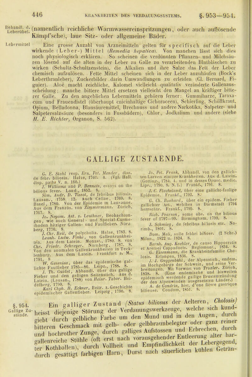 RLebrübe'.' (namenll'c'1 reichliche Warmwassereinsprilzungen, oder auch auflösende Kämpfsehe)-, laue Sitz- oder allgemeine Bäder. Lebmnittel Eine grosse Anzahl von Arzneimitteln gelten für specifiscli auf die Leber wirkende (Leber-) Mittel (Remedia hepalica). Von manchen lässl sich dies noch physiologisch erklären. So scheinen die verdünnten Pflanzen- und Milchsäu- ren lösend auf die allen in der Leber zu Galle zu verarbeitenden Blulbläschen zu wirken (Schullz-Schullzenstein), die Alkalien und ihre Salze das Fett der Leber chemisch aufzulösen. Fette Mittel scheinen sich in der Leber anzuhäufen (Bock's Leberihrauleber), Zuckerbilder darin Umwandlungen zu erleiden (Gl. Bernard, Fi- guier). Aloe macht reichliche, Kalomel vielleicht qualitativ veränderte Gallenaus- scheidung; manche bittere Mittel ersetzen vielleicht den Mangel an kräftiger bitte- rer Galle. Zu den angeblichen Lebermitteln gehören ferner: Gummiharze, Taraxa- cum und Frauendistel (überhaupt cnicinhallige Cichoraceen), Schierling, Schöllkraut, Opium, Belladonna, Blausäuremittel, Brechnuss und andere Narkotika, Salpeter- und Salpetersalzsäure (besonders in Fussbädern), Chlor, .Jodkalium und andere (siehe H. E. Richter, Organon, S. 562). GALLIGE ZUSTAENDE. G. E. Stahl resp. Em. Tel. Mendel-, diss, de febr. biliosis. Ilahe, 1701. 4. (Vgl. Hall, diso, palh» V. n. 160.) J. Williams and P. Bennels, esäfivs on Ehe hilious fever. Lond., 1852. 8. Sim. Audi: ü. Tissot, de l'eliribus biliosis. Lausan., 1758. 12. Auch Gellae, 1769. 8. Basel, 1780. Von der Epidemie ra Lausanne, Aus dem Französ. von Zimmermann. Zürich, 17G7. 8. - , „ . . , Jo. Nepom. Anl. v. Leuthner, Beobachtun- gen wie auch General • und Special-Curoie- ihoden hitziger Gallen- und Faulfiebeis tiüra ber?J. Chr.Beil, de polycholia. Halae, 1783. 8. heonh. Ludw. Finke, von Gallenkrankhei- ien. Aus dem Laiein. Monasi., 1780. 8. von 67»'. Friedr. Schreyer. Nürnberg, 178/. 8. Von den anomalen Gallenkrankheiien in reck- lenburg. Aus dem Laiein. I rankfurt a. M., 179V.868»enii»ffi über das epidemische gal- lichte Knulfieber 1785-86. Leipz., 1788. 8. J flu Guidet, Abhandl. über das gallige Fieber und den galligen Seilenstich. Aus d. Latein. (Lausan., 1788) von Hemr. labor. Hei-_ delb£flri effh. B. Eckner, Beilr. z. Geschichte epidemischer Gallenlieber. Leipzig , 11»0. 8. .In. Pct. Frank, Abhandl. von den gallicli- ten Larven einiger Krankheiten. Aus d. Laiein. (Gottiii?., 1784. 4. und in dessen Opusc. medic. Lips., 1790. 8. N.l.) Frank!., 1791. 8. C. Flachsland, über eine gallicht-fanlige Epidemie. FrankfV, 1792. 8. G. Cll. nunhard, über ein epiilem. Fieber galliehter Art, welches in Uarmstadt 17'J 1 herrschte. Frankf., 1795. 8. Bich. Pearson, some obs. on the bilious CeVer of 1797—99. Birmingham, 1799. 8. J. Schmieg, de febribus biüosis etc. No- rimb., 1801. 8. Dom. Meli, sulle febbri biHose. (2 Sehr.) Milan., 1822 u. 1824. 8. Bernh. Aug. Kaehler, de causo Hippqcratis et Aretaei Cappadocis. Begiomonl., 1834. 8. G. Eisenmann, die Kranklieitsfanuhe Lho- losis. Erlangen, 1836. 8. J. J. Gvggenbühl, der Alpenslich, endeui- im Hochgebirge der Schweiz, und seine Ver- breitungen. Mit Vorwort von Troxler. Zürich, 1838. 8. (Eine endemische und bisweilen epidemisch werdende gallige Brustentzündung der den Alnenwinden ausgesetzten Lander.) A. de Gondrin, hist. d'une lievre gaslnque bilieuse. Condom, 1851. 8. galliger Zustand (Status biliosm der Xelüren Cholons) ,;»'»?Vn- heisst diejenige Störung der Verdauungswerkzeuge, welche s.ch kund- * lieht d\mch gelbliche Farbe um den Mund und in den Augen, durch f Z Jl reschmack mit gelb- oder gelbbraunbelegler oder ganz reiner r^Äung^durch galliges ^^^A^t