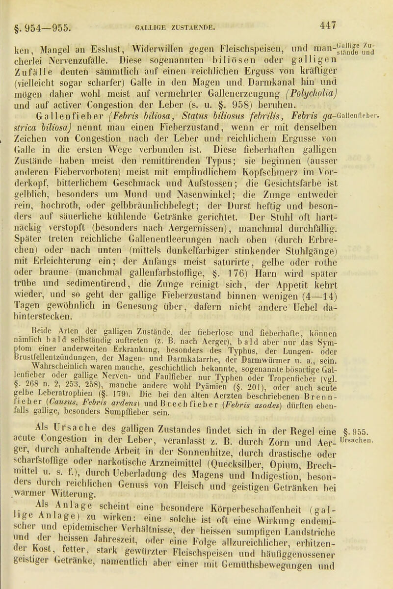 §. 954—955. GALLIGE ZliSTAE.NÜE. ken, Mangel an Esslust, Widerwillen gegen Fleischspeisen, und Mä^jjg.gfc cherlei Nervenzufälle. Diese sogenannten biliösen oder galligen Zufälle deuten sämmtlich auf einen reichlichen Erguss von kräftiger (vielleicht sogar scharfer) Galle in den Magen und Darmkanal hin und mögen daher wohl meist auf vermehrter Gallenerzeugung (Polycholia) und auf activer Congestion der Leber (s. u. §. 958) beruhen. Gallenfieber (Febris biliosa, Status biliosus febrilis, Febris ^a-Gaiieniieber. strica biliosa) nennt man einen Fieberzustand, wenn er mit denselben Zeichen von Congestion nach der Leber und reichlichein Ergüsse von Galle in die ersten Wege verbunden ist. Diese fieberhaften galligen Zustände haben meist den remitlirenden Typus; sie beginnen (ausser anderen Fiebervorboten) raeist mit empfindlichem Kopfschmerz im Vor- derkopf, bitterlichem Geschmack und Aufstoss.en; die Gesichtsfarbe ist gelblich, besonders um Mund und Nasenwinkel; die Zunge entweder rein, hochroth, oder gelbbräunlichbelegt; der Durst heftig und beson- ders auf säuerliche kühlende Getränke gerichtet. Der Stuhl oft hart- näckig verstopft (besonders nach Aergernissen), manchmal durchfällig. Später treten reichliche Gallenentleerungen nach oben (durch Erbre- chen) oder nach unten (mittels dunkelfarbiger stinkender Stuhlgänge) mit Erleichterung ein; der Anfangs meist saturirte, gelbe oder rothe oder braune (manchmal gallenfarbstoffige, 4j. 176) Harn wird später trübe und sedimentirend, die Zunge reinigt sich, der Appetit kehrt wieder, und so geht der gallige Fieberzustand binnen wenigen (4—14) Tagen gewöhnlich in Genesung über, dafern nicht andere Uebel da- hinterstecken. Beide Arien der galligen Zustände, der fieberlose und fieberhafte, können nämlich bald selbständig auftreten (z. B. nach Aerger), bald aber nur das Sym- ptom einer anderweiten Erkrankung, besonders des Typhus, der Lungen- oder Brustfellentzündungen, der Magen- und Darmkatarrhe, der Darmwürmer u. a, sein Wahrscheinlich waren manche, geschichtlich bekannte, sogenannte bösartige Gal- lenheber oder gallige Nerven- und Faulficber nur Typhen oder Tropenfieber (vgl. i >\ ;.258)'0mck andere wohl Pyämien (§. 201), oder auch acute gelbe Leberatroph.en (§. 179). Die bei den alten Aerzten beschriebenen Brenn- H eher (Camus, Febris ardens) und B rech fieber (Febris asodes) dürften eben- falls gallige, besonders Sumpffieber sein. Als Ursache des galligen Zustandes findet sich in der Regel eine §.955. acute Congestion m der Leber, veranlasst z. B. durch Zorn und Aer- ÜFSBchen- ger, durch anhaltende Arbeit in der Sonnenhitze, durch drastische oder schar stolfige oder narkotische Arzneimittel (Quecksilber, Opium, Brech- mittel u. s. f.) durch Ueberladung des Magens und Indigestion, beson- ^^rch reichhCheii Genuss von Fleisch und geistigen Gelränken hei warmer Witterung. Als Anlage scheint eine besondere Körperbeschaffenheit (gal- lige Anlage) zu wirken: eine solche ist oft eine Wirkung endemi- scher und epidemischer Verhältnisse, der heissen sumpfigen Landstriche d der heissen Jahreszeit, oder eine Folge allzureichlicher, erhitzen- Z ,■ V ? V gewürzter Fleischspeisen und häufiggenossener geistiger Getränke, namentlich aber einer mit Gemüthsbeweg^ingen und