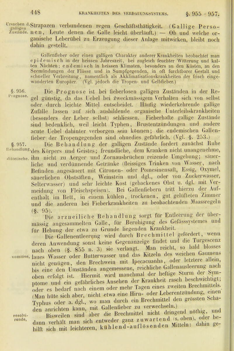 L,M&dStraPaz&]01 verbundenen regen GeschafLsthätigkeit. (Gallige Perso- Zustände. neu, Leute denen die Galle leicht überläuft.) — Ob und welche or- ganische Leberübel zu Erzeugung dieser Anlage mitwirken, bleibt noch dahin gestellt. Gallenfieber oder einen galligen Charakter anderer Krankheiten beobachtet man epidemisch in der heissen Jahreszeit, bei zugleich feuchter Witterung und kal- ten Nächten; endemisch in heissen Klimaten, besonders an den Küsten, an den Seemiindungen der Flüsse und in Sumpfgegenden, in oft furchtbarer Gestalt und schneller Verbreitung, namentlich als Akklimatisationskrankheiten der frisch einge- wanderten Europäer. (Vgl. jedoch die Tropen- und Gelbfieber.) §.956. Die Prognose ist bei fieberlosen galligen Zuständen in der Re- i'iognose. günstigi ar (]as UekeJ bei zweckmässigem Verhalten sich von selbst oder durch leichte Mittel entscheidet. Häufig wiederkehrende gallige Zufälle lassen auf sich ausbildende organische Unterleibskrankheiten (besonders der Leber selbst) schliesscn. Fieberhafte gallige Zustände sind bedenklich, weil leicht Typhen, Brustentzündungen und andere acute Uebel dahinter verborgen sein können; die endemischen Gallen- lieber der Tropengegenden sind ohnedies gefährlich. (Vgl. §. 253.) §.957. Die Behandlung der galligen Zustände fordert zunächst Ruhe ,!ehnnd,UDg,des Körpers und Geistes; freundliche, dem Kranken nicht unangenehme, .liäieiische. ihn nicht zu Aerger und Zornausbrüchen reizende Umgebung; säuer- liche und verdünnende Getränke (lleissiges Trinken von Wasser, nach Befinden angesäuert mit Citronen- oder Poinesinensaff, Essig, Oxyme), säuerlichen Obstsäften, Weinstein und dgl., oder von Zuckerwasser, Selterwasser) und sehr leichte Kost (gebackenes Obst u. dgl. mit Ver- meidung von Fleischspeisen). Bei Gallenfiebern tritt hierzu der Auf- enthalt im Bett, in einem kühlen, trockenen, gut gelüfteten Zimmer und die anderen bei Fieberkrankheiten zu beobachtenden Maassregeln (§' 9Die arzneiliche Behandlung sorgt für Entleerung der über- mässig angesammelten Galle, für Beruhigung des Gefässsystemes und für Hebung der etwa zu Grunde liegenden Krankheit. Die Gallenentleerung wird durch Brechmittel gefördert, wenn deren Anwendung sonst keine Gegenanzeige findet und die Turgescenz nach oben (§. 855 n. 3) sie verlangt. Man reicht, so bald blosses vomitive, laues Wasser oder Butterwasser und das Kitzeln des weichen Gaumen* nicht genügen, den Brechwein mit Ipecacuanha, oder letztere allein I is eine den Umständen angemessene, reichliche ^llenausleerung mich oben erfolgt ist. Hiermit wird manchmal der heltige btuim dei Sym- ptome und ein gefährliches Ansehen der Krankheit rasch besqhwifchügt; o lei es bedarf nach einem oder mehr Tagen eines zweiten Brechmittels mL hüte sich aber, nicht etwa eine Hirn- oder Leberentzündung, einen Äer a! dgl!, wo man durch ein Brechmittel den grössten Sei*- aI* nnvirhten kann, mit Gallenfiebcr zu verwechseln.) resolvi- ^ SÄ sind' aber die Brechmittel nicht dringendlug £ ,enc' dann verhält man sich entweder ganz ^tend a), oder be_ hilft sich mit leichteren, ktthlend-auilosendcn Mitteln.