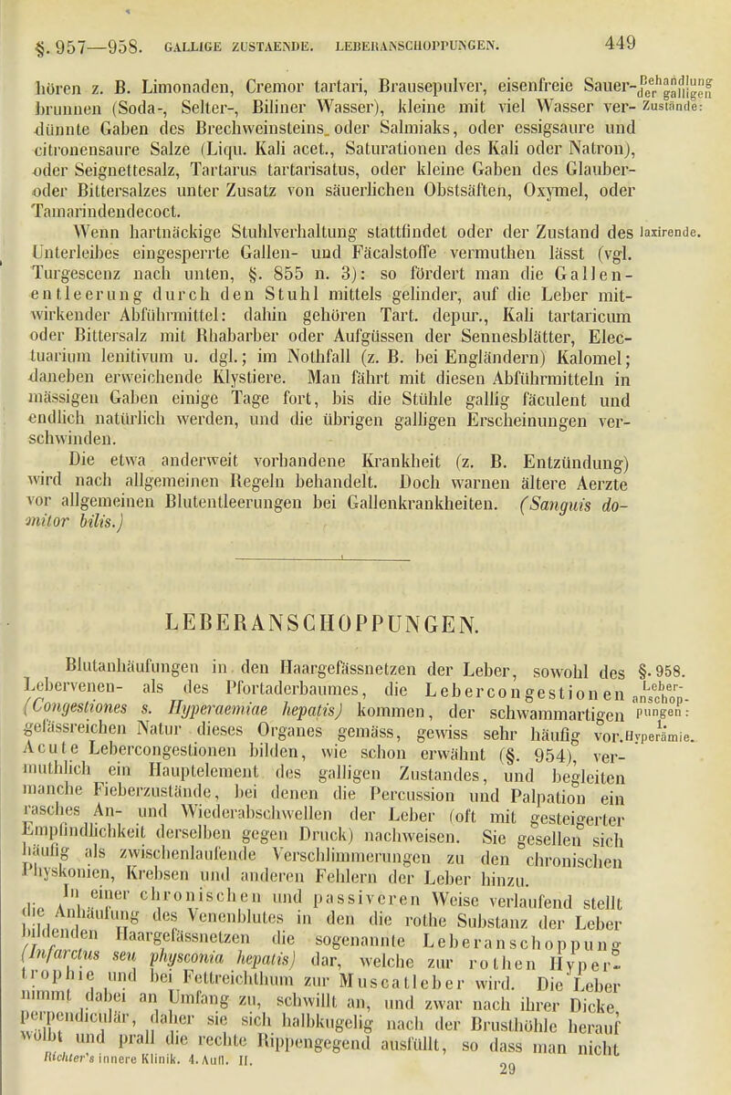 957 958. GALLIGE ZUSTAENDE. LEBEKAfSSCUOPPUISGEN. hören z. B. Limonaden, Cremor tartari, Brausepulver, eisenfreie Sauer-^11^!™ brunuen (Soda-, Seiter-, Biliner Wasser), kleine mit viel Wasser ver- zustande.- dünnte Gaben des Brechweinsteins.oder Salmiaks, oder essigsaure und citronensaure Salze (Liqu. Kali acet., Saturationen des Kali oder Natron), oder Seignettesalz, Tartarus tartarisatus, oder kleine Gaben des Glauber- oder Bittersalzes unter Zusatz von säuerlichen Obstsäften, Oxymel, oder Tain a ri n d en d ecoct. Wenn hartnäckige Stuhlverhaltung stattfindet oder der Zustand des laxirende. Unterleibes eingesperrte Gallen- und Fäcalstoffe vermuthen lässt (vgl. Turgescenz nach unten, §. 855 n. 3): so fördert man die GalJen- entieerung durch den Stuhl mittels gelinder, auf die Leber mit- wirkender Abführmittel: dahin gehören Tart. depur., Kali tartaricum oder Bittersalz mit Bhabarber oder Aufgüssen der Sennesblätter, Elec- tuarium lenitivum u. dgl.; im Nothfall (z. B. bei Engländern) Kaloniel; daneben erweichende Klystiere. Man fährt mit diesen Abführmitteln in massigen Gaben einige Tage fort, bis die Stühle gallig fäculent und endlich natürlich werden, und die übrigen galligen Erscheinungen ver- schwinden. Die etwa anderweit vorhandene Krankheit (z. B. Entzündung) wird nach allgemeinen Begeln behandelt. Doch warnen ältere Aerzte vor allgemeinen Blutentleerungen bei Gallenkrankheiten. (Sanguis do- müor bilis.) LEBERANSCHÜPPUNGEN. Blutanhäufungen in den Haargefässnetzen der Leber, sowohl des §-958. Leberveneu- als des Pfortaderbaumes, die Lebercongestion en anLScif0p (Comjestiones s. Ihjperaemiae hepatis) kommen, der schwammartben P«ngen: gefässreichen Natur dieses Organes gemäss, gewiss sehr häufig vor.Hvperämie. Acute Lebercongestionen bilden, wie schon erwähnt (§. 954), ver- mutlich ein Hauptelement des galligen Zustandes, und begleiten manche Fieberzuständc, hei denen die Percussion und Palpation ein rasches An- und Wicderabschwellen der Leber (oft mit gesteigerter Empfindlichkeit derselben gegen Druck) nachweisen. Sie gesellen sich häufig als zwisclienlaufende Verschlimmerungen zu den chronischen i liyskonicn, Krebsen und anderen Fehlern der Leber hinzu In einer chronischen und passiveren Weise verlaufend stellt die Anbanluno dos \cnenblutcs in den die rothe Substanz der Leber Jätenden Haargefässnetzen die sogenannte Leberanschoppumg (In/arclus seu physamia hepatis) dar, welcbe zur rothen Hype»! trophie und bei Fettreichlhum zur Mus call ober wird. Die Leber iin.nl, dabei an Umfang zu, schwillt an, und zwar nach ihrer Dicke perpendiculär, daher sie sich halbkugelig nach der Brusthöhle herauf m\b\ und prall die rechte Bippengegend ausfüllt, so dass man nicht lilchter's innere Klinik. 4. Aull. II.