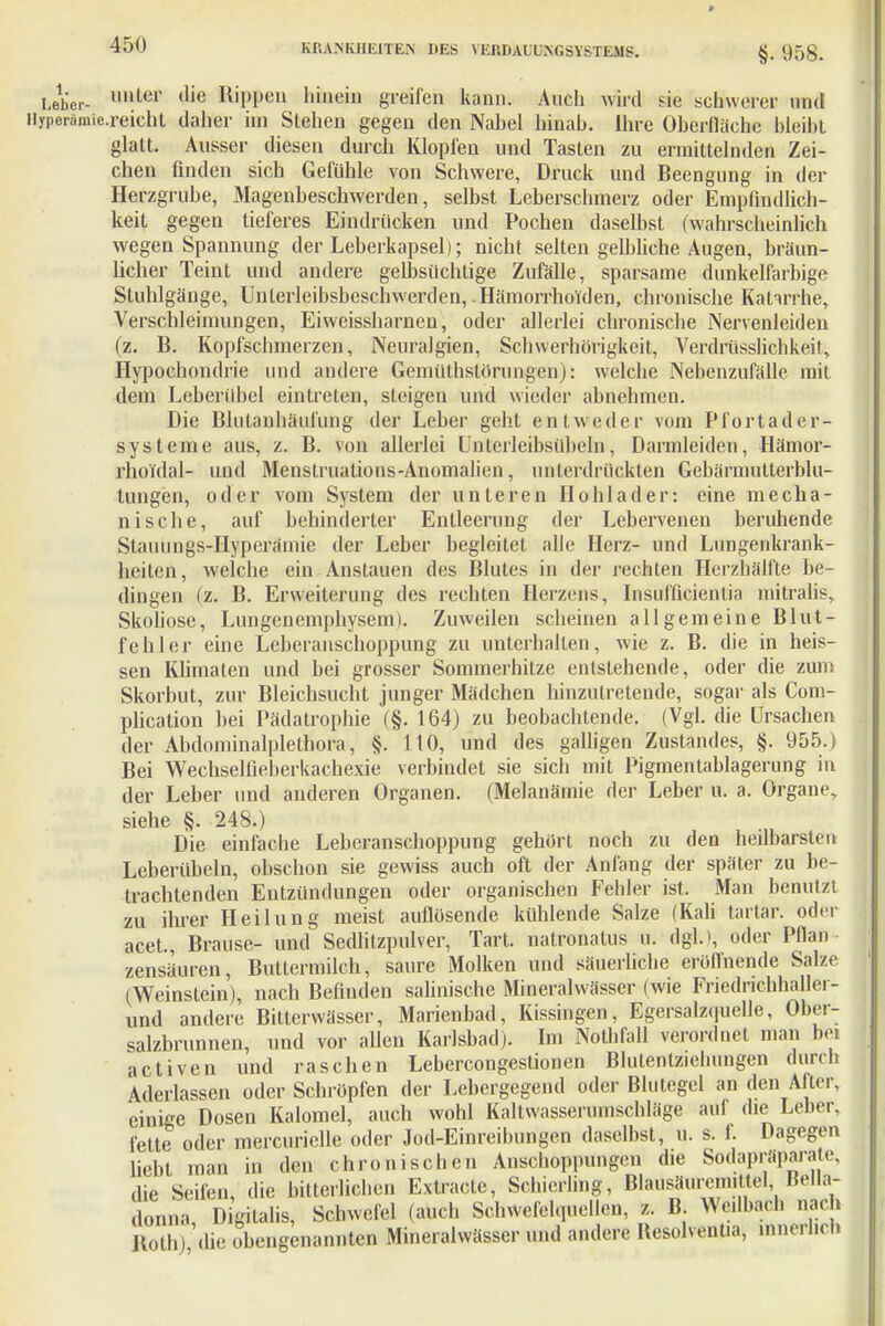 §. 958. Leber- l,ulc1' (,ie lliPPeu bfaein greifen kann. Auch wird sie schwerer und ilyperämic.reielit daher im Stehen gegen den Nabel hinab. Ihre Oberfläche bleibt glatt. Ausser diesen durch Klopfen und Tasten zu ermittelnden Zei- chen finden sich Gefühle von Schwere, Druck und Beengung in der Herzgrube, Magenbeschwerden, selbst Leberschmerz oder Empfindlich- keit gegen tieferes Eindrücken und Pochen daselbst (wahrscheinlich wegen Spannung der Leberkapsel); nicht selten gelbliche Augen, bräun- licher Teint und andere gelbsüchtige Zufälle, sparsame dunkelfarbige Stuhlgänge, Unlerleibsbeschwerden, .Hämorrhoiden, chronische Katarrhe, Verschleimungen, Eiweissharnen, oder allerlei chronische Nervenleiden (z. B. Kopfschmerzen, Neuralgien, Schwerhörigkeit, Verdrüsslichkeit, Hypochondrie und andere Gemüthstörungen): welche Nebenzufälle mit dem Leberübel eintreten, steigen und wieder abnehmen. Die Blutanhäufung der Leber geht entweder vom Pfortader- systeme aus, z. B. von allerlei Unterleibsübeln, Darmleiden, Hämor- rhoi'dal- und Menstruations-Anomalien, unterdrückten Gebärmutterblu- tungen, oder vom System der unteren Hohlader: eine mecha- nische, auf behinderter Entleerung der Lebervenen beruhende Stauungs-Hyperämie der Leber hegleitet alle Herz- und Lungenkrank- heiten, welche ein Anstauen des Blutes in der rechten Herzhälfte be- dingen (z. B. Erweiterung des rechten Herzens, Insufficienlia mitralis, Skoliose, Lungenemphysem). Zuweilen scheinen allgemeine Blut- fehler eine Leberanschoppung zu unterhalten, wie z. B. die in heis- sen Klimaten und bei grosser Sommerhitze entstehende, oder die zum Skorbut, zur Bleichsucht junger Mädchen hinzutretende, sogar als Com- plication bei Pädatrophie (§. 164) zu beobachtende. (Vgl. die Ursachen der Abdominalplethora, §. 110, und des galligen Zustandes, §. 955.) Bei Wechselfieberkachexie verbindet sie sich mit Pigmentablagerung in der Leber und anderen Organen. (Melanämie der Leber u. a. Organe, siehe §. 248.) Die einfache Leberanschoppung gehört noch zu den heilbarsten Leberübeln, obschon sie gewiss auch oft der Anfang der später zu be- trachtenden Entzündungen oder organischen Fehler ist. Man benutzt zu ihrer Heilung meist auflösende kühlende Salze (Kali tartar. oder acet., Brause- und Sedlitzpulver, Tart. natronatus u. dgl.), oder Pflan zensäuren, Buttermilch, saure Molken und säuerliche eröffnende Salze. (Weinstein), nach Befinden salinische Mineralwässer (wie Friednchhallei- und andere Bitterwässer, Marienbad, Kissingen, Egersalzquelle, Ober- salzbrunnen, und vor allen Karlsbad). Im Nothfall verordnet man bei activen und raschen Lebercongestionen Blutentziehungen durch Aderlassen oder Schröpfen der Lebergegend oder Blutegel an den After, einige Dosen Kalomel, auch wohl Kaltwasserumschläge auf die Leber, fette oder mercurielle oder Jod-Einreibungen daselbst, u. s. f. Dagegen liebt man in den chronischen Anschoppungen die Sodapräparate, die Seilen, die bitterliehen Estracte, Schierling, Blausäurcmittel Bella- donna, Digitalis, Schwefel (auch Schwefelquellen, z. B Wedbach nach Roth) die obengenannten Mineralwässer und andere Uesolvent.a, innerlich