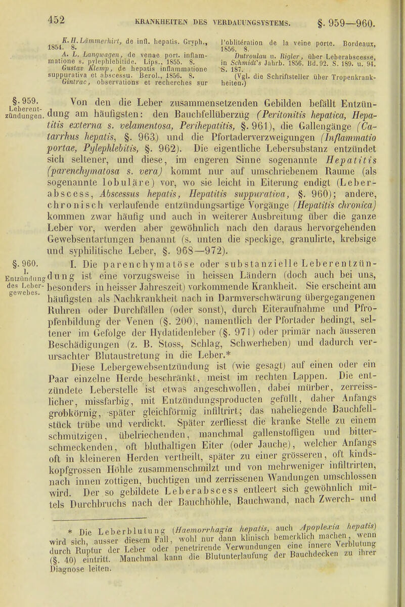 K.H.Lämmevhirt, de infl. hepatis. Grvph., 1854. 8. . r i A. L. Lanqwnqcn, de venae port. indam- matione s. pylephlebilide. Lips., 1855. 8. Güstau Klemv, de bepatis inflnmmatione suppurativa et abscessu. Berol., 1856. 8. Ginirac, observalions et recherches sur l'oblitärntion de !a veine porte. Bordeaux, 1S56. 8. nulrouluu u. Wgler, über Leberabscesse, in Schmidts Jahrb. 1850. Bd. 92. S. 189. u. 94. S. 187. (Vgl. die Schriftsteller über Tropenkrank- heiten.) gewebes. Ubeitut Von den die Le,)er zusammensetzenden Gebilden befällt Entzün- zündungen. dung am häufigsten: den Bauchfellüberzug (Peritonitis hepatica, Hepa- titis externa s. velamentosa, Perihepatitis, §.961), die Gallengänge (Ca- tarrhus hepatis, §. 963) und die Pfortaderverzweigungen (Inflammatio portae, Pylephlebitis, §. 962). Die eigentliche Lebersubstanz entzündet sich seltener, und diese, im engeren Sinne sogenannte Hepatitis (parenchymatosa s. vera) kommt nur auf umschriebenem Baume (als sogenannte lobuläre) vor, wo sie leicht in Eiterung endigt (Leber- abs cess, Abscessus hepatis, Hepatitis suppurativa, §. 960); andere, chronisch verlaufende entzündüngsartige Vorgänge (Hepatitis chronica) kommen zwar häufig und auch in weiterer Ausbreitung über die ganze Leber vor, werden aber gewöhnlich nach den daraus hervorgehenden Gewebsentartungen benannt (s. unten die speckige, granulirte, krebsige und syphilitische Leber, §. 968—972). §.960. I. Die parenchymatöse oder substanzielle Leberentzün- Entzündungdung ist eine vorzugsweise in heissen Ländern (doch auch bei uns, des Leber- ])es0nders in heisser Jahreszeit) vorkommende Krankheit. Sie erscheint am iruü'iili.i. / häufigsten als Nachkrankheit nach in Darmverschvvärung übergegangenen Ruhren oder Durchfällen (oder sonst), durch Eiteraufnahme und Pfro- pfenbildung der Venen (§. 200), namentlich der Pfortader bedingt, sel- tener im Gefolge der Hydatidenleber (§. 971) oder primär nach äusseren Beschädigungen (z. B. Stoss, Schlag, Schwerheben,) und dadurch ver- ursachter Blutaustretung in die Leber.* Diese Lebergewebsentzüudung ist (wie gesagt) auf einen oder ein Paar einzelne Herde beschränkt, meist im rechten Lappen. Die ent- zündete Leberstelle ist etwas angeschwollen, dabei mürber, zerreiss- licher, missfarbig, mit Entzündungsproducten gefüllt, daher Anfangs grobkörnig, später gleichförmig infiltrirt; das naheliegende Bauchfell- stück trübe und verdickt. Später zerfliessl die kranke Stelle zu einem schmutzigen, übelriechenden, manchmal gallenstoffigen und bitter- schmeckenden, oft hluthaltigen Eiter (oder Jauche), welcher Anfangs oft in kleineren Herden vertheilt, später zu einer grösseren, oft kinds- kopförossen Höhle zusammenschmilzt und von mehrweniger lnhltnrten, nach innen zottigen, buchtigen und zerrissenen Wandungen umschlossen wird Der so gebildete Leberabscess entleert sich gewöhnlich mit- tels Durchbruchs nach der Bauchhöhle, Bauchwand, nach Zwerch- und * nie Leberblulung (Haemorrhagia hepatis, auch Apoplexia hepatis) wird sich aussei -diesem Fall, wohl nur dann Klinisch bemerklich machen, wenn Zeh Ruptur der Leb r oder ' penetrirende Verwundungen eine innere Verblutung (^S Ä kann die Blutunterlaufung der Bauchdecken zu threr Diagnose leiten.