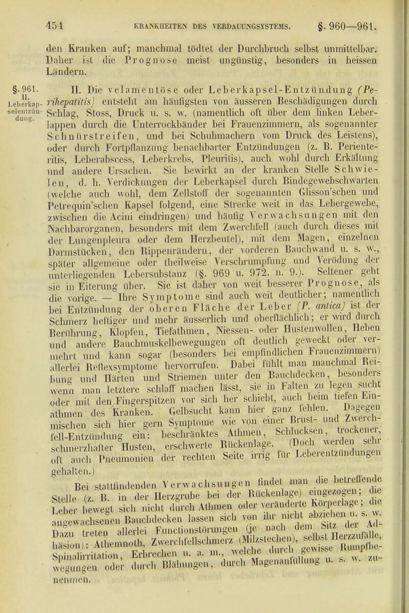 den Kranken auf; manchmal tödtet der Durchbrach selbst unmittelbar. Daher ist die Prognose meist ungünstig, besonders in heissen Landern. §.961. II. Die velamentöse oder Leberkapsel-Entzündung (Pe- LeiJrkap- rihepatüis) entsteht am häufigsten von äusseren Beschädigungen durch BeldunZÖn Schlag, Stoss, Druck u. s. w. (namentlich oft über dem linken Leber- ' läppen durch die Unterrockbänder bei Frauenzimmern, als sogenannter Schnürstreifen, und bei Schuhmachern vom Druck des Leistens), oder durch Fortpflanzung benachbarter Entzündungen (z. B. Periente- ritis, Leberabscess, Leberkrebs, Pleuritis), auch wohl durch Erkältung und andere Ursachen. Sie bewirkt an der kranken Stelle Schwie- len, d. h. Verdickungen der Leberkapsel durch Bindegewebschwarlen (welche auch wohl, dem Zellstoff der sogenannten Glisson'schen und Petrequin'schen Kapsel folgend, eine Strecke weil in das Lebergewebe, zwischen die Acini eindringen) und häufig Verwachsungen mit den Nachbarorganen, besonders mit dem Zwerchfell (auch durch dieses mit der Lungenpleura oder dem Herzbeutel), mit dem Magen, einzelnen Darmstücken, den Bippenrändern, der vorderen Bauchwand u. s. w., später allgemeine oder theilweisc Verschrumpfung und Verödung der unterliegenden Lebersubstanz (§. 969 u. 972. n. 9.). Seltener geht sie in Eiterung über. Sie ist daher von weit besserer Prognose, als die vorige. — Ihre Symptome sind auch weit deutlicher; namentlich bei Entzündung der oberen Fläche der Leber (P. anlica) ist der Schmerz heftiger und mehr äusserlich und oberflächlich; er wird durch Berührung, Klopfen, Tiefathmen, Niessen- oder Huslenwollen Heben und andere Bauchniuskelbewegungen oft deutlich geweckt oder ver- mehrt und kann sogar (besonders bei empfindlichen Frauenzimmern) allerlei Reriexsymptome hervorrufen. Dabei fühlt man manchmal Rei- bung und Härten und Striemen unter den Bauchdecken besonders wenn man letztere schlaff machen lässt, sie in Falten zu legen sucht oder mit den Fingerspitzen vor sich her schiebt, auch beim tiefen Em athmen des Kranken. Gelbsucht kann hier ganz fehlen Dageg n mischen sich hier gern Symptome wie von einer Brust- und Zwerch- SSzühdung ein: beschenktes Athmen, Schlucksen, trockener, sc^ue^-zhafter Husten, erschwerte Rückenlage. (Doch werden sehr oHudi Pneumonien der rechten Seite irrig für Leberentzündungen gehalten.) Bei stattfindenden Verwachsungen findet man die betreuende Stelle t B in der Herzgrube bei der Rückenlage) eingezogen; die Leber bewegt seh nicht durch Athmen oder veränderte Korperlage; die o ■ wachsten Bauchdecken lassen sich von ihr j^*^ SS Ireten allerlei Funclionstorungen (je nach dem Sitz du a nenmeu.