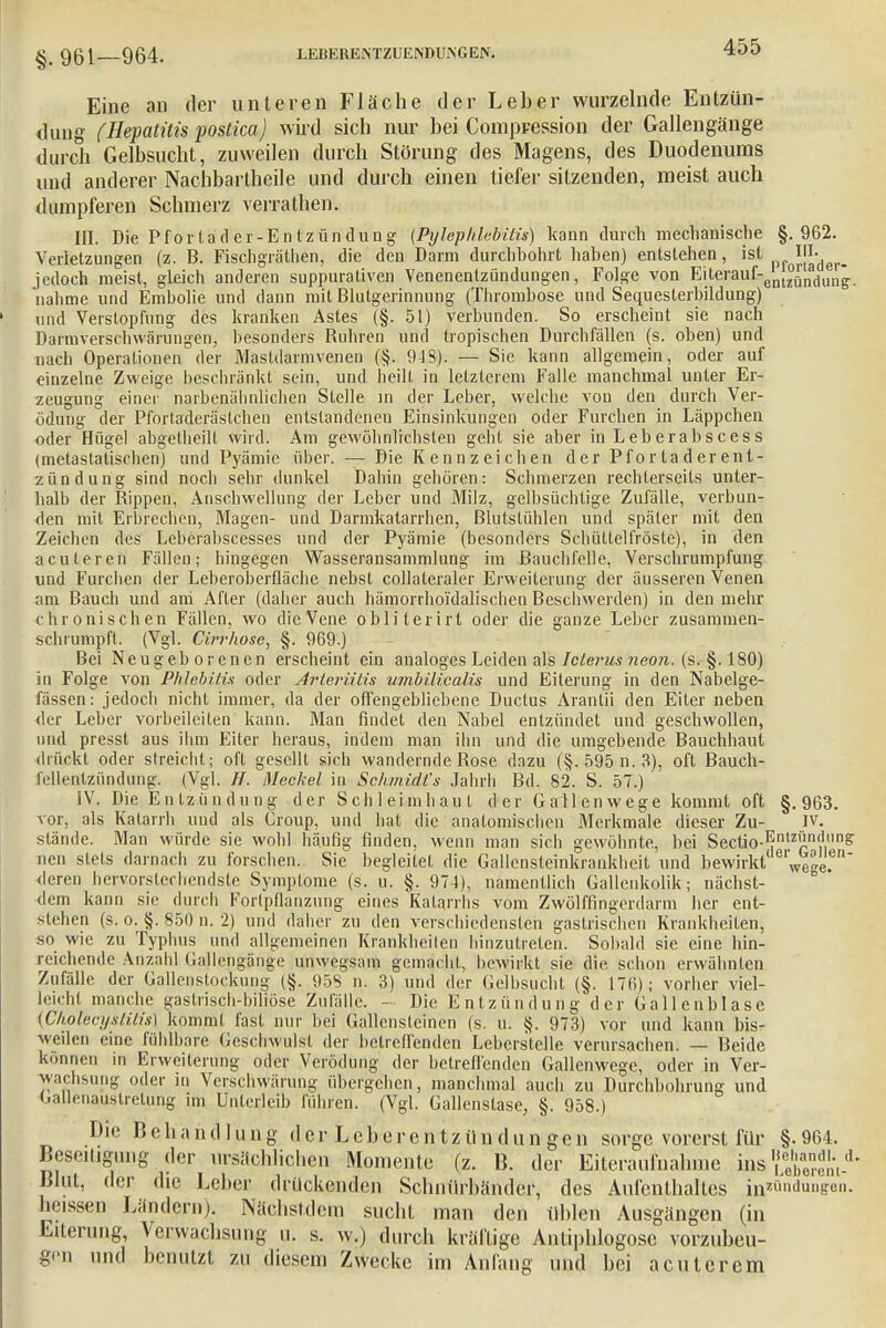 §. 961—964. Eine an der unteren Fläche der Leber wurzelnde Entzün- dung (Hepatitis postica) wird sich nur bei Compression der Gallengänge durch Gelbsucht, zuweilen durch Störung des Magens, des Duodenums und anderer Nachbartheile und durch einen tiefer sitzenden, meist auch dumpferen Schmerz verrathen. III. Die Pfortad er- Entzündung (Pylephlebilis) kann durch mechanische §.962. Verletzungen (z. B. Fischgrälhen, die den Darm durchbohrt haben) entstehen, ist 'L jedoch meist, gleich anderen suppurativen Venenentzündungen, Folge von Eilerauf-enl^ndl|n* nähme und Emholie und dann mit Blutgerinnung (Thrombose und Sequesterbildung) und Verstopfung des kranken Astes (§. 51) verbunden. So erscheint sie nach Darmverschwärungen, besonders Buhren und tropischen Durchfällen (s. oben) und nach Operationen der Mastdarmvenen (§. 918). — Sie kann allgemein, oder auf einzelne Zweige beschränkt sein, und heilt in letzterem Falle manchmal unter Er- zeugung einer narbenähnlichen Stelle in der Leber, welche von den durch Ver- ödung der Pfortaderäslchen entstandenen Einsinkungen oder Furchen in Läppchen oder Hügel abgelheilt wird. Am gewöhnlichsten geht sie aber in Leberabscess (metastalischen) und Pyämie über. — Die Kennzeichen der Pfortaderent- zündung sind noch sehr dunkel Dahin gehören: Schmerzen rechlerseits unter- halb der Bippen, Anschwellung der Leber und Milz, gelbsüchtige Zufälle, verbun- den mit Erbrechen, Magen- und Darmkatarrhen, Blutstühlen und späler mit den Zeichen des Leberabscesses und der Pyämie (besonders Schüttelfröste), in den aculeren Fällen; hingegen Wasseransammlung im Bauchfelle, Verschrumpfung und Furchen der Leberoberfläche nebst collateraler Erweiterung der äusseren Venen am Bauch und ani After (daher auch hämorrho'idalischen Beschwerden) in den mehr chronischen Fällen, wo die Vene obliterirt oder die ganze Leber zusammen- schrumpft. (Vgl. Cirrhose, §. 969.) Bei Neugeborenen erscheint ein analoges Leiden als Icterus neon. (s. §. 180) io Folge von Phlebitis oder Arteriitis umbilicalis und Eiterung in den Nabelge- fässen: jedoch nicht immer, da der offengebliebene Ductus Arantii den Eiter neben der Lehel' vorbeileilen kann. Man findet den Nabel entzündet und geschwollen, und presst aus ihm Eiter heraus, indem man ihn und die umgebende Bauchhaut drückt oder streicht; oft gesellt sich wandernde Bose dazu (§. 595 n. 3), oft Bauch- fellentzündung. (Vgl. H. Meckel in Schmidt's Jahrh Bd. 82. S. 57.) IV. Die Entzündung der Schleimhaut der Gallenwege kommt oft §.963. vor, als Katarrh und als Croup, und hat die anatomischen Merkmale dieser Zu- IV. stände. Man würde sie wohl häufig finden, wenn man sich gewöhnte, bei Sectio-^12'1.11? nen stets darnach zu forschen. Sie begleitet die Gallensteinkrankheit und bewirkt Wee. deren hervorstechendste Symptome (s. u. §. 974), namentlich Gallenkolik; nächst- dem kann sie durch Fortpflanzung eines Katarrhs vom Zwölffingerdarm her ent- stehen (s. o;§. 850 n. 2) und daher zu den verschiedensten gastrischen Krankheiten, so wie zu Typhus und allgemeinen Kranicheilen hinzutreten. Sobald sie eine hin- reichende Anzahl Gallengange unwegsam gemacht, bewirkt sie die schon erwähnten Zufälle der Gallenstockung (§. 958 n. 3) und der Gelbsucht (§. 176); vorher viel- leicht manche gastrisch-biliöse Zufälle. - Die Entzündung der Gallenblase (Cholecystitis) kommt fast nur bei Gallensteinen (s. u. §. 973) vor und kann bis- weilen eine fühlbare Geschwulst der betreffenden Leberstelle verursachen. — Beide können in Erweiterung oder Verödung der betreffenden Gallenwege, oder in Ver- wachsung oder in Verscbwärung übergehen, manchmal auch zu Durchbohrung und Gallenauslrelung im Unterleib führen. (Vgl. Gallenslase, §. 958.) Die Behandlung der Leberentzilndun gen sorge vorerst für §.964. Beseitigung der ursächlicl.cn Momente (z. B. der Eiteraufnahme ins ?2Ä_d' Blut, der die Leber drückenden Schntlrbänder, des Aufenthaltes in*ündun&en. lieissen Ländern). Nächstdem sucht man den üblen Ausgängen (in Eiterung, Verwachsung u. s. w.) durch kräftige Antiphlogosc vorzubeu- gen und benutzt zu diesem Zwecke im Anfang und bei acut crem