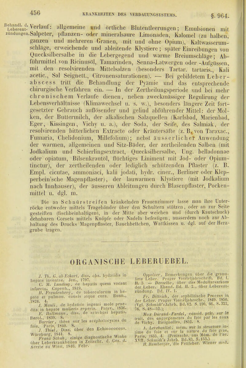 §. 964. Lebe'renf-Verlaul': allgemeine und örtliche Blutentleerungen; Emulsionen mil mndungen.Salpetcr, pflanzen- oder mineralsaure Limonaden, Kalomel (zu halben, ganzen und mehreren Granen, mit und ohne Opium), Kaltwasser um- schlüge, erweichende und ableitende Klystiere; später Einreibungen von Quecksilbersalbe in die Lebergegend und warme Breiumschläge; Ab- führmittel von Ricinusöl, Tamarinden, Senna-Latwergen oder -Aufgüssen, mit den resolvirenden Mittelsalzen (besonders Tartar. tartaris., Kali acetic, Sal Seignett., Citronensaturationen). — Bei gebildetem Leber- abs cess tritt die Behandlung der Pyämie und das entsprechende chirurgische Verfahren ein. — In der Zertheilungsperiode und bei mehr chronischem Verlaufe dienen, neben zweckmässiger Regulirung der Lebensverhältnisse (Klimawechsel u. s. w.), besonders längere Zeit fort- gesetzter Gebrauch aullosender und gelind abführender Mittel: der Mol- ken, der Butlermilch, der alkalischen Salzquellen (Karlsbad, Marienbad* Eger, Kissingen, Vichy u. a.), der Soda, der Seife, des Salmiak, der resolvirenden bitterlichen Extracte oder Kräutersäfte (z. B. von Taraxac, Fumaria, Chelidonium, Millefoliuni); nebst äus-s er lieh er Anwendung der warmen, allgemeinen und Sitz-Bäder, der zertheilenden Salben (mit Jodkalium und Schieilingsextract, Quecksilbersalbe, Ung. belladonnae oder opiatum, Bilsenkrautöl, flüchliges Liniment mit Jod- oder Opium™ tinetur), der zertheilenden oder lediglich schützenden Pflaster (z. B. Empl. cicutae, ammoniaci, kalü jodali, hydr. einer., Berliner oder Klep- perbein'sche Magenpflaster), der lauwarmen Klystiere (mit Jodkalium nach Innhauser), der äusseren Ableitungen durch Blasenpflaster, Pocken- mittel u. dgl. m. Die an Schnürstreifen kränkelnden Frauenzimmer lasse man ihre Unter- röcke entweder mittels Tragebänder über den Schultern stützen, oder an zur Seite gesteiften (tischbeinhalligen), in der Mille aber weichen und (durch Kaulschuck) dehnbaren Corsets millels Knöpfe oder Nadeln befestigen, ausserdem noch zur Ab- haltung des Drucks Magenpflasler, Bauchhettchen, Waltkissen u. dgl. auf der Herz- grube tragen. ORGANISCHE LEBERUEBEL. J. TU. G.abEckart, diss. ohs. hydalidis in heimle inventae. Jen., 1797. C. M. ImnAing, da hepotis <i«em vooant infaretu. Copenli., IS19. . //. Freudenberg, de lubercutorum in bo- pato ei pulmon. causis aiquo enra. Bonn., ./. Mauli, de hvdatido ingenii molc prae- ilita in hepate mulieris r^pertn. Paiav., 1836. E. Uallmann, diss. de scirrb,o(si hepatis. Berol., 1839: 8. , , Barrier, Ihese sur Ips acephalocysies du roie. Paris 1840. 8. ' . ,;. Thiel, LHss. übet den Echinococcus. Wurzburg, 1844. 8. >jt:„i,„ Fraiu Schuh, einige diagnostische Winke nl,er Leberkrenkheüen in Zeitsclir. d. bes. u. Aerzie zu Wim. 18461 Febr. Qppolzer, Bemerkungen über die granu- line Leber. Prager Vierteljahrschrift. Md. I. II. 3. — Derselbe, über das MeduMarsarkom der l.eber. Ebend. Bd. II. 2., ülier Leberent- zündung. Bd. IV. 1. Fr. dittrich, der syphilitische Pnocess ii> ,1er Leber. Präger VieriMjahrsrhr.. IM. lSM». (Vgl. Sc/muaTsJahrb. Bd.62. S.190, 6«. S.322, 76. S. 48-52.); Max Durami-Fardel, consid. prät. sur 1» trait. des onnorgemenls du foic par les eaux de Vi« hy. BÄlignollBs, 1863; 8. A. Lerehanllet. mejn. sur la struclnrc in- time du foie el Mir In imune du foie gras. Paris, 1853. 4i (Preissebr. aus >lem. de I ne. XVII. Schmidi's Jahrb. Bd.83. S. 153.) //. llumberqcr, die Fellleber. Wiener med.