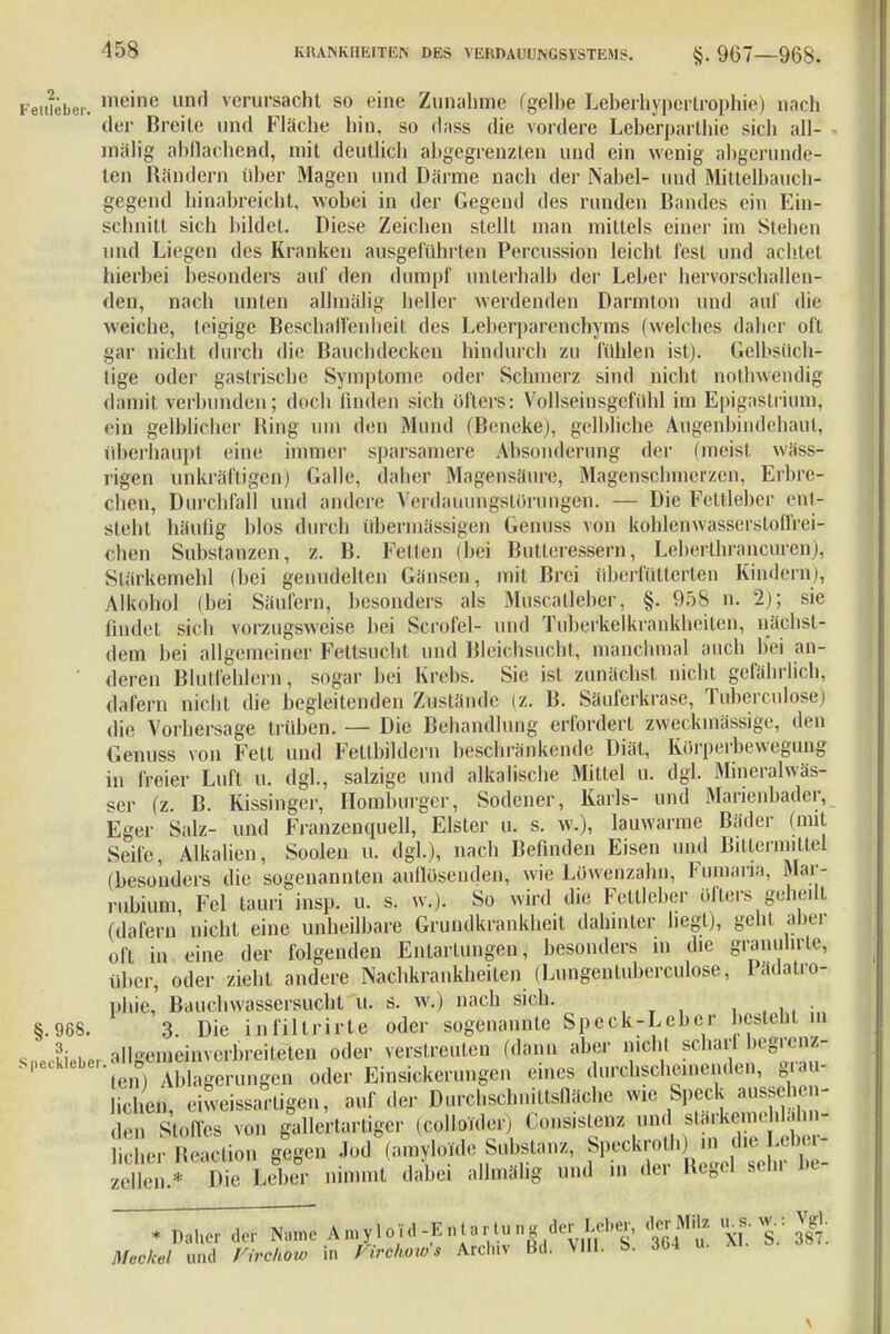 Feitieber. lneine imfl verursacht so eine Zunahme (gelbe Leberhyperlrophie) nach der Breite und Fläche hin, so dass die vordere Leberparthie sich all- mälig abflachend, mit deutlich abgegrenzten und ein wenig abgerunde- ten Rändern über Magen und Därme nach der Nabel- und Mittelbauch- gegend hinabreicht, wobei in der Gegend des runden Bandes ein Ein- schnitt sich bildet. Diese Zeichen stellt man mittels einer im Stehen und Liegen des Kranken ausgeführten Percussion leicht lest und achtet hierbei besonders auf den dumpf unterhalb der Leber hervorschallen- den, nach unten allmälig heller werdenden Darmton und auf die weiche, teigige Beschalfenheit des Leberparenchyms (welches daher oft gar nicht durch die Bauchdeckeu hindurch zu fühlen ist). Gelbsüch- tige oder gastrische Symptome oder Schmerz sind nicht nothwendig damit verbunden; doch finden sich öfters: Vollseinsgefühl im Epigastrium; ein gelblicher Ring um den Mund (Beneke), gelbliche Augenbindehaul, Oberhaupt eine immer sparsamere Absonderung der (meist wäss- rigen unkräftigen) Galle, daher Magensäure, Magenschmerzen, Erbre- chen, Durchfall und andere Verdauungstörunge«. — Die Feitieber ent- steht häufig blos durch übermässigen Genuss von kohlcnwasserstoffrei- chen Substanzen, z. B. Fetten (bei Butlcressern, Leberthrancuren), Slärkemehl (bei genudelten Günsen, mit Brei überfütterten Kindern), Alkohol (bei Säufern, besonders als Muscalleber, §. 958 n. 2); sie findet sich vorzugsweise bei Scrofel- und Tuberkelkrankheiten, nächst- dem bei allgemeiner Fettsucht und Bleichsucht, manchmal auch bei an- ' deren Blutfehlern, sogar bei Krebs. Sic ist zunächst nicht gefährlich, dafern nicht die begleitenden Zustände (z. B. Säuferkrase, Tuberculosen die Vorhersage trüben. — Die Behandlung erfordert zweckmässige, den Genuss von Fett und Feltbildern beschränkende Diät, Körperbewegung in freier Luft u. dgl., salzige und alkalische Mittel u. dgl. Mineralwäs- ser (z. B. Kissinger, Homburger, Sodener, Karls- und Marienbader, Eger Salz- und Franzenquell, Elster u. s. w.), lauwarme Bäder (mit Seife, Alkalien, Soolen u, dgl.), nach Befinden Eisen und Bitternnttel (besonders die sogenannten auflösenden, wie Löwenzahn, Fumana, Mai - rubium, Fei tauri insp. u. s. w.). So wird die Fettleber öfters gehe.lt (dafern nicht eine unheilbare Grundkrankheit dahinter hegt), geht aber oft in eine der folgenden Entartungen, besonders in die granuhrte, über, oder zieht andere Nachkrankheiten (Lungeutuberculose, Padatro- Dbie, Bauchwassersucht Ü. s. w.) nach sich. ■ ■ §.968. 3. Die infiltrirte oder sogenannte Speck-Leber besteht in . I allgemeinverbreiteten oder verstreuten (dann aber nicht schafft begrenz C ,e,o Ablagerungen oder Einsickerungen eines durchscheinenden, grau- icl en, eiweissarligen, auf der Durchschnittsfläche wie Speck aussehen- L Stoffes von gallertartiger (colloTder) Gonsistenz und slarkon.e dalm- • Sction gegen JbdVUrt Substanz, flf^^j^ zellen.* Die Leber nimmt dabei allmälig und in der Regel sehl IM * Daher der Nanu- A ... V 1 oi .1 -E nta r-tu n g der Lei.«, d«Bflte u w : Jg. Meckel und Virchow in Zirchows Archiv Bd. VIII. S>. Abi u.