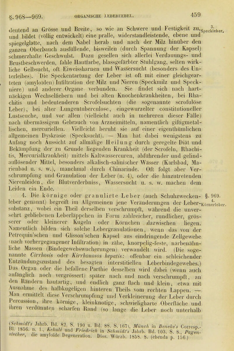 §. 968—969. deutend an Grösse und Breite, so wie an Schwere und Festigkeit zu,Speck3,eber< und bildet (völlig entwickelt) eine pralle, widerstandleistende, ebene und spiegelglatte, nach dem Nabel herab und nach der Milz hinüber den ganzen Oberbauch ausfüllende, bisweilen (durch Spanuung der Kapsel) schmerzhafte Geschwulst. Dazu gesellen sich allerlei Verdauungs- und Brustbeschwerden, fahle Hautfarbe, blassgefärbter Stuhlgang, selten wirk- liche Gelbsucht, oft Eiweissharnen und Wassersucht (besonders des Un- terleibes). Die Speckentartung der Leber ist oft mit einer gleichgear- teten (amyloi'den) Infiltration der Milz und Nieren (Speckmilz und Speck- niere) und anderer Organe verbunden. Sie findet sich nach hart- näckigen Wechselfiebern und bei alten Knochenkrankheiten, bei Rha- chilis und bedeutenderen Scrofelsuchten (die sogenannte scrofulöse Leber), bei alter Lungentuberculose, eingewurzelter constitutioneller Lustseuche, und vor allen (vielleicht auch in mehreren dieser Fälle) nach übermässigem Gebrauch von Arzneimitteln, namentlich giftigmetal- lischen, mercuriellen. Vielleicht beruht sie auf einer eigenthümlichen allgemeinen Dyskrasie (Specksucht). — Man hat dabei wenigstens zu Anfang noch Aussicht auf allrnälige Heilung durch geregelte Diät und Bekämpfung der zu Grunde liegenden Krankheit (der Scrofelu, Rhachi- tis, Mercurialkraukheit) mittels Kaltwassercuren, abführender und gelind- auflösender Mittel, besonders alkalisch-salinischer Wässer (Karlsbad, Ma- rienbad u. s. w.), manchmal durch Chinarinde. Oft folgt aber Ver- schrumpfung und Granulation der Leber (n. 4), oder die hinzutretenden Nierenleiden, die Blutverderbniss, Wassersucht u. s. w. machen dem Leiden ein Ende. 4. Die körnige oder granulirte Leber (auch Schuhzwecken- §.969. leber genannt) begreift im Allgemeinen jene Veränderungen der Leber-KörnerIeber. Substanz, wobei ein Theil derselben verschrumpft, während die unver- sehrt gebliebenen Leberläppchen in Form zahlreicher, rundlicher, grös- serer oder kleinerer Kugeln oder Körnchen dazwischen liegen. Ymientlich bilden sich solche Lebergranulationen, wenn das von der Petrequin'schen und Glisson'schen Kapsel aus eindringende Zellgewebe (nach vorhergegangener Infiltration) in zähe, knorpelig-feste, narbenälm- hche Massen (Bindegewebswucherungen) verwandelt wird. (Die soge- nannte Cirrhosis oder Kirrhonosos hepatis: offenbar ein schleichender Entzündungszustand des besagten interstitiellen Leberbindegewebes.) Das Organ oder die befallene Parlhie desselben wird dabei (wenn auch anfänglich noch vergrössert) später nach und nach verschrumpft, an den Rändern haulartig, und endlich ganz Qadfa und klein, etwa mit Ausnahme des halbkugeligen hinteren Tbeils vom rechten Lappen. — Man ermittelt diese Verschrumpfung und Verkleinerung der Leber durch Jercussion ihre körnige, kleinknotige, schwicligbarte Oberfläche und ihren verdünnten scharfen Rand (so lange die Leber noch unterhalb B) hÄ n ä , r 2- S:^° Bd- 88- S 1671' Minch hl DelM Corresp.- V . 8.36. n. 1., Kekule üüi Friedrich in Schmidts Jahrb. Bd. 103. S. 8., Pazen- slecher, die amyloide Degeneration. Diss. Würzb. 1858. 8. (ebenda p. 156)