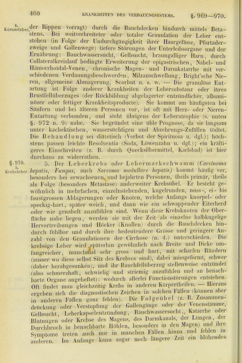 Körne,icber.der R'PPen vorragt) durch die Bauchdecken hindurch mittels Beta- stens. Bei weitverbreiteter oder totaler Granulation der Leber ent- stehen (in Folge der Uodurchgängigkeit ihrer Haargefässe, Pfortader- zweige und Gallenwege) liefere Störungen der Unterleibsorgane und der Ernährung: Bauchwassersucht, Gelbsucht, braungalliger Harn, durch Collaleralkreislauf bedingte Erweiterung der epigastrischen, Nabel- und Hämorrhoidal-Venen, chronische Magen- und Darmkatarrhe mit ver- schiedenen Verdauungsbeschwerden, Milzanschwellung, Brigbt'sche Nie- ren, allgemeine Abmagerung, Scorbut u. s. w. — Die granulöse Ent- artung ist Folge anderer Krankheiten der Lebersubstanz oder ihres Brustfellüberzuges (der Rückbildung abgelagerter entzündlicher, albumi- nöser oder fettiger Krankheitsproducte). Sie kommt am häufigsten bei Säufern und bei älteren Personen vor, ist oft mit Herz- oder Nieren- Entartung verbunden, und steht übrigens der Leberatrophie (s. unten §. 972 n. 9) nahe. Sie begründet eine üble Prognose, da sie langsam unter kachektischen, wassersüchtigen und Abzehrungs-Zufällen tödtet. Die Behandlung sei diätetisch (Verbot der Spirituosa u. dgl.); höch- stens passen leichte Resohenlia (Soda, Löwenzahn u. dgl.); ein kräfti- geres Einschreiten (z. B. durch Quecksilbennittel, Karlebad) ist hier durchaus zu widerralhcn. §.970. 5, rjer Leberkrebs oder Lebermarkschwamm (Carcinoma Krebsleber, hepatis, Fungus, auch Sarcoma medulläre hepatis) kommt häufig vor, besonders bei erwachsenen» und bejahrten Personen, theils primär, theils als Folge (besonders Metastase) anderweiter Krebsübel. Er besteht ge- wöhnlich in mehrfachen, einzelnstehenden, kugelrunden, nuss-, ei- bis faustgrossen Ablagerungen oder Knoten, welche Anfangs knorpel- oder speckig-hart, später weich, und dann wie ein schwappender Eiterherd oder wie genabelt anzufühlen sind. Wenn diese Krebsknoten der Ober- fläche nahe liegen, werden sie mit der Zeit als einzelne halbkugelige Hervortreibungen und Höcker (Knollen) durch die Bauchdecken hin- durch fühlbar und durch ihre bedeutendere Grösse und geringere An- zahl von den Granulationen der Cirrhose (n. 4.) unterschieden. Die krebsige Leber wird späterhin gewöhnlich nach Breite und Dicke um- fangreicher, manchmal sehr gross und hart, mit scharfen Rändern (ausser wo diese selbst Sitz des Krebses sind), dabei missgeformt, schwer (daher herabgesunken), und ihr Bauchicllübcrzug stellenweise entzündet (also schmerzhaft, schwielig und striemig anzufühlen und an benach- barte Organe angeheftet): wodurch allerlei Functionstörungen entstehen. OR findet man gleichzeitig Krebs in anderen Körpertheilen, — Hieraus ergeben sich die diagnostischen Zeichen in solchen Fällen (können aber in anderen Fällen ganz fehlen). Die Folgeübel (z. B. Zusammen drückung oder-Verstopfung der Gallengänge oder der Venenstämme, Gelbsucht Leberkapselen tzündüng, Bäuchwassersucht,, Katarrhe oder Blutungen oder Krebse des Magens, des Darmkanals, der Lungcu der Durchbruch in benachbarte Höhlen, besonders in den Magen) und ihre Symptome treten auch nur in manchen Fällen hinzu und fehlen ... aSen. b« Anlange kann sogar noch längere Zeit ein Muhendes
