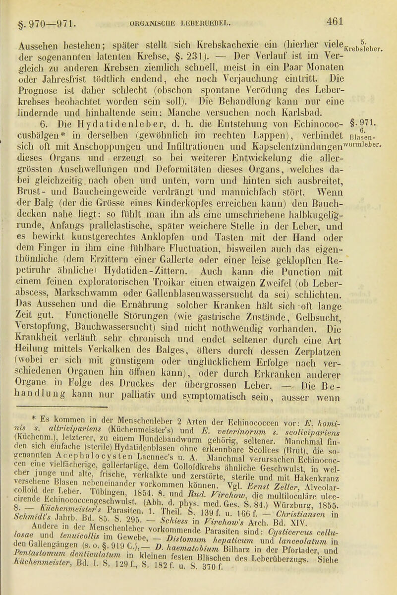 Aussehen bestehen; später stellt sich Krebskachexie ein (hierher vieleKrebs5le])Cr> der sogenannten latenten Krebse, §.231). — Der Verlauf ist im Ver- gleich zu anderen Krebsen ziemlich schnell, meist in ein Paar Monaten oder Jahresfrist tödtlich endend, ehe noch Verjauchung eintritt. Die Prognose ist daher schlecht (obschon spontane Verödung des Leber- krebses beobachtet worden sein soll). Die Behandlung kann nur eine lindernde und hinhaltende sein: Manche versuchen noch Karlsbad. 6. Die Hydatidenleber, d. h. die Entstehung von Echinococ- §-971. cusbälgen* in derselben (gewöhnlich im rechten Lappen), verbindet ßiasen- sich oft mit Anschoppungen und Infiltrationen und Kapselentzündungenwl'mlel)er* dieses Organs und erzeugt so bei weiterer Entwickelung die aller- grössten Anschwellungen und Deformitäten dieses Organs, welches da- bei gleichzeitig nach oben und unten, vorn und hinten sich ausbreitet, Brust- und Baucheingeweide verdrängt und mannichfach stört. Wenn der Balg (der die Grösse eines Kinderkopfes erreichen kann) den Bauch- decken nahe liegt: so fühlt man ihn als eine umschriebene halbkugelig- runde, Anfangs prallelastische, später weichere Stelle in der Leber, und es bewirkt kunstgerechtes Anklopfen und Tasten mit der Hand oder dem Finger in ihm eine fühlbare Fluktuation, bisweilen auch das eigen- thümliche (dem Erzittern einer Gallerte oder einer leise geklopften Be- petiruhr ähnliche» Hydatiden-Zittern. Auch kann die Punction mit einem feinen exploratorischen Troikar einen etwaigen Zweifel (ob Leber- abscess, Markschwamm oder Gallenblasenwassersucht da sei) schlichten. Das Aussehen und die Ernährung solcher Kranken hält sich oft lange Zeit gut. Functionelle Störungen (wie gastrische Zustände, Gelbsucht, Verstopfung, Bauchwassersucht) sind nicht nothwendig vorhanden. Die Krankheit verläuft sehr chronisch und endet seltener durch eine Art Heilung mittels Verkalken des Balges, öfters durch dessen Zerplatzen (wobei er sich mit günstigem oder unglücklichem Erfolge nach ver- schiedenen Organen hin öffnen kann), oder durch Erkranken anderer Organe in Folge des Druckes der übergrossen Leber. — Die Be- handlung kann nur palliativ und symptomatisch sein, ausser wenn * Es kommen in der Menschenleber 2 Arten der Echinococcen vor: E, homi- nu s. altricipanens (Küchenmeister's) und E. veierinorum s. scoliciparicns Kudienm.), etzlerer, zu einem Hundebandwurm gehörig, seltener. Manchmal fin- den sich einfache (s cr.le) Hydat.denhlasen ohne erkennbare Scolices (Brut) die so- ?eTIeenvi^^P ,al°C>n l?^LaenIieC^U- A- Manchmal verursacht Echinac- een eine ^fächerige, gallertartige, dem Colloidkrebs ähnliche Geschwulst, in wel- vetefiÄ VCrka1lktC und ,ZerSlÖrte> sterile u»d ™l Hakel k anz versehene Blasen nebeneinander vorkommen können. Vrf. Ernst Zella- Alveohr- colloid der Leber. Tübingen, 1854. 8. und Rud. FirchowZmuSvi^Scl cirende Ecunococcengeschwulst. (Abh. d. phys. med. £.UL)wK^wä Ändert rio? M ?„ i . ?5' ~ ?cAlw' in Krakow'* Arch. Bd. XIV. losaeTunl tofe fff vorkommende Parasiten sind: Cysticercus cell* ÄÄänS fa ^TftiqT?'' n ?Momum hepaticum unilancealatum in PeniasU ^ BHhm in der Pfortader, und ÄSfffÄ dcS Leberöberzugs. Siehe