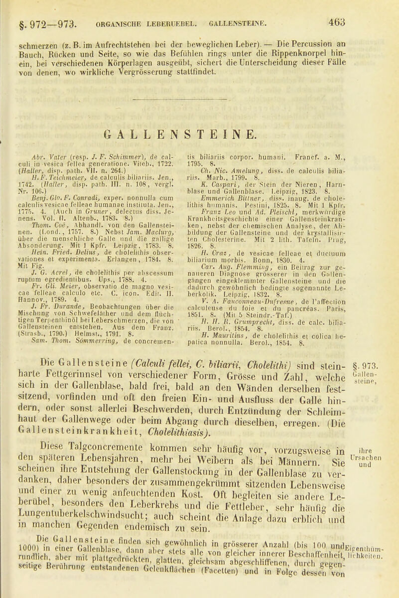 schmerzen (z. B. im Aufrechtstehen bei der beweglichen Leber).— Die Percussion an Bauch, Bücken und Seite, so wie das Befühlen rings unter die Bippenknorpel hin- ein, bei verschiedenen Körperlagen ausgeübt, sichert die Unterscheidung dieser Fälle von denen, wo wirkliche Vergrösserung stattfindet. GALLENSTEINE. Ahr. Vater (resp. J. F. Schimmer), de cal- culi in vesica fellea generalione. Vitcb., 1722. (Halter, disp. path. VII. n. 264.) H.F.Teichmeier, de calculis bijiariis. Jen., 1742. {Haller, disp. path. III. n. 108, vergl. Nr. 106.) Benj. Gin. F. Conradi, exper. nonnulla cum calculis vesicne felleoe humanae inslilula. Jen., 1775. 4. (Auch in Gruner, deleclus diss. Je- nens. Vol. II. Altenb., 1783. 8.) 77iom. Coe, Abhandl. von den Gallenstei- nen. (I.ond., 1757. 8.) Nebst Jam. Maclurg, über die menschliche Galle und die snllige Absonderung. Mit 1 Kpfr. Leipzig. 1783. 8. Hein. Fried. Delhis, de eholeJithis obser- valiones et experimenta. Erlangen, 1784. 8. Mit Fig. J. G. Acrel, ile cholelilhis per abscessum ruptum egredientibus. Ups., 1788. 4. Fr. Gli. Meier, observatio de magno vesi- cae felleae calculo etc. C. icon. E'dil. II. Hannov., 1789. 4. 7. Fr. Durande, Beobachtungen über die Mischung von Schwefelälher und dem flüch- tigen Terpentinöl bei l.eberschmeizen, die von ' Gallensteinen entstehen. Aus dem Kranz (Strasb., 1790.) Heimst., 1791. 8. Sam. Thom. Sömmerring, de concremen- tis biliariis corpor. humani. Francf. a. M., 1795. 8. Ch. Nie. Amelung, diss. de calculis bilia- riis. Marb., 1799. 8. K. Caspari, der Siein der Nieren , Harn- blase und Gallenblase. Leipzig, 1823. 8. Emmerich Billner, diss. inaug. de chole- lithis humnnis. Pestini, 1825. 8. Mit 1 Kpfr. Franz Leo und Ad. Pleischl, merkwürdige Krankheitsgeschichle einer Gallensteinkran- ken, nebst der chemischen Analyse, der Ab- bildung der Gallensteine und der krssiallisir- ten Cholesterine. Mit 2 lith. Tafeln, l'rag, 1826. 8. H. Craz, de vesicae felleae et, duetuum biliarium morbis. Bonn, 1830. 4. Car. Aug. Flemmiug, ein Beitrag zur ge- naueren Diagnose grösserer in den Gallen- gangen eingeklemmter Gallensteine und die dadurch gewöhnlich bedingte sogenannte Le- beikolik. Leipzig, 1832. 8. V. A. Fanconneau-Dufresne, de l'afTection oaleuleuse du foie et du pancreas. Paris, 1851. 8. (Mit 5 Steindr.-Taf.) H. H. R. Grumprecht, diss. de calc. bilia- riis. Berel., 1854. 8. H. Mauritius, de cholelilhis et colica he- patica nonnulla. Berol., 1854. 8. Die Gallensteine (Calculi fellei, C. biliarii, Cholelithi) sind stein- §.973 Gallen- steine, ihre l'rsaehen und harte Fettgerinnsel von verschiedener Form, Grösse und Zahl, welche sich in der Gallenblase, bald frei, bald an den Wänden derselben fest- sitzend, vorfinden und oft den freien Ein- und Ausfluss der Galle hin- dern, oder sonst allerlei Beschwerden, durch Entzündung der Schleim- haut der Gallenwege oder beim Abgang durch dieselben, erregen. (Die Gallen st ein Krankheit, Cholelithiasis). Diese Talgconcremente kommen sehr häufig vor, vorzugsweise in den späteren Lebensjahren, mehr bei Weibern als bei Männern Sie scheinen ihre Entstehung der Gallenstockung in der Gallenblase zu ver- danken, daher besonders der zusammengekrümmt sitzenden Lebensweise SSuffV1 ™mB™k™^™ Kost. Oft begleiten sie andere Le- berübel besonders den Leberkrebs und die Fettleber, sehr häufig die