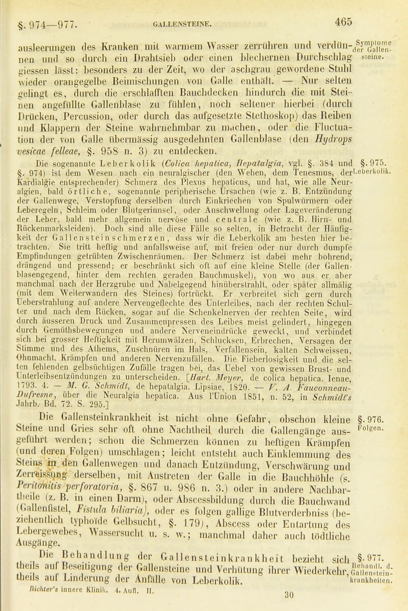 §. 974—977. GALLENSTEINE. ausleerungen des Kranken mit warmem Wasser zerrühren und wdün-d|y^^ nen und so durch ein Drahtsieh oder einen hlechernen Durchschlag steine, giessen lässt: besonders zu der Zeit, wo der aschgrau gewordene Stuhl wieder orangegelbe Beimischungen von Galle enthalt. — Nur selten gelingt es, durch die erschlafften Bauchdecken hindurch die mit Stei- nen angefüllte Gallenblase zu fühlen, noch seltener hierbei (durch Drücken, Percussion, oder durch das aufgesetzte Stethoskop) das Beiben und Klappern der Steine wahrnehmbar zu machen, oder die Fluctua- lion der von Galle übermässig ausgedehnten Gallenblase (den Hydrops vesicae felleae, §. 958 n. 3) zu entdecken. Die sogenannte Leberkolik (Colica hepaiica, Hepatalgia, vgl. §. 384 und §.975. §y 974) isl dem Wesen nach ein neuralgischer (den Wehen, dem TcnesmuSj der,-el)ei'li0lik- Kardialgie entsprechen der) Schmerz des Plexus hepaticus, und hat, wie alle Neur- algien, bald örtliche, sogenannte peripherische Ursachen (wie z. B. Entzündung der Gallenwege, Verstopfung derselben durch Einkriechen von Spulwürmern oder Leberegeln, Schleim oder Blutgerinnsel, oder Anschwellung oder Lageveränderung der Leber, bald mehr allgemein ner-vöse und centrale (wie z. B. Hirn- und Rückenmarksleiden). Doch sind alle diese Fälle so selten, in Betracht der Häufig- keit der Gallensteinschmerzen, dass wir die Leberkolik am besten hier be- trachten. Sie tritt heftig und anfallsweise auf, mit freien oder nur durch dumpfe Empfindungen getrübten Zwischenräumen. Der Schmerz ist dabei mehr bohrend, drängend und pressend; er beschränkt sich oft auf eine kleine Stelle (der Gallen- blasengegend, hinter dem rechten geraden Bauchmuskel), von wo aus er aber manchmal nach der Herzgrube und Nabelgegend hinüberstrahlt, oder später allmälig (mit dem Weilerwandern des Steines) fortrückt. Er verbreitet sich gern durch Leberstrahlung auf andere Nervengeflechle des Unterleibes, nach der rechten Schul- ler und nach dem Bücken, sogar auf die Schenkelnerven der rechten Seite, wird durch äusseren Druck und Zusammenpressen des Leibes meist gelindert, hingegen durch Gemüthsbewegungen und andere Nerveneindrücke geweckt, und verbindet sich bei grosser Heftigkeit mit Herumwälzen, Schlucksen, Erbrechen, Versagen der Stimme und des Alhems, Zuschnüren im Hals, Verfallensein, kallen Schweissen, Ohnmacht, Krämpfen und anderen Nervenzufällen. Die Fieberlosigkeit und die sel- ten fehlenden gelbsüchtigcn Zufälle tragen bei, das Uebel von gewissen Brust- und Unterleibsentzündungen zu unterscheiden, [ffa/'t. Meyer, de colica hepaiica. Ienae, 1793. 4. — M. G. Schmidt, de hepatalgia. Lipsiae, 1S20. — V. A. Fauconneau- Bufresne, über die Neuralgia hepaiica. Aus l'Union 1851, n. 52, in Schmidt's Jahrb.- Bd. 72. S. 295.] Die Gallensteinkrankheit ist nicht ohne Gefahr, obschon kleine §.976. Steine und Gries sehr oft ohne Nachtheil durch die Gallengänge aus- Folgen- geführt werden; schon die Schmerzen können zu heftigen Krämpfen (und deren Folgen) umschlagen; leicht entsieht auch Einklemmung des Steins ijj den Gallenwegen und danach Entzündung, Verschwärung und Zerreissiing derselben, mit Austreten der Galle in die Bauchhöhle (s Peritonitis perforatoria, §. 867 u. 986 n. 3.) oder in andere Nachbar- tbc.le (z. B in einen Darm), oder Abscessbildung durch die Bauchwand ((.allen istel, Fistula biliaria), oder es folgen gallige Blutverderbniss (be- ziehentlich typhoide Gelbsucht, §. 179), Abscess oder Entartung des Lebergewebes, Wassersucht u. s. w.; manchmal daher auch tödlliche Ausgänge. Die Behandlung der Gallensteinkrankheit bezieht sich §-977. hei s auf Beseitigung der Gallensteine und Verhütung ihrer Wiederkehr, Ünlnmit tneils aul Linderung der Anfälle von Leberkolik. krankheiten. Mchter's innere Klinik. 4. Ann. tl. „„