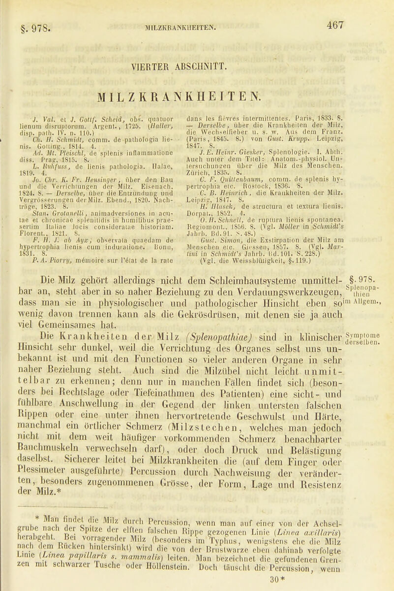 VIERTER ARSCHNITT. MILZKRANKHEITEN. J. Val. et J. Gollf. Scheid, obs. gnätuo'r dans les fii'vres intermiuenies. Paris, 1833. 8. liemnn disruplorum. Ai'gent., 1T25. {Maller, — Derselbe, über die Krankheiien der Milz, disp. pnth. IV. n. 110.) die Wech^elfieber u. s. w. Aus dem Franz. Ch. H. Schmidt, comm. de palholngia lie- - (Paris, 1845. 8.) von Gast. Krupp. Leipzig, nis. (Jolling.. 1814. 4. 1847. 8. Ad. Mt. Pleischl, de splenis inilammalione .1. E. Heim: Giesker, Splenologie. I. Ablh. diss. Prag, 1S15. 8. Auch umler dem Titel: Anatom.-physiol. Un- L. Huhfuss, de lienis palbologia. Halae, tersuchunsen über die Milz des Menschen. 1819. 4. Zürich, 1835. 8. Jo. Chr. K. Fr. Heusinger, über den 13au C. F. Quülenbaum, comm. de splenis hy- und die Verrichtungen der Milz. Eisenach. pertrophia etc. Rostock, 1836. 8. 1S24. 8.— Derselbe, über die Entzündung und C. B. Heinrich, die Krankheiten der Milz. Vergrösserungen derMilz. Ebend., 1820. Nach- Leipzig, 1847. 8. träge. 1823. 8. H. llhtsek, de struetura et textura lienis. Statu Grolanelli, animadversiones in aen- Dorpal., 1S52. 4. tae et chronicae splänitidis in' humitibus prae- 0.11. Schnell, de ruptlira lienis sponlanea. serlim Italine locis consideratae historiam. Regiomont.. 1856. 8. (Vgl. Möller in Schmidts Florent., 1S21. 8. Jahrb. Bei.91. s.48.) F. H. J. ab Ayx, ob«ervala quaedam de Gust. Simon, die Exstirpation der Milz am hyperlrophia lienis cum induialione. lionn, Menschen eic. Girssen, 1857. 8. (Vgl. Mar- 1831. 8. (ini in Schmidfs Jahrb. lid. 101. S. 228.) P.A.Piorr)/, memoire sur l'etat de la rate (Vgl. die Weissblüligkeil, §.119.) Die Milz gehört allerdings nicht dem Schleimhauts-ysteme unmittel- §-978. har an, steht aber in so naher Beziehung zu den Verdaiumgswerkzeugen, PthienPa dass man sie in physiologischer und pathologischer Hinsicht eben soim A1|sem-> wenig davon trennen kann als die Gekrösdrüsen, mit denen sie ja auch viel Gemeinsames hat. Die Krankheiten derMilz (Splenopathiae) sind in klinischer.^eibM Hinsicht sehr dunkel, weil die Verrichtung des Organes selbst uns un- bekannt ist und mit den Functionen so vieler anderen Organe in sehr naher Beziehung steht. Auch sind die Milzübel nicht leicht unmit- telbar zu erkennen; denn nur in manchen Fällen findet sich (beson- ders bei Bechtslage oder Tiefeinathmen des Patienten) eine sieht- und fühlbare Anschwellung in der Gegend der linken untersten falschen Bippen oder eine unter ihnen hervortretende Geschwulst und Härte, manchmal ein Örtlicher Schmerz (Milzstechen, welches man jedoch nicht mit dem weit häufiger vorkommenden Schmerz benachbarter Bauchmuskeln verwechseln darf), oder doch Druck und Belästigung daselbst. Sicherer leitet bei Milzkrankheiten die (auf dem Finger oder Plessimeter ausgeführte) Percussion durch Nachvveisung der veränder- ten, besonders zugenommenen Grösse, der Form, Lage und Besistcnz der Milz.* 6 M.m Endet die Mrlz durch Percussion, wenn man atif einer von der Achsel- grube nach der Sptlze der elfte., falschen Rippe gezogene,, Linie [Linea axillaris) herabgeht. Bei vorragender Milz (besonders im 'Typhus, wenigstens ehe die Milz nach dem Rucken hmlcrsmkt) wird die von der Brustwarze eben dahinab verfolg e L.n.c [Linea papillaris s mammalis) leiten. Man bezeichnet die gefundenen Gren- zen imt schwarzer Tusche oder Hollenstein. Doch täuscht die Percussion, wenn 30*