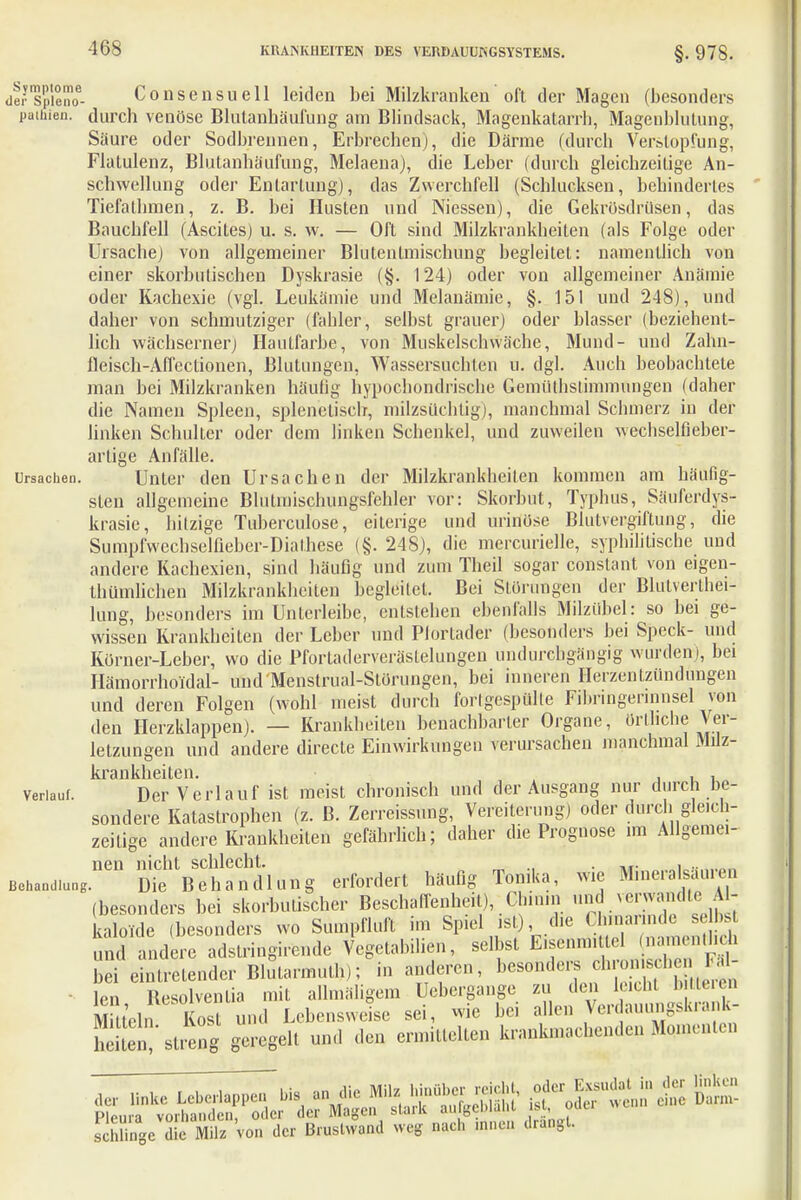 -168 dei-spieno6- Consensuell leiden bei Milzkranken oft der Magen (besonders paifiien. durch venöse Blutanhäufung am Blindsack, Magenkatarrh, Magenblutung, Säure oder Sodbrennen, Erbrechen), die Därme (durch Verstopfung, Flatulenz, Blutanhäufung, Melaena), die Leber (durch gleichzeitige An- schwellung oder Entartung), das Zwerchfell (Schlucksen, behindertes Tiefathmen, z. B. bei Husten und Niessen), die Gekrösdrusen, das Bauchfell (Ascites) u. s. w. — Oft sind Milzkrankheiten (als Folge oder Ursache) von allgemeiner Blutentmischung begleitet: namentlich von einer skorbutischen Dyskrasie (■§. 124) oder von allgemeiner Anämie oder Kachexie (vgl. Leukämie und Melanämie, §. 151 und 248), und daher von schmutziger (fahler, selbst grauer) oder blasser (beziehent- lich wächserner) Hautfarbe, von Muskelschwäche, Mund- und Zahn- fleisch-Affectionen, Blutungen, Wassersüchten u. dgl. Auch beobachtete man bei Milzkranken häufig hypochondrische Gemüthstimmungcn (daher die Namen Spleen, splenelisch, milzsüchtig), manchmal Schmerz in der linken Schulter oder dem linken Schenkel, und zuweilen wechselfieber- artige Anfälle. Ursachen. Unter den Ursachen der Milzkrankheiten kommen am häufig- sten allgemeine Blutmischungsfehler vor: Skorbut, Typhus, Säuferdys- krasie, hitzige Tuberculose, eiterige und urinöse Blutvergiftung, die Sumpfwechselfieber-Dialhese (§. 248), die mercurielle, syphilitische und andere Kachexien, sind häufig und zum Theil sogar constant von eigen- thümlichen Milzkrankheiten begleitet. Bei Störungen der Blulverlhei- lung, besonders im Unterleibe, entstehen ebenfalls Milzübel: so bei ge- wissen Krankheiten der Leber und Plortader (besonders bei Speck- und Körner-Leber, wo die Pfortaderverästelungen undurchgängig winden), bei Hämorrhoidal- und Menstrual-Störungen, bei inneren Herzentzündungen und deren Folgen (wohl meist durch fortgespülte Fihringennnsel von den Herzklappen). — Krankheiten benachbarter Organe, örtliche Ver- letzungen und andere directe Einwirkungen verursachen manchmal Milz- Icrsnklißitcn verlauf. Der Verlauf ist meist chronisch und der Ausgang nur durch be- sondere Katastrophen (z. B. Zerreissung, Vereiterung) oder durchi gleich- zeitige andere Krankheiten gefährlich; daher die Prognose im Allgemei- nen nicht schlecht. ., . ... , .. in. ßehand.ung. Die Behandlung erfordert häufig Tonika, wie M.neralsauren (besonders bei skorbutischer Beschaffenheit), Chinin ^JJ«^£: kalolde (besonders wo Sumpfluft im Spiel ist), die Chinarinde se bst und and ere adstringirende Vegetabilien, selbst E.sennntlel narnentlieh bei eintretender Blutarmut^; in anderen, besonders chronische 1- • len ßesolvenlia mit allmäligem Uebergange zu den leicht bittereu Mitteln Kost und Lebensweise sei, wie bei alleu Verdauungskrank- 5Ü'streng geregelt und den ermittelten krankmachenden Momenten sclTngc Sie Milz Von der Bruslwand weg nach ,nnen drangt.