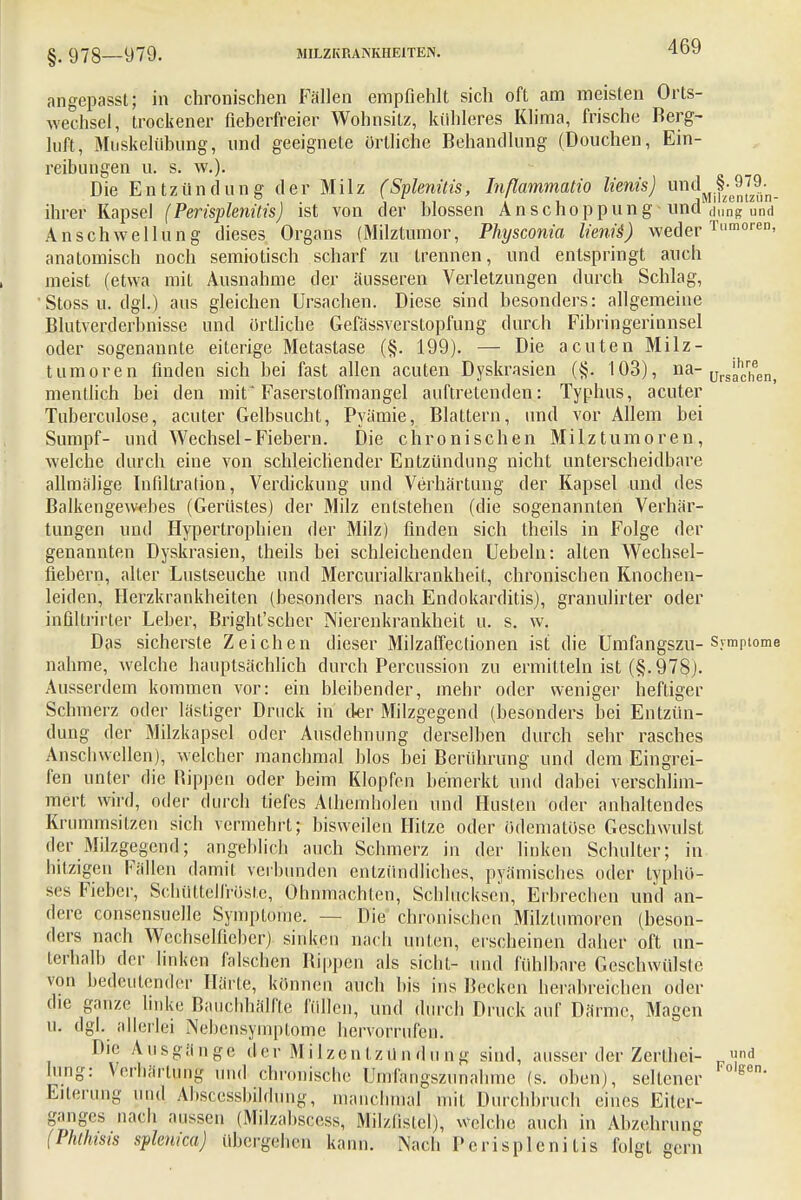 §. 978—979. MILZKRAiNKHElTEN. angepasst; in chronischen Fällen empfiehlt sich oft am meisten Orts- wechsel, trockener fieberfreier Wohnsitz, kühleres Klima, frische Berg- luft, Muskelühüng, und geeignete örtliche Behandlung (Douchen, Ein- reibungen u. s. W.)i Die Entzündung der Milz (Splenüis, Inßammatio lienis) undMlf;B5JJi,. ihrer Kapsel (Perisplenitis) ist von der blossen Anschoppung und Jung und Anschwellung dieses Organs (Milztumor, Physconia lienis) weder Tumoren, anatomisch noch semiotisch scharf zu trennen, und entspringt auch meist (etwa mit Ausnahme der äusseren Verletzungen durch Schlag, Stoss u. dgl.) aus gleichen Ursachen. Diese sind besonders: allgemeine Blutverderbnisse und örtliche Gefässverstopfung durch Fibringerinnsel oder sogenannte eiterige Metastase (§. 199). — Die acuten Milz- tumoren finden sich bei fast allen acuten Dyskrasien (§. 103), na_ Ursachen, mentlich bei den mit'Faserstoffmangel auftretenden: Typhus, acuter Tuberculose, acuter Gelbsucht, Pyämie, Blattern, und vor Allein bei Sumpf- und Wechsel-Fiebern. Die chronischen Milztumoren, welche durch eine von schleichender Entzündung nicht unterscheidbare allmälige Infiltration, Verdickung und Verhärtung der Kapsel und des Balkengewebes (Gerüstes) der Milz entstehen (die sogenannten Verhär- tungen und Hypertrophien der Milz) finden sich theils in Folge der genannten Dyskrasien, theils bei schleichenden Uebeln: alten Wechsel- fiebern, alter Lustseuche und Mercurialkrankheit, chronischen Knochen- leiden, Herzkrankheiten (besonders nach Endokarditis), granulirter oder inültrirter Leber, Bright'scher Nierenkrankheit u. s. w. Das sicherste Zeichen dieser Milzaffectionen ist die Umfangszu-Symptome nähme, welche hauptsächlich durch Percussion zu ermitteln ist (§.978). Ausserdem kommen vor: ein bleibender, mehr oder weniger heftiger Schmerz oder lästiger Druck in (1er Milzgegend (besonders bei Entzün- dung der Milzkapsel oder Ausdehnung derselben durch sehr rasches Anschwellen), welcher manchmal blos bei Berührung und dem Eingrei- fen unter die Bippen oder beim Klopfen bemerkt und dabei verschlim- mert wird, oder durch tiefes Alhemholen und Husten oder anhaltendes Krummsitzen sich vermehrt; bisweilen Hitze oder ödematöse Geschwulst der Milzgegend; angeblich auch Schmerz in der linken Schulter; in hitzigen Fällen damit, verbunden entzündliches, pyämisches oder typhö- ses Fieber, Schüttelfröste, Ohnmächten, Schluckscn, Erbrechen und an- dere consensuelle Symptome. — Die chronischen Milztumoren (beson- ders nach Wcchselüeber) sinken nach unten, erscheinen daher oft un- terhalb der linken falschen Rippen als sieht- und fühlbare Geschwülste von bedeutender Härle, können auch bis ins Becken herabreichen oder die ganze linke Bauchhälfte füllen, und durch Druck auf Därme, Magen u. dgl. allerlei INebcnsymptome hervorrufen. Die Ausgange der M i Izen tz ü n d u n g sind, ausser der Zerlhei- d hing: Verhärtung und chronische ümfangszunahme (s. oben), seltener ^ Eiterung und Abscessbildung., manchmal mit Durchbruch eines Eiter- ganges nach aussen (Milzabscess, Milzfistel), welche auch in Abzehrung (Phthisis splenica) übergehen kann. Nach Perisplenitis folgt gern