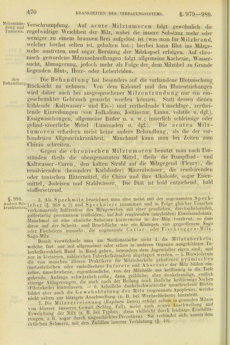dm?'u,V'r v <'i-sclii-nmpiiuig. Auf acute Milz minoren folgt gewöhnlich die Tumoren, regelwidrige Weichheit der Milz, wobei die innere Substanz mehr oder weniger zu einem braunen Brei aufgelöst ist (was man für Milzbrand, welcher höchst selten ist, gehalten hat); hierbei kann Blut ins Milzge- webe austreten und sogar Berstung der Milzkapsel erfolgen. Auf chro- nisch gewordene Milzanschwellungen folgt allgemeine Kachexie, Wasser- sucht, Abmagerung, jedoch mehr als Folge der. dem Milzübel zu Grunde liegenden Blut-, Herz- oder Leberleiden. Behandlung Die B e h a ii d 1 u ii g hat besondersauf die vorhandene Blutmischung u 'Rücksicht zu nehmen. Von dem Kalomel und den Blutentziehungen' wird daher auch bei ausgesprochener Milzen tzündun g nur ein ein- geschränkler Gebrauch gemachl weiden können. Statt dessen dienen kühlende (Kaltwasser- und Eis-) und zertheilcnde Umschläge, zerthei- lende Einreibungen (von Jodkalium, Jodtinctur, Linim. volatile u. dgl.), Essigwaschungen, allgemeine Bader u. s. w.; innerlich schleimige oder g'elind-säuerliche Mittel (Limonaden u. dgl.). Die acuten Milz- tumoren erfordern meist keine andere Behandlung, als die der vor- handenen Allgemeinkrankheit. Manchmal kann man bei Zeiten zum Chinin schreiten. Gögen die chronischen Milztumoren benutzt man nach Um- ständen theils die obengenannten Mittel, theils die Dampfbad- und Kaltwasser - Curen, den kalten Strahl auf die Milzgegend (Fleury), die resolvirenden (besonders Karlsbader) Mineralwässer, die resolvirenden oder tonischen Biltermittel, die China und ihre Alkaloide, sogar Eisen- mittel, Jodeisen und Stählwasser. Die Diät ist bald entziehend, bald stöffersetzend. §.980. 3. Als Speckmilz bezeichne! man eine meist mit der sogenannten Spcck- AndereMilz-jgjjgj. 968 n. 3) und Speckniere zusammen und in Folge gleicher Ursachen krankheiten.vorkommende Infi]lratioil des Milzgewebes mit einer graulichen, durchscheinenden, »allertartig geronnenen (colloidcn), auf.lod reagirenderi (ärhylöiden) Eiweisssubstawz. Manchmal ist eine ähnliche Substanz körnerweise in der .Milz verstreut* so dass diese auf der Schnitt- und Bruchfläche wie ein Klumpen von gequollenem kago oder Fischeiern aussieht: die sogenannte Caviar- oder Fisch roggen-MiIz, Sn8°üa1n1Zii verwechsele man am Sectionstische nicht 4 die Mi 1 z tu he rk el n, welche fast nur mit allgemeiner oder schon in anderen Organen abgebildeter fu- berkelkrankheit Hand in Hand gehen, besonders dem Jugendalter eigen sunt und nur in kleineren, zahlreichen Tuberkelkörnchen abgelagert werden. - 5. Hirwiederum die von manche, älteren Praktikern für Milztuberkeln gehaltenen pyaniscI.en „„ekstatischen oder embolischen) Infarcle Utld A bs C e s sc der B . Z - ; /eine umsein .ebene, eigenlhümliche, von der Mdzhulle aus keilförmig n du ei SSde Anfangs chwärzlich-roth«, dann gelbliche, aber .dunkejrandjge, endlich iSe Ablagerungen, die auch nach der Heilung noch ihn liehe kef?™5^b™ F l h,keile) hinterlassen. - 6. Aehnliche dunkelschwarzrolhe umschnebene Harten Set ab«- auch die Gewebsblutnng der MHz (sogenatf Apoplexie) welch« ' ht selten zur hitzigen Anschwellung (z. B. bei Wechselfi.M b« n , LDsi^Ä^ örtlichen Schmerz, mit den Zufallen innere! Verblutung Gg» 40).