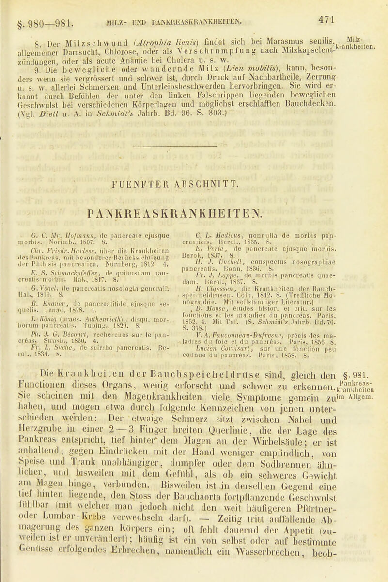 §.980—981. MILZ- UM) lUiNKUEASKlU.NKIIEITEIS. 8 Der M il z s c h w u nd (Alroplua Uenis) findet sich bei Marasmus senilis M'lz- allgemeiner Darrsucht, Chlorose, oder als Verschrumpfung nach Milzkapselent-'1' zundungeii, oder als acute Anämie bei Cholera u. s. w. 9. Die bewegliche oder wandernde Milz (Lien mobilis), kann, beson- ders wenn sie vergrössert und schwer ist, durch Druck auf Nachbartheile, Zerrung u. s. w. allerlei Schmerzen und Unterleibsbeschwerden hervorbringen. Sie wird er- kannt durch Befühlen der unter den linken Falschrippen liegenden beweglichen Geschwulst bei verschiedenen Körperlagen und möglichst erschlafften Bauchdecken. (Vgl. Dicll iv. A. in Schmidt'* Jahrb. Bd. 96. S. 303.) FUENFTER ABSCHNITT. PANKREAS KRANKHEITEN. C. C. ilr. llojmnnn, de pahereäie ejusque C. L. Medicus, nonnulla de raorbis pan- morbis. Norimb., 1807. 8. crealicis. lierol., 1835. 8. Chr. Friedr. Barles*, über die .Kränklichen ß- fS** fldj? P;lc,,«al0 ejusque morbis. des Pankreas, mii besonderer Berücksichtigung Uerol-., 1887. 8. der Phlhisis pancrealica. Nürnberg, 1812. 4. J: Unckell, conspactus nosograpl.iae „ „ „ , , .. „. , ., , pancreatis. Uonn, 1830. 8. E. S. mmackpfeffm,de quibusdam pan- Fr j. Lappe de morbiä pancrCa,is quae- crealis moibrs. UaK, 181/. 8. dnm. ijerol.f 1'837. 8. G.Vuijel, de paucrealis nosologia senerali'. II. Ciaessen, die Krankheiten der Uauch- llal., 1SII). 8. , speiVlieldrüseji. Cöln, 1842. S. (Treffliche iMo- B. Kirduer, de pancreatilide ejusque se- nögr*ph1e. Mit vollständiger Liieraiur.) quelis. Jetiffd, 1828. 4. . 0. ßloyse, eludes bislor. el crii. sur les , ■ ,', . ,', . ,,, ,. fonetio'ns el les maladies du pancreas. Paris, ./. Konig iiraes. Authenriefh.) , disqii. mor- iS5<> . Mj. Tnl- ,s Schmidt'* Fahrti nd fft borum paucrealis. Tubinu., 182!). 8. S. 378?) 1 t'clnuu s Jl1U)- ba- m' Ph. J. G. üüctiui L, recherclies sur le pan- V. .4. Fuuiunnenu-Dufresne, precis des ma- eräas, Slrasb-, 1830. 4. ladies du loie et du pancreas. Paris, 1850. 8. Fr. L. Suche, de scirrho pancreatis. Be- Luden Corvisart, sur uüe fonetion peu ■ol., 1834. b. connue du pancreas. Paris, 1S5S. 8. Die Krankheiten der Bauchspeicheldriise sind, gleich den §-981. Functionen dieses Organs, wenig erforscht und schwer zu erkennen. Sir scheinen mit den Magenkrankheiten viele Symptome gemein zuim Aiigem. nahen, und mögen etwa durch folgende Kennzeichen von jenen unter- schieden werden: Der etwaige Schmerz sitzt zwischen Nabel und frlerzgrube in einer 2 — 3 Finger breiten Querlinic, die der Lage des Pankreas entspricht, tief hinter dem Magen an der Wirbelsäule; er ist anhaltend, gegen Eindrücken mit der Hand weniger empfindlich, von Speise und Trank unabhängiger,, dumpfer oder dem Sodbrennen ähn- licher, und bisweilen mit dem Gefühl, als oh ein schweres Gewicht am Magen hinge, verbunden. Bisweilen ist in derselben Gegend eine tief hinten hegende, den Stoss der Bauchaorfa fortpflanzende Geschwulst lühlbar (mit welcher man jedoch nicht den weif häufigeren Pfortner- oder Lumbar-Krebs verwechseln darf). — Zeitig tritt auffallende Ab- magerung des ganzen Körpers ein; off fehlt dauernd der Appetit (zu- weilen ist er unverändert); häufig ist ein von selbst oder auf bestimmte Genüsse erfolgendes Erbrechen, namentlich ein Wasserbrechen, beob-