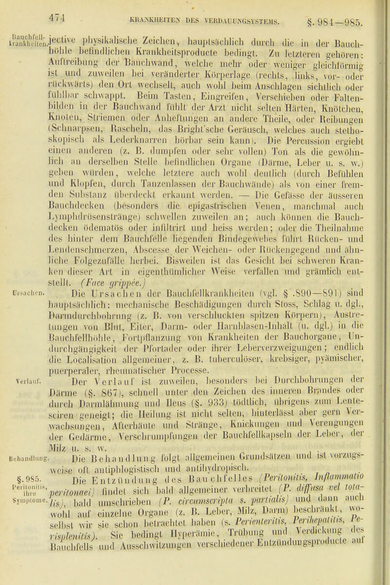 KUA.NKHKITIi.N HKS VKI'.li.U' ÜNGSXSXEMS. §. 984-985. liauclifoll- lianklicitcn Uisaclirn. Verlauf. je&Uve physikalische Zeichen, hauptsächlich durch die in der Bauch- höhle befindlichen Krankheitsproducte bedingt. Zu letzteren gehören: Atiftreibung der Bauchwand, welche mehr oder weniger gleichförmig ist und zuweilen bei veränderter Körperlage (rechts, links, vor- oder rückwärts) den Ort wechselt, auch wohl beim Anschlagen sichtlich oder fühlbar schwappt. Beim Tasten, Eingreifen, Verschieben oder Falten- bilden In der Bauchwand fühlt der Arzt nicht selten Härten, Knotehen, Knoten, Striemen oder Anlieftimgen an andere Theile, oder Reibungen (Schnarpsen, Rascheln, das Bright'sebe Geräusch, welches auch stetho- skopisch als Lederknarren hörbar sein kann). Die Percussion ergiebt einen anderen (z. B. dumpfen oder sehr vollen) Ton als die gewöhn- lich an derselben Stelle befindlichen Organe (Därme, Leber u. s. w.) geben würden, welche letztere auch wohl deutlich (durch Befühlen und Klopfen, durch Tanzenlassen der Bauchwände) als von einer frem- den Substanz überdeckt erkannt werden. — Die Gelasse der Bauchdecken (besonders die epigastrischen Venen, äusseren manchmal auch oder die Theilnahme führt Rücken- und oder Rückengegend und ähn- Lymphdrüsenstränge) schwellen zuweilen an; auch können die Rauch- decken ödematös oder infiltrirl und heiss werden des hinter dem Bauchfelle Hegenden Bindegeweb Lendenschmerzen, Absoesse der Weichen liehe Folgezufäll'e herbei. Bisweilen isl das Gesicht bei schweren Kran ken dieser Art in eigentümlicher Weise verfallen und grämlich ent- stellt. (Face grippee.) Die Ursachen der Bauchfellkrankheiten (vgl. § .890—S9IJ sind hauptsächlich: mechanische Beschädigungen durch Sloss, Schlag u. dg]., B. von verschluckten spitzen Korpern), Auslrc- Blul, Eiler, Darin- oder Harnblasen-Inhalt (u. dgl.) in die Baiichfellhühle, Fortpflanzung von Krankheilen der Bauchorgane, Un- durchgängigkeit der Pfortader oder ihrer Leberverzweigungen; endlich die Localisation allgemeiner, z. B. tuberculüser, krebsiger, pyämischer, puerperaler, rheumalischer Proces.se. Der Verlauf ist zuweilen, besonders bei Durchbohrungen der Därme (§. 867), schnell unter den Zeichen des inneren Blandes oder durch Darmlähmung und Ileus (,§. 933) tüdthch, übrigens zum Lente- Darmdiirchbohrung (z. tun gen von sciren geneigt; die Heilung ist nicht selten, binteriässt aber waclisnngeu, Afterbäute und Stränge, gern Yer Behandlung §.985. Peril ii-, Ihre Symptome, Knickungen und Verengungen der Gedärme, Verschrumpfungen der Bauchfellkapseln der Leber, der Milz u. s. w. Die Reha n (Illing folgt allgemeinen Grundsätzen und isl vorzugs- weise oft antiphlogistisch und antihydrppiscb Die Entzündung des peri/onaei) findet Iis . wühl auf Bau chfeiles (Peritonitis, In/Iunuuatio ich bald allgemeiner verbreite! (P. diflkw ml tota- ,ald umschrieben (P. circwmmpta ?. portialis und dann auch ekzelne Organe (z. B. Leber, Milz, Darm) beschränkt, wo- sie schon betrachtet haben (s. Perienlerilis, Penlißpßttits, le- selbsl wir risnknilis). Sie bedingt Hyperämie ,■„,„„, Bauchfells und Ausschwingen verschiedener Entzündungsproducte aut Trübung und Verdickung des