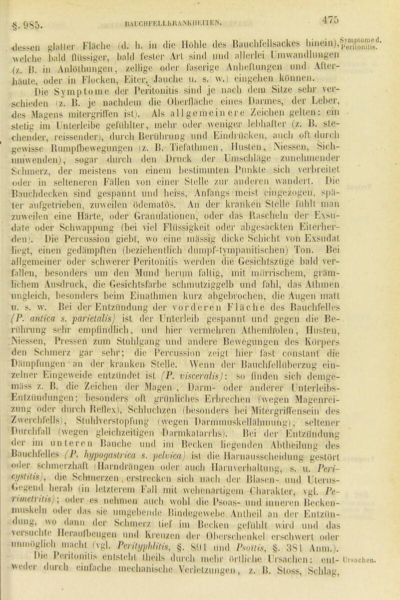 §. 985. BAUC H FELLKßA N KU Ell EN, dessen glaller Fläche (d. h. in die Höhle des Bauchfellsackes l»W),SÄ welche bald flüssiger, bald fesler Art sind und allerlei Umwandlungen (z. B. in Anlüthungen, zellige öder faserige Anheflungen und Aflcr- Jiäute, oder in Flocken, Eiter^ Jauche u. s. w.) eingehen können. Die Symptome der Peritonitis sind je nach dem Sitze sehr ver- schieden (z. B. je nachdem die Oherfläche eines Darmes, der Leber, des Magens mitergriffen ist). Als allgemeinere Zeichen gelten: ein stetig im Unterleibe gefühlter, mehr oder weniger lebhafter (z. B. ste- chender, reissender), durch Berührung und Eindrücken, auch oft durch gewisse Bumpfbewegungen (z. B. Tiefalhmen, Husten, Niessen, Sich- uniwenden), sogar durch den Druck der Umschläge zunehmender Schmerz, der meistens von einem bestimmten Punkte sich verbreitet oder in selteneren Fällen von einer Stelle zur anderen wandert. Die Bauchdecken sind gespannt und heiss, Anfangs meist eingezogen, spä- ter aufgetrieben, zuweilen ödematös. An der kranken Stelle fühlt man zuweilen eine Härte, oder Granulationen, oder das Rascheln der Exsu- date oder Schwappung (bei viel Flüssigkeit oder abgesackten Eiterher- den). Die Percussion giebt, wo eine mässig dicke Schicht von Exsudat hegt, einen gedämpften (beziehentlich dnmpf-tympanitischen) Ton. Bei allgemeiner oder schwerer Peritonitis werden die Gesichtszüge bald ver- fallen, besonders um den Mund herum fallig, mit mürrischem, gräm- lichem Ausdruck, die Gesichtsfarbe schmutziggelb und fahl, das Alhmen ungleich, besonders beim Einathmen kurz abgebrochen, die Augen matl u. s. w. Bei der Entzündung der vorderen Fläche des Bauchfelles (P. anlica s. parietalis) ist der Unterleib gespannt und gegen die Be- rührung sehr empfindlich, und hier vermehren Athemholen, Husten, .Messen, Pressen zum Stuhlgang und andere Bewegungen des Körpers den Schmerz gar sehr; die Percussion zeigt hier fast constant die Dämpfungen an der kranken Stelle. Wenn der Bauchfellüberzug ein- zelner Eingeweide entzündet ist (P. visceralisj: so finden sich demge- mäss z. B. die Zeichen der Magen-, Darm- oder anderer Unlerleibs- Enlzündungen; besonders oft grünliches Erbrechen (wegen Magenrei- zung oder durch Beflex), Schluchzen (besonders bei Miteigriffensein des Zwerchfells), Stuhlverstopfung (wegen Darmmuskellähmung), seltener Durchfall (wegen gleichzeitigen Darmkatarrhs). Bei der Entzündung der im unteren Bauche und im Becken liegenden Abiheilung des Bauchfelles ( P. hypogaslrica s. pelvica) ist die Harnausscheidung gestört oiler schmerzhaft iflarndrängen oder auch Harnverhaltung, s. u. Peri- zystitis die Schmerzen . erstrecken sich nach der Blasen- und Uterus- Gegend herab (in letzterem Fall mit wehenartigem Charakter, vgl. Pe- rimetritisp, oder es Dolunen auch wohl die.Psoas- und inneren Becken- muskeln oder das sie umgebende Bindegewebe Ajithei] an der Entzün- dung, ,vkq dann der Schmerz lief im Becken gefühlt wird und das versuchte Heraufbeugen und Kreuzen der Oberschenkel erschwert oder unmöglich macht (vgl. Perityphlitis, §. s<)l und Psoitis, §;. 381 Anm.). Die Peritonitis entsteht Iheils durch mehr örtliche Ursachen: ent- Ursachen, weder durch einlache mechanische Verletzungen, z. B. Sloss, Schlag,