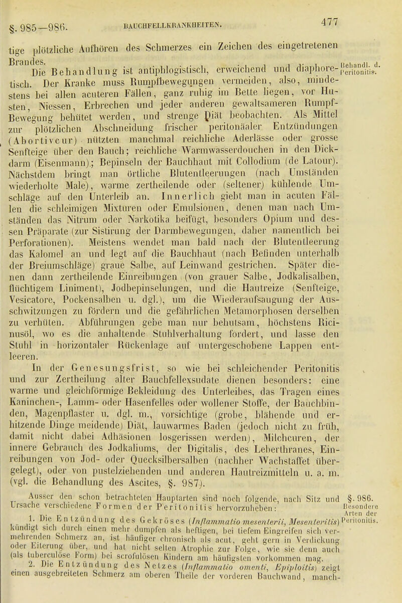 §. 985—986. ItALT.llFELLKRANK[IEITEN. tigc plötzliche Aufhören des Schmerzes ein Zeichen des eingetretenen Brandes. .. . iipinndi j Die Behandlung ist antiphlogistisch, erweichend und diaphqre-f,^Sm.' tisch. Der Kranke muss Bumpfbewegungen vermeiden, also, minde- stens hei allen acuteren Fällen, ganz ruhig im Bette liegen, vor Hu- sten, Messen, Erbrechen und jeder anderen gewaltsameren Rumpf- Bewegung behütet werden, und strenge Diät beobachten. Als Mittel zur plötzlichen Abschneidung frischer peritonäaler Entzündungen (Abortivem-) nützten manchmal reichliche Aderlässe oder grosse Senfteige über den Bauch; reichliche Warmwasserdouchen in den Dick- darm (Eisenmann); Bepinseln der ßauchhaut mit Collodium (de Latour). Nächstdem bringt man örtliche Blutentleerungen (nach Umständen wiederholte Male), warme zertheilende oder (seltener) kühlende Um- schläge auf den Unterleib an. Innerlich giebt man in acuten Fäl- len die schleimigen Mixturen oder Emulsionen, denen man nach Um- ständen das Nitrum oder Narkotika beifügt, besonders Opium und des- sen Präparate (zur Sistirung der Darmbewegungen, daher namentlich bei Perforationen). Meistens wendet man bald nach der Blutentleerung das Kalomel an und legt auf die Bauchhaut (nach Befinden unterhalb der Breiumschläge) graue Salbe, auf Leinwand gestrichen. Später die- nen dann zertheilende Einreibungen (von grauer Salbe, Jodkalisalben, flüchtigem Liniment), Jodbepinselungen, und die Hautreize (Senfteige, Vesicatore, Pockensalben u. dgl.), um die Wiederaufsaugiing der Aus- schwitzungen zu fördern und die gefährlichen Metamorphosen derselben zu verhüten. Abführungen gebe man nur behutsam, höchstens Rici- nusöl, wo es die anhaltende Stuhlverhaltung fordert, und lasse den Stuhl in horizontaler Rückenlage auf untergeschobene Lappen ent- leeren. In der Genesungsfrist, so wie bei schleichender Peritonitis und zur Zertheilung alter Bauchfellexsudale dienen besonders: eine warme und gleichförmige Bekleidung des Unterleibes, das Tragen eines Kaninchen-, Lamm- oder Hasenfelles oder wollener Stoffe, der Bauchbin- den, Magenpflaster u. dgl. m., vorsichtige (grobe, blähende und er- hitzende Dinge meidende) Diät, lauwarmes Baden (jedoch nicht zu früh, damit nicht dabei Adhäsionen losgerissen werden), Milchcuren, der innere Gebrauch des Jodkaliums, der Digitalis, des Leberlhranes, Ein- reibungen von Jod- oder Quecksilbersalben (nachher Wachstaffet über- gelegt), oder von pustclziehendcn und anderen Hautreizmitteln u. a. m. (vgl. die Behandlung des Ascites, §. 987). Ausser den schon betrachteten Hauplarten sind noch folgende, nach Silz und §• 9S6. Lrsache verschiedene Formen der Peritonitis hervorzuheben: Besondere m .t\> ij ' 4 ' '- Arten der !• Wie Entzündung des Gekröses (/n/!am?nalio mesenlerii, Mesenterüis) Pcnioniiis. kündigt sich durch einen mehr dumpfen als heftigen, hei tiefem Eingreifen sich ver- mehrenden bchmerz an, ist häufiger chronisch als acut, geht gern in Verdickung Oder Eiterung über, und hat nicht selten Atrophie zur Folge, wie sie denn auch (als tuberculose Form) hei scrofulösen Kindern am häufigsten vorkommen mag. 2. Die Entzündung des Netzes {InflammuUo omenli, Epiploitw) zeigt einen ausgebreiteten Schmerz am oberen Theile der vorderen Bauchwand , manch-