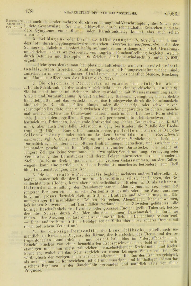 *Ä l1';1! i1''!' C'i',' ?,df* mcim'e dl,Fch und Verschrumpfung des Nelzes gc- Heritonitis.bildete Geschwülste. Sic lauscht bisweilen durch schmerzhaftes Erbrechen und an- dere Symptome einer Magen- oder Darmkrankheit, kommt aber auch seilen allein vor. 3. Bei Magen- oder Darmdiurchlöcherungen (§. 867), welche beson- ders oft durch Typhusgcschwürc entstehen (Peritonitis perforaloi-ia). tritt der Schmerz plötzlich und sofort heftig auf und ist nur Anfangs (oder bei Absackung» umschrieben, später weitverbreitet, von kugeliger Bauchauftreibung begleitet, welche durch Befühlen und Beklopfen dfc Zeichen der Bauchwindsucht (s. unten §. 989) ergiebl 4. Uebrigcns denke man bei plötzlich auftretender acuter partieller Peri- tonitis, wenn Erbrechen, StiihU erslopfung und Blähungsverhaltung dabei sind, zunächst an innere oder äussere Einklemmung, beziehentlich Stenose, Knickung und ähnliche Affectionen der Därme (§. 932). 5. Die chronische Peritonitis ist entweder eine einfache, wie sie z.B. als Nachkrankheit der acuten zurückbleibt, oder eine specirische (s. u.U. 6'. 7.8). Sie ist nicht immer mil Schmerz, aber gewöhnlich mit Massennsammlung (s. u. §.987) und Darmaufblähung |§. 927) verbunden. Bisweilen gelingt es. die verdickte Bauchfellplatte und das verdickte subseröse Bindegewebe durch die Bauchmuskeln hindurch (z. I!. mittels Faltenbildung), oder die höckerig- oder schwielig-ver- schrumpften Exsudate über und zwischen den Baucheingew eitlen zu fühlen; manch- mal ziehen letzlere die Rauchwand dauernd nach innen. Bei dieser Form stellen sich, je nach den ergriffenen Organen, oft permanente Untcrleibsbeschwerden ein: hartnäckiges Erbrechen, bedeutende Kothverhaltung (daher Kolhgeschwülste, §. 932 n. 3), aber auch Durchfälle, Gelbsucht ü. dgl., bei Kindern die Zufälle der Päeda- trophie (§. Itf5). — Eine örtlich umschriebene, partielle chronis che Bauch- fei 1 e n l z ü n d n n g findet sich an kranken D arms tuckern-(als Perienteritis chronica, vgl. §. V.Ml), mit Trübung und schwieliger Verdickung des befallenen Darmstückes, besonders nach öfteren Einklemmungen derselben, und zwischen den ineinander geschobenen Bauch'fellplatten invaginirter Darmstücke. Sie macht oft längere Zeit gar keine Symptome, bis etwa später Verschrumpfung, Verengung oder Verschwörung des Darmstückes und deren Folgen hinzutreten. Auch an anderen Stellen (z. B. an Beckenorganen, an den grossen Gefässstämmen, an den Gallen- wegen) kann eine partielle chronische Peritonitis mancherlei besondere, zum Theil üble Funclionslöi ungen, bewirken. 6. Die tuberculöse Peritonitis begleitet meistens andere Tuberkelkrank- heiten, namentlich die der Därme und Gekrösdrilsen selbst, der Lungen, der Ge- schlechtsteile (Hoden), kann aber auch selbständig auftreten, z. B. als tubercu- li sirende Umwandlung der Pseudomembranen. Man vermulhet sie, wenn bei jüngeren Personen eine chronische Peritonitis (n. 5) mit oder ohne Wasseransamm- lung mit grosser Hartnäckigkeit auftritt, mit Blulleere und Abmagerung, mit läh- mungsartiger Darmaufbiähung, Koliken, Erbrechen, Abendlieber, Naehlschweissen, hektischen Schweissen und Durchfällen verbunden ist. Zuweilen gelingt es, die körnige Beschaffenheit des Exsudats oder grössere Knoten (gelbe Tuberke , beson- ders des Nelzes) durch die (hier ohnedies dünnen) Bauchmuskeln hindurch zu fühlen Der Ausgang ist fast ohne Ausnahme tödUich, die Behandlung reslanrirend. — Eine andere Form (rill im Gefolge acuter Miliarluberculose anderer Organe mit rasch tödtlichem Verlauf auf. 7 Die krebsige Peritonitis, der Bauchfejlkrebs., geselll sich na- mentlich zu Krebs des Magens, der Därme, der Eierstöcke, des Uterus und der re- oSonäalen Lumbardrüsen, und besieh, bald Mos im MilergrifTensein eines Bauchfellstückes von euer benachbarten Krebsgeschwulst her, bald in niehi selb- ständigen und dann meisl zahlreicheren einzelnstehenden Krebsi n n undI Krebs- Ehen wobei oft das Netz zugleich zu einem körnigen Wulste entartet. Sic vi leich ,1er vorigen, mehr aus dem allgemeinen Habitus des Kraulten gefolgert, SKÄtoSto Kennzeichen, ist oft mit wassrigen und bin. a.„gcn fkamorri«- gischen) Ergüssen in der Bauchhöhle verbunden und natürlich stets xon ublcr Prognose.