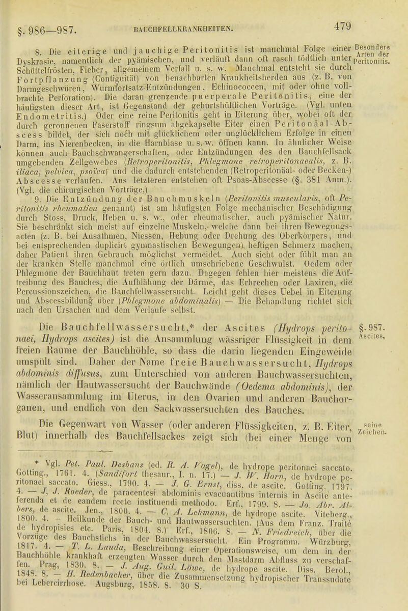 §. 9S6—9S7. BAUCHFELLKRA.NKHEITE.N. S. Die eiterige und j a u ch i ge Peri loniIi s ist manchmal Folge einer Besonder« Dyskrasie, namentlich der pyämischen, und verläuft dann o(t rasch todthch unter n'erhoniiis. Schüttelfrösten, Fieber, allgemeinem Verfall u. s. w. Manchmal entstellt sie durch Fortpflanzung (Conliguitäli von benai■hbarten Krankheitsherden aus (z.B. von Darmgeschwüren, Wurmfortsatz-Entzündungen, Echinococcen, mit oder ohne voll- brachte Perforation). Die daran grenzende puerperale Peritonitis, eine der häutigsten dieser Art, ist Gegenstand der geburtshültlichen Vorlrüge. (Vgl. unten Endometritis.) Oder eine reine Peritonitis gehl in Eiterung über, wobei oft der durch geronnenen Faserstoff ringsum abgekapselte Eiter einen Peri tonäal-Ab- scess bildet, der sich noch mit glücklichem oder unglücklichem Erfolge in einen Darm, ins Nierenbecken, in die Harnblase u. s. w. öffnen kann. In ähnlicher Weise können auch Bauchschwangerschaften, oder Entzündungen des den Bauchfellsack umgebenden Zellgewebes (Hetroperüonitis, Phlegmone relroperilonaealis, z. B. iliaca, pelvica, psoi'ca) und die dadurch entstehenden (Betroperitonäal- oder Becken-) Abscesse verlaufen. Aus letzteren entstehen oft Psoas-Abscesse (§. 381 Anm.). (Vgl. die chirurgischen Vorträge.) 9. Die Entzündung der Bauchmuskeln (Peritonitis muscularis, oft Pe- ritonitis rheumaüca genannt) ist am häufigsten Folge mechanischer Beschädigung durch Stoss, Druck, Heben u.'s. vv., oder rheumatischer, auch pyämischer Natur. Sie beschränkt sich meist auf einzelne Muskeln,-welche dann bei ihren Bewegungs- acten (z. B. bei Ausathmen, Niessen, Hebung oder Drehung des Oberkörpers, und bei entsprechenden duplicirt gymnastischen Bewegungen) heftigen Schmerz machen, daher Patient ihren Gebrauch möglichst vermeidet. Auch sieht oder fühlt man an der kranken Stelle manchmal eine örtlich umschriebene Geschwulst. Oedem oder Phlegmone der Bauchhaut treten gern dazu. Dagegen fehlen hier meistens die Au f- treibung des Bauches, die Aufblähung der Därme, das Erbrechen oder Laxiren, die Percussionszeichen, die Bauchfellwassersucht. Leicht geht dieses Uebel in Eiterung und Abscessbildung über [Phlegmone abdominalis) — Die Behandlung richtet sich nach den Ursachen und dem Verlaufe selbst. Die Bauch feil wasser su cht,* der Ascites (Hydrops perito- §.987. naei, Hydrops ascites) ist die Ansammlung wä'ssriger Flüssigkeit in dem Asciles' freien Baume der Bauchhöhle, so dass die darin liegenden Eingeweide umspült sind. Daher der Name freie BairehwasseFsucht, Hydrops abdominis diffusus, zum Unterschied von anderen Bauchwassersüchten, nämlich der Hautwassersucht der Bauch wände (Oedema abdominis), der Wasseransammlung im Uterus, in den Ovarien und anderen Bauchor- garien, und endlich von den Sackwässersuchlen des Bauches. Die Gegenwart von Wasser (oder anderen Flüssigkeiten, z. B.Eiter, 5ein Blut) innerhalb des Bauehfellsackcs zeigt sich (hei einer Menge von r „• Vg - Pf'- au; D°sbans (ed. ü- d. Vogel), de hydrope peritonaei saccato. Loiting., hbl. 4. {Sanäifort Ihesaur., I. n. 17.) — J. IV. Horn, de livdrone pe- ritonae. saccato G.css., 1790. 4. - J. G. Ernst, diss. de ascile. (Jollin,. 1797 4. — J, J. ltoeder de paracenlesi abdominis evacuanlibus internis in Ascile ante- lerenda et de eandem rede instituendi methodo. Erf., L799 8 — Jo Ihr 41 bers de ascile. Jen 1800 4. - C. A Lehmann, de hydrope'ascile. ' Vileberg,', iJ LL~; i?a 5Undöd-r B,aoCh uml 5autwassersuchten. (Aus de,., Franz. Trafo de hydropisies etc. Paris, 1804. 8.) Erf., 1800. 8. - N. Friedreich über die Votzuge des Bauchs,,,, ,„ Bauchwassersucht. Ein Pro^um» WurzbuJg « Li \ ,—, , , ifU a> Besd,rC'lnuig einer Operationsweise, um dem in der fen W fSn f W«S8.f « den Mastdarm AWluss zu verschaf- 1848 V g' //ff fl' 7 ! r ''S1;, Liiw<>> ^ hydrope ascite. Diss. Bend., 1848. 8 H. Redenbacher, über die Zusammensetzung hydropischer Transsudate bei Lebercirrhose. Augsburg, 1858. 8. 30 S