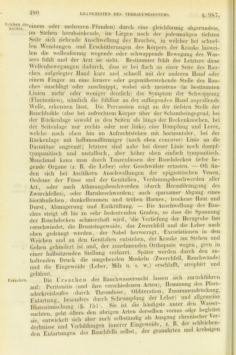 Ziso?tes?es?inem oder mehreren Pfunden) durch eine gleichförmig ahgerundete, im Stehen herabsinkende, im Liegen nach der jedesmaligen tiefsten Seite sich ziehende Anschwellung des Bauches, in welcher bei schnel- len Wendungen und Erschütterungen des Korpers der Kranke biswei- len die wellenförmig wogende oder schwappende Bewegung des Was- sers fühlt und der Arzt sie sieht. Bestimmter fühlt der Letztere diese Wellenbewegungen dadurch, dass er bei flach an einer Seite des Bau- ches aufgelegter Hand kurz und schnell mit der anderen Hand oder einem Finger an eine fernere oder gegenüberstehende Stelle des Bau- ches anschlägt oder anschnippt, wohei sich meistens (in bestimmten Linien mehr oder weniger deutlich) das Symptom der Schwappung (Fluctuation), nämlich die fühlbar an der aufliegenden Hand anprallende Welle, erkennen lässt. Die Percussion zeigt an der tiefsten Stelle der Bauchhöhle (also bei aufrechtem Körper über der Schamheingegend, bei der Rückenlage sowohl in den Seiten als längs der Beckenknochen, bei der Seitenlage nur rechts oder nur links) eine Dämpfung und Leere, welche nach ohen hin im Aufrechlslehen mit horizontaler, bei der Bückenlage mit halhmondfürmiger (nach oben concaver) Linie an die Darmtöne angrenzt; letztere sind nahe bei dieser Linie noch dumpf-' tympanitisch und metallisch, aber höher ohen einfach lympanitisch. Manchmal kann man durch Tauzenlassen der Bauchdecken liefer lie- gende Organe (z. B. die Leber) oder Geschwülste ertasten. — Oft fin- den sich bei Ascitikern Anschwellungen der epigaslrischen Venen, Oedeme der Füsse und der Genitalien, Verdauimgsbeschwerden aller Art, oder auch Athmungsbeschwerden (durch Heraufdrängung des Zwerchfelles), oder Harnbeschwerden; auch sparsamer Abgang eines bierähnlichen, dunkelbraunen und trüben Harnes, trockene Haut und Durst, Abmagerung und Entkräftung. — Die Anschwellung des Bau- ches steigt oft bis zu sehr bedeutenden Graden, so dass die Spannung der Bauchdecken schmerzhaft wird, die Vertiefung der Herzgrube fast verschwindet, die Brusteingeweide, das Zwerchfell und die Leber nach oben gedrängt werden, der Nabel hervorragt, Excoriationen in den Weichen und an den Genitalien entstehen, der Kranke am Stehen und Gehen gehindert ist und, der zunehmenden Orthopnoe wegen, gern in einer halbsitzenden Stellung verharrt. Später werden durch den an- haltenden Druck die umgebenden Muskeln (Zwerchfell, Bauchwände) und die Eingeweide (Leber, Milz u. s. w.) erschlafft, alroplnrt und gelähmt. , . . „ , r.., Ursachen. Die Ursachen der Bauchwassersucht lassen sich zurückführen auf- Peritonitis (und ihre verschiedenen Arten), Hemmung des Pfort- aderkreislaufes (durch Thrombose, Ohlitcralion, Zusammendrückung, Entartung, besonders durch Schrumpfung der Leber) und allgemeine EÄ (§. 15 P. Sie ist die häufigste unter den A nr- auchten, geht öfters den übrigen Arten derselben voraus odei begieß s e entwickelt sich aber auch selbständig als Ausgang chronischer Ver- de^bn sse und Verladungen innerer Eingeweide, z. B. der sc ileichen- d n EntaZngen des Bauchfells selbst, der granulirten und krebs,gen