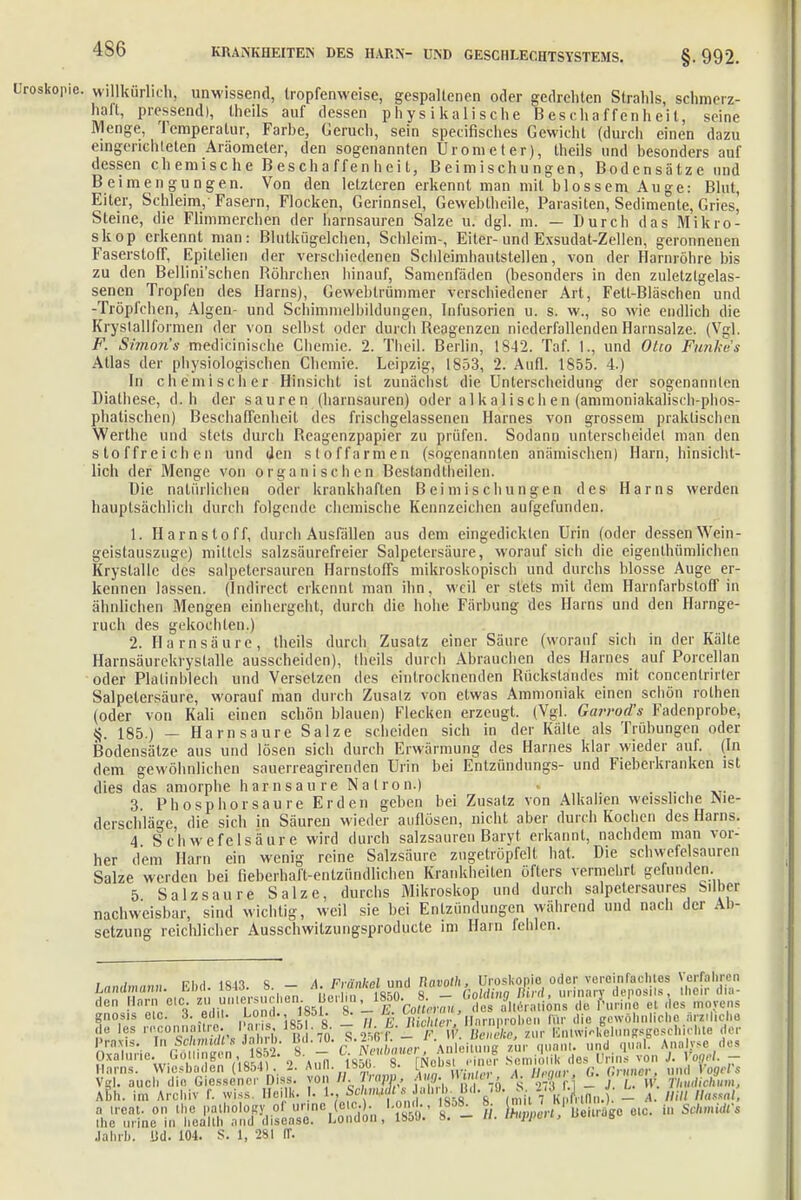 Uroskopie. willkürlich, unwissend, tropfenweise, gespaltenen oder gedrehten Strahls, schmerz- hall, pressend), theils auf dessen physikalische Beschaffenheit, seine Menge, Temperatur, Farbe, Geruch, sein speeifisches Gewicht (durch einen dazu eingerichteten Aräometer, den sogenannten Urometer), theils und besonders auf dessen chemische Beschaffenheit, Beimischungen, Bodensätze und Beimengungen. Von den letzteren erkennt man mit blossem Auge: Blut, Eiter, Schleim, Fasern, Flocken, Gerinnsel, Gewebtheile, Parasiten, Sedimente, Gries] Steine, die Flimmerchen der harnsauren Salze u. dgl. m. — Durch das Mikro- skop erkennt man: Blutkügelchen, Schleim-, Eiter-und Exsudat-Zellen, geronnenen Faserstoff, Epitelien der verschiedenen Schleimhautstellen, von der Harnröhre bis zu den Bellini'schen Röhrchen hinauf, Samenfäden (besonders in den zuletztgelas- senen Tropfen des Harns), Gewebtrümmer verschiedener Art, Fett-Bläschen und -Tröpfchen, Algen- und Schimnielbildungen, Infusorien u. s. w., so wie endlich die Kryslallformen der von selbst oder durch Reagenzen niederfallenden Hainsalze. (Vgl. F. Simons medicinische Chemie. 2. Theil. Berlin, 1842. Taf. 1., und Otto Funke's Atlas der physiologischen Chemie. Leipzig, 1853, 2. Aufl. 1855. 4.) In chemischer Hinsicht ist zunächst die Unterscheidung der sogenannten Diathese, d. h der sauren (harnsauren) oder alkalischen (ammoniakalisch-phos- phatischen) Beschaffenheit des frischgelassenen Harnes von grossem praktischen Werthe und stets durch Reagenzpapier zu prüfen. Sodann unterscheidet man den stoffreichen und den stoffarmen (sogenannten anämischen) Harn, hinsicht- lich der Menge von organischen Bestandteilen. Die natürlichen oder krankhaften Beimischungen des Harns werden hauptsächlich durch folgende chemische Kennzeichen aufgefunden. 1. Harnstoff, durch Ausfällen aus dem eingedickten Urin (oder dessen Wein- geistauszuge) mittels salzsäurefreier Salpetersäure, worauf sich die eigentümlichen Kryslalle des salpetersauren Harnstoffs mikroskopisch und durchs blosse Auge er- kennen lassen. (Indirect erkennt man ihn, weil er stets mit dem Harnfarbstoff in ähnlichen Mengen einhergeht, durch die hohe Färbung des Harns und den Harnge- ruch des gekochten.) 2. Harnsäure, theils durch Zusatz einer Säure (worauf sich in der Kälte Harnsäurekryslalle ausscheiden), theils durch Abrauchen des Harnes auf Porcellan oder Platinblech und Versetzen des eintrocknenden Rückstandes mit concentrirter Salpetersäure, worauf man durch Zusatz von etwas Ammoniak einen schön rothen (oder von Kali einen schön blauen) Flecken erzeugt. (Vgl. Garrod's Fadenprobe, §. 185.) — Harn saure Salze scheiden sich in der Kälte als Trübungen oder Bodensätze aus und lösen sich durch Erwärmung des Harnes klar wieder auf. (In dem gewöhnlichen sauerreagirenden Urin bei Entzündungs- und Fieberkranken ist dies das amorphe harnsaure Natron.) . 3. Phosphor saure Erden geben bei Zusatz von Alkalien weisshche Nie- derschläge, die sich in Säuren wieder auflösen, nicht aber durch Kochen des Harns. 4 Schwefelsäure wird durch salzsauren Baryt erkannt, nachdem man vor- her dem Harn ein wenig reine Salzsäure zugetröpfelt hat. Die schwefelsauren Salze werden bei fieberhaft-entzündlichen Krankheiten öfters vermehrt gefunden. 5 Salzsaure Salze, durchs Mikroskop und durch salpelersaures Silber nachweisbar, sind wichtig, weil sie bei Entzündungen während und nach der Ab- setzung reichlicher Ausschwilzungsproducte im Harn fehlen. , , ny 1fi.o c a Frnnkol und Tiavoth, Uroskonio oder veroinfaclilos Vorfahren landmann. Ebd. L843. 8. — A. l unu a _ !]Mim j/irtl, urinary denosils. therdia- Ma'T C,C,- 'und 1851 C'8n-lT'Conrr7„ /* s ^.''rmiins do fWe et des Weyens gnosis eic. 3. edit. Lond., 1851. f. u. i<» ' >.. rnnr0|inl IVlr die irewöhn che ärztliche de les rnconnaUre. Paris 185 . 8 - H E.er. ^^„„„„p.«,»^,, der Praxis. laSjtomdto Jahrb. Bd.70. 1 \n\6™ue zur quam, und qual. Analyse des gxalurie. Göti.ngen, 1852. 8. - l. Neuömti , n ™ l ,4 ft ^ ,,H||s vo„ , Harns. Wiesbaden (loa4l. auii. yoy. o. iL™ .... . i,,,..,... n /viiiier. und VooeVs Vgl. auch die GiessenerDiss. von B.frm, *ft.*ä»f»A % « f J L.V Thudiohum, Abb. im Archiv f. wiss Heilk. • 1., Schmidt .<. J.'h. b. Ild. -•»• ^- -'■ /,.,„„,, _ A, HiU Hasml, a ireat. on the pathology of urine (aio.). Lond., 1858. 8. ^ W^ '' olc. iB schmMt ihc urine in healtb and disease. London, 1550. 8. - «. mppen, ueu.dj, Jahrb. Ud. 104. S. 1, 281 ff.
