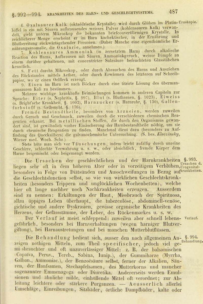 G Oxalsaurer Kalk (oktaedrische Krystalle) wird durch Glühen im Platin-Uroskopie. löffei in ein mit Sauren aufbrausendes weisses Pulver (kohlensauren Kalk) verwan- delt »iebt unterm Mikroskop die bekannten briefcouvertförmigen Krystalle. in reichlicherer Menge erscheint er im Harn kachektischer, in der Ernährung und Blutbereitung rückwärtsgehender Personen. (Daher Manche eine eigentümliche Er- nährunssanomalie, die Oxalurie, annehmen.) > 7 Kohlensaures Ammoniak (in zersetztem Harn) durch alkalische Reaclion des Harns, Aufbrausen mit Säuren, Ammoniakgeruch, weisse Dampfe an einem darüber gehaltenen, mit concentrirler Salzsäure befeuchteten Glasstabchen kenntlich. , _ . . . . 8. Fett durchs Mikroskop, oder durch Abrauchen des Harns und Ausziehen -des Rückstandes mittels Aether, oder durch Erwärmen des letzteren auf Schreib- papier, wo er einen Oelfleck erzeugt. 9. Eisen im Harn ist nach Böcker durch eine titrirte Lösung des überman- gansauren Kali zu bestimmen. Mehrere wichtige krankhafte Beimischungen kommen in anderen Lapiteln zur Sprache: Eiter (s. Nephritis, §. 997), Blut (s. Blutharnen, §. 1023), Ei weiss (s. Bright'sche Krankheit, §. 1002), Harnzucker (s. Harnruhr, §. 130), Gallen- farbstoff (s. Gelbsucht, §. 176). Fremde Bestand t heile, besonders von Arzneien, werden zuweilen durch Geruch und Geschmack, zuweilen durch die verschiedenen chemischen Rea- genlien erkannt. Bei metallischen Stoffen, die durch den Organismus gewan- dert sind, ist gewöhnlich vorher Einäscherung der Harnbeslandtheile nölhig, um sie durch chemische Reagentien zu finden. Manchmal dient dazu (besonders zu Auf- findung des Quecksilbers) die galvanochemische Untersuchung. (S. hes. Kleczinsky, Wiener med. Woch. Sehr.) Stets hüte man sich vor Täuschungen, indem leicht zufällig durch unreine Geschirre, schlechte Verwahrung u. s. w., oder absichtlich, fremde Körper dem Harne beigemischt oder beigemengt werden. Die Ursachen der geschlechtlichen und der Harnkrankheiten t §• 993- liegen sehr oft in dem höheren Alter oder in vorzeitigem Verblühen lUrogenital- besonders in Folge von Diätsünden und Ausschweifungen in Bezug aufkranklieiten- die Geschlechlsfunetion selbst, so wie von wirklichen Geschlechtskrank- heiten (besonders Trippern und unglücklichen Wochenbetten) , welche hier oft lange nachher noch Nachkrankheiten erzeugen. Ausserdem sind zu nennen: Erkältungen der Haut, Missbrauch der Spirituosa, allzu üppiges Leben überhaupt, die tuberculöse, abdominell-venöse, gichtische und andere Dyskrasien, gewisse organische Krankheiten des Herzens, der Gefässstämme, der Leber, des Rückenmarkes u. s. w. Der Verlauf ist meist schleppend: zuweilen aber schnell lebens- verlauf, gefährlich, besonders bei Harnverhaltungen (wegen harniger Blutver- giftung), bei Harnaustretungen und bei manchen Mutterblutflüssen. Die Behandlung bedient sich, ausser den nach allgemeinen An- S-99,4*^ zeigen nölhigen Mitteln, zum Theil sp e eifischer, jedoch viel ge-Bclian lung ini sbraüchter und oft unzuverlässiger Mittel: z. B. der balsamischen iCopaifva, Peruv., Tereb., Sabina, lunip.), der Gummiharze (Myrrha, Galban., Ammoniac), der Benzoesäure selbst, ferner der Alkalien, Säu- ren, der Hanfsamen, Stechapfelsamen\ des Mutterkorns und mancher sogenannter Emmenagoga oder Diuretika. Andererseits werden Emul- sionen und ähnliche milde, einhüllende Mittel oft verordnet; zur Ab- leitung leichtere oder stärkere Purganzen. — Aeusserlich allerlei Umschläge, Einreibungen, Silzbäder, örtliche Dampfbäder, kalte oder