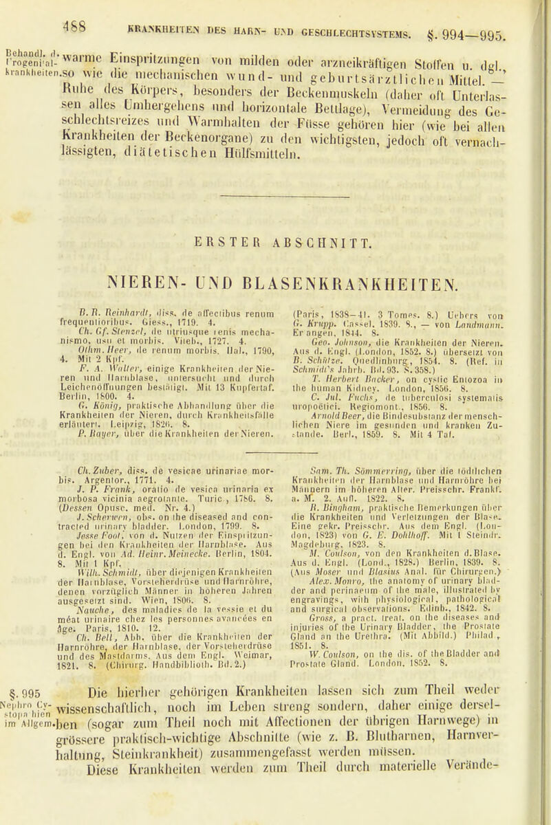 rropeni*,-,!-'warmc Einspritzungen von milden oder arzneikräftigen Stoffen u del krnnkhei.cn.«, wie die mechanischen wund- und geburtsärztlichen Mittel - Rübe des Körpers, besonders der Beckenmuskeln (daher oft Unterlas- sen alles Umhergehens und horizontale Beitrage), Vermeidung des Ge- schlechtsreizes und Warmhalten der Fiisse gehören hier (wie bei allen Krankheiten der Beckenorgane) zu den wichtigsten, jedoch oft vernach- lässigten, diätetischen Hülfsmitteln. ERSTER ABSCHNITT. NIEREN- UND BLASENKRANKHEITEN. B. Tt. Reinhardt, diss. de aITeclibus renum frequentioribus. Giess., 1719. 4. Ch. Gf. Stemel, de ntriusque icnis mecha- nismo, usn ei morbis. Vi leb., 1727. 4. Ulltm. Heer, de renn in morbis. Ilal., 1790, 4. Mit 2 Klif. F. A. Waller, einige Krankheiten der Nie- ren und Harnblase, untersucht und durch Leichenöffnungen bestätigt. Mit 13 Kupferlaf. Berlin, 1800. 4. G. König, praktische Abhnndlung über die Krankheiten der Nieten, durch Krankheitsfälle erläutert. Leipzig, I82n. 8. P. Hauer, über die Krankheiten der Nieren. (Paris, 1838-41. 3 Tomes. 8.) Hebers von G. Krupp. Cassel. 1S39. 8., — von Laudmann. Er angen, 1844. 8. Geo. Johnson, die Krankheiten der Nieren. Aus d. Engl. (London, 1852. 8.) übersetzt von B: Sthi/tze. Qiiedliabrirft, IS54. 8. (Kef. in Schmidt Jahrb. lfd.93. S.358.) T. Herberl Hacker, on cyslic Enlozoa in the human Kidney. London, 1850. 8. C. Jnl. Fuchs, de tnberculosi systemalis uropoelici. Keglomont., 1850. 8. ArimldBeer, die Bindesubstanz dermensch- lichen Niere im gesunden und kranken Zu- annde. Herl., 1859. S. Mit 4 Tal. Cli. Zuber, diss. de vesicae urinariae mor- bis. Argentor., 1771. 4. J. P. Frank, oratio de vesica urinaria cx morbosa vicinia aegrolanle. Tuiic., 1786. 8. (Dessen Opusc. med. Nr. 4.) ,/. Scherwen, obs. on the diseased and con- tracled urinary bladder. London, 1799. 8. Jesse Pool', von d. Nutzen der Einspritzun- gen bei den Krankheiten der Harnblase. Aus d. Engl, von Ad. Heim: Meinecke, lierlin, 1804. 8. Mit 1 Kpf. Willi. Schmidt, über diejenigen Krankheiten der Harnblase, Vorsteherdrüse und Harnröhre, denen vorzüglich Männer in höheren Jahren ausgesetzt sind. Wien, IS0O. 8. Hauche, des mnladics de la vessie et du möat urinaire chez las personnes avaneees en age. Paris, 1810. 12. Ch. Hell, Abb. über die Krankheiten der Harnröhre, der Harnblase, der Vofslebetdrüse und des Mastdarms. Aus dem Engl. Weimar, 1821. 8. (Chirurg. Handbibliolh. Dd.2.) Sam. Th. Sömmerrinn, über ilie lödilicben Krankheiten der Harnblase und Harnröhre hei Männern im höheren Alter. Preisschr. Frank!, a. M. 2. Ann. 1822. 8. Ii. Binqham, praktische Bemerkungen über die Krankheiten und Verletzungen der Blase; Eine gekr. Preisschr. Aus dem Engl. (Lon- don. 1823) von G. E. Dohllio/f. Mit l Stein,Ir. Magdeburg. 1823. 8. M. Cottlson, von den Krankheiten d.Blase. Aus d. Engl. (Lond., 1828.) Derlin, 1839. 8. (Aus Moser und Blasius Anal, für Chirurgen.) Alex. Monro, the analomy of urinary blad- der and perinaeum of die male, illnslrated hy engravings, with physiological, pathological and surgical observaiions. Etlinb., 1S42. 8. Gross, a pracl. Ireat. on the diseases and injuries of the Urinarv Dladder, the Prostate Gland an the Urethra. (Mit Abbild.) Philad , 1851. 8. W.Coulson, on the dis. of the Bladder and Prostale Gland. London. 1852. S. §.995 Die hierher gehörigen Krankheiten lassen sich zum Theil weder: ^;i;ll,;inli);>n-wissenschaftlich, noch im Leben streng sondern, daher einige derscl- im'A4igem.ben (sogar zum Theil noch mit Affectionen der übrigen Harriwege) in grössere praktisch-wichtige Abschnitte (wie z. B. Blutharnen, Harnver- haltung, Sleinkrankheit) zusammengefasst werden müssen. Diese Krankheilen werden zum Theil durch materielle Verände-