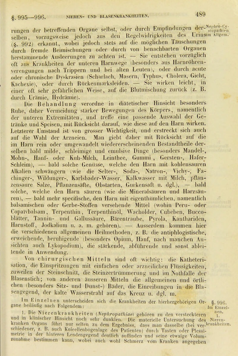 §. 995—996. NIEREN- UND BLASENKRANKHEITEN. runden der betreffenden Organe selbst, oder durch Empfindungen der-N^J™h,;/n selben, vorzugsweise jedoch aus den Regelwidrigkeiten des Urmsim Aiigem. (§. 992) erkannt, wobei jedoch stets auf die möglichen Täuschungen durch fremde Beimischungen oder durch von benachbarten Organen herstammende Ausleerungen zu achten ist. — Sie entstehen vorzüglich oft aus Krankheiten der unteren Harnwege (besonders aus Harnröhren- Verengungen nach Trippern und bei allen Leuten), oder durch acute oder chronische Dyskrasien (Scharlach, Masern, Typhus, Cholera, Gicht, Kachesie), oder durch Rückenmarksleiden. — Sie wirken leicht, in einer oft sehr gefährlichen Weise, auf die Blutmischung zurück (z. B. durch Urämie, Hydrämie). Die Behandlung verordne in diätetischer Hinsicht besonders Ruhe, daher Vermeidung starker Bewegungen des Körpers, namentlich der unteren Extremitäten, und treffe eine passende Auswahl der Ge- tränke und Speisen, mit Rücksicht darauf, wie diese auf den Harn wirken. Letzterer Umstand ist von grosser Wichtigkeit, und erstreckt sich auch auf die Wahl der Arzneien. Man giebt daher mit Rücksicht auf die im Harn rein oder umgewandelt wiedererscheinenden Bestandteile der- selben bald milde, schleimige und emulsive Dinge (besonders Mandel-, Mohn-, Hanf- oder Kuh-Milch, Leinthee, Gummi , Gersten-, Hafer- Schleim), — bald solche Genüsse, welche den Harn mit kohlensauren Alkalien schwängern (wie die Seiter-, Soda-, Natron-, Vichy-, Fa- chinger-, Wildunger-, Rarlsbader-Wasser, Kalkwasser mit Milch, pflan- zensaure Salze, Pflanzensäfte, Obstarten, Gurkensaft u. dgl.), — bald solche, welche den Harn säuren (wie die Mineralsäuren und Harzsäu- ren), — bald mehr speeifische, den Harn mit eigenthümlichen, namentlich balsamischen oder Gerbe-Stoffen versehende Mittel (wohin Peru- oder Copa'fvbalsam, Terpenlhin, Terpenthinöl, Wacholder, Cubehen, Bucco- blätter, Tannin- und Gallussäure, Bärentraube, Pyrola, Kanthariden, Harnstoff, Jodkalium u. a. m. gehören). — Ausserdem kommen hier die verschiedenen allgemeinen Heilmethoden, z. B. die antiphlogistische, erweichende, beruhigende (besonders Opium, Hanf, nach manchen An- sichten auch Lykopotlium), die stärkende, abführende und sonst ablei- tende in Anwendung. Von chirurgischen Mitteln sind oft wichtig,: die Kalheteri- sation, die Einspritzungen mit einfachen oder arzncilichen Flüssigkeiten, zuweilen der Steinschnitt, die Steinzerlrümmerung und im Nothfalle der Blasenstich; von anderen äusseren Mitteln die allgemeinen und örtli- chen (besonders Sitz- und Dunst-) Bäder, die Einreibungen in die Bla- sengegend, der kalte Wasserstrahl auf das Kreuz u. dgl. m. Im Einzelnen unterscheiden sich die Krankheiten der hierhergehörigen Or- § o% gane beiläufig nach Folgendem: Im Einze'l- 1. Die Nierenkrankheiten (Nephropalhiao) gehören zu den versteckteren T' und in klinischer Hinsicht noch sehr dunklen. Die materielle Untersuchung des Nieren- kranken Organs fuhrt nur seilen zu dem Ergebniss, dass man dasselbe (bei Ver-krank,ieitcn- schiedcner, z. B. auch Knieellenbogenlage des Patienten) durch Tasten oder Plessi- metrie m der hinteren Lendengegend deutlich auffinden und seine etwaige Volum- zunahme bestimmen kann, wobei auch wohl Schmerz vom Kranken angegeben