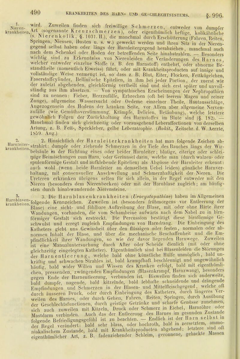 Nieren- Jf* z»^eilen finden sich freiwillige Schmerzen, entweder vou dumpfer krankheiipn.^1'1 'S0Sc'nannte Kreu zsch merzen), oder eigenlhiimlich heftige, kolikühnliche (s. Nierenkolik, §.1031.11.), die manchmal durch Erschütterung (Fähren Reiten {springen, Niessen, Husten u. s. w.) geweckt weiden und ihren Sitz in der Nieren- gegend selbst haben oder längs der Harnleitergegend herabziehen, manchmal auch nach dem Schenkel oder Hoden der betreffenden Seite hinabstrahlen. — Besonders wichtig sind zu Erkennttsiss von Nierenleiden die Veränderungen des Harnes welcher entweder einzelne Stoffe (z. B. den Harnstoff) entbehrt, oder abnorme Be- standteile (namentlich Eiweiss) führt, oder mit Krankheilsproducten auf innige und vollständige Weise vermengt ist, so dass z. B. Blut, Eiter, Flocken, Fetlkügelchen, Faserstoffcylinder, Bellini'sche Epitelien, in ihm bei jeder Porlion, der zuerst wie der zuletzt abgebenden, gleichförmig verlheilt sind und sich erst später und unvoll- ständig aus ihm absetzen. — Von sympathischen Erscheinungen der Nephropathien sind zu nennen: Fieber, Herzzufälle, Erbrechen (oft bei leerem Magen und reiner Zunge), allgemeine Wassersucht oder Oedeme einzelner Theile, Hautausschläge, Angezogensein des Hodens der kranken Seite, vor Allem aber allgemeine Nerven- zufälle (wie Gemüthsverstimmiing, Krämpfe, Delirien, Betäubung), welche letztere gewöhnlich Folgen der Zürüclthaltung des Harnstoffes im Blute sind (§. 182). — Manchmal finden sich gleichzeitig oder vorausgehend Leberaffectionen von derselben Artung, z. B. Fett-, Speckleber, gelbe Leberalrophie. (Roltit., Zeitschr. d. W. Aerzte, li>59. Aug.) 2- . 2. Hinsichtlich der Harnleiterkrankheiten hat man folgende Zeichen ab- J.^Jgl'p'^strahirt: dumpfe oder ziehende Schmerzen in der Tiefe des Bauches längs der Wir- 'belsäule in der Richtung eines oder beider Harnleiter; blutige, eiterige oder schlei- mige Beimischungen zum Harn, oder Gerinnsel darin, welche man (durch walzen-oder spulenförmige Gestalt und aufklebende Epitelien) als Abgüsse der Harnleiter erkennt: auch wohl (wenn beide Harnleiter an demselben Uebel leiden) gänzliche Harnver- haltung, mit consensueller Anschwellung und Schmerzhafligkeit der Nieren. Die Ureteren erkranken übrigens selten für sich allein, in der Regel entweder mit den Nieren (besonders dem Nierenbecken) oder mit der Harnblase zugleich; am häufig- sten durch hinabwandernde Nierensteine. 3. 3. Die Harn blas enk rankheiten (Urocyslopalläae) haben im Allgemeinen kra™kbe?ien^ftowde Kennzeichen. Zuweilen ist (besonders frühmorgens vor Entleerung der Blase) eine sieht- und fühlbare Auftreibung der Blase, mit oder ohne Härte ihrer Wandungen, vorbanden, die vom Schambeine aufwärts nach dem Nabel zu in birn- förmiger Gestalt sich erstreckt. Die Percussion bestätigt diese birriförmige Ge- schwulst und erregt zugleich Empfindungen von Harndrang. Die Einbringung des Katheters giebt uns Gewissheit über den flüssigen oder festen, normalen oder ab- normen Inhalt der Blase, und über die mechanische Beschaffenheit und die Em- pfindlichkeit ihrer Wandungen, so wie der davor liegenden Hainwege. Zuweilen ist eine Manualuntersuchung durch After oder Scheide dienlich (mit oder ohne gleichzeitig eingelegten Katheter). Eigentümlich sind bei Blasenleiden die Störungen der Harnentleerung, welche bald ohne künstliche Hülfe unmöglich, bald un- kräflig und schwachen Strahles isl, bald krampfhaft beschleunigt und ungewöhnlich häufig bald wider Willen und Wissen des Kranken erfolgt, bald mit eigenthumh- chenpressenden, zwängenden Empfindungen (Blasenkrampf, Harnzwang), besonders o-esen Ende der Harnentleerung, verbunden ist. Bisweilen finden sich anderweite, bald dumpfe, nagende, bald kitzelnde, bald lebhafte schneidende und drangende Empfindungen und Schmerzen in der Blasen- und Miltelflcischgegend, welche Ott durch äusseren Druck, oder durch Einbringung des Katheters, durch längeres Ver- weilen des Harnes, oder durch Gehen, Fahren, Reiten, Springen, durch Ausübung der Gescblechlsfunctionen, durch geistige Getränke und scharfe Genüsse zune.imen. sich auch zuweilen mit Kitzeln, Druck oder Schmerz in Eichel, Harnröhre oder Mastdarm verbinden. Auch das der Entleerung des Harnes im gesunden Zustande XodTBefriedigungsgefühl isl zu beachten. - Endlich ist der Harn selbst in der 1W verändert: bald sehr blass, oder hochrolh, bald in zersetztem, «nmo- nLka sH en, Zustande, bald mit Krankheilsproducten abgehend; le /.lere sind oft En Scher Art, z. B. fadenziehender Sehlem,, geronnene, gehackte Massen