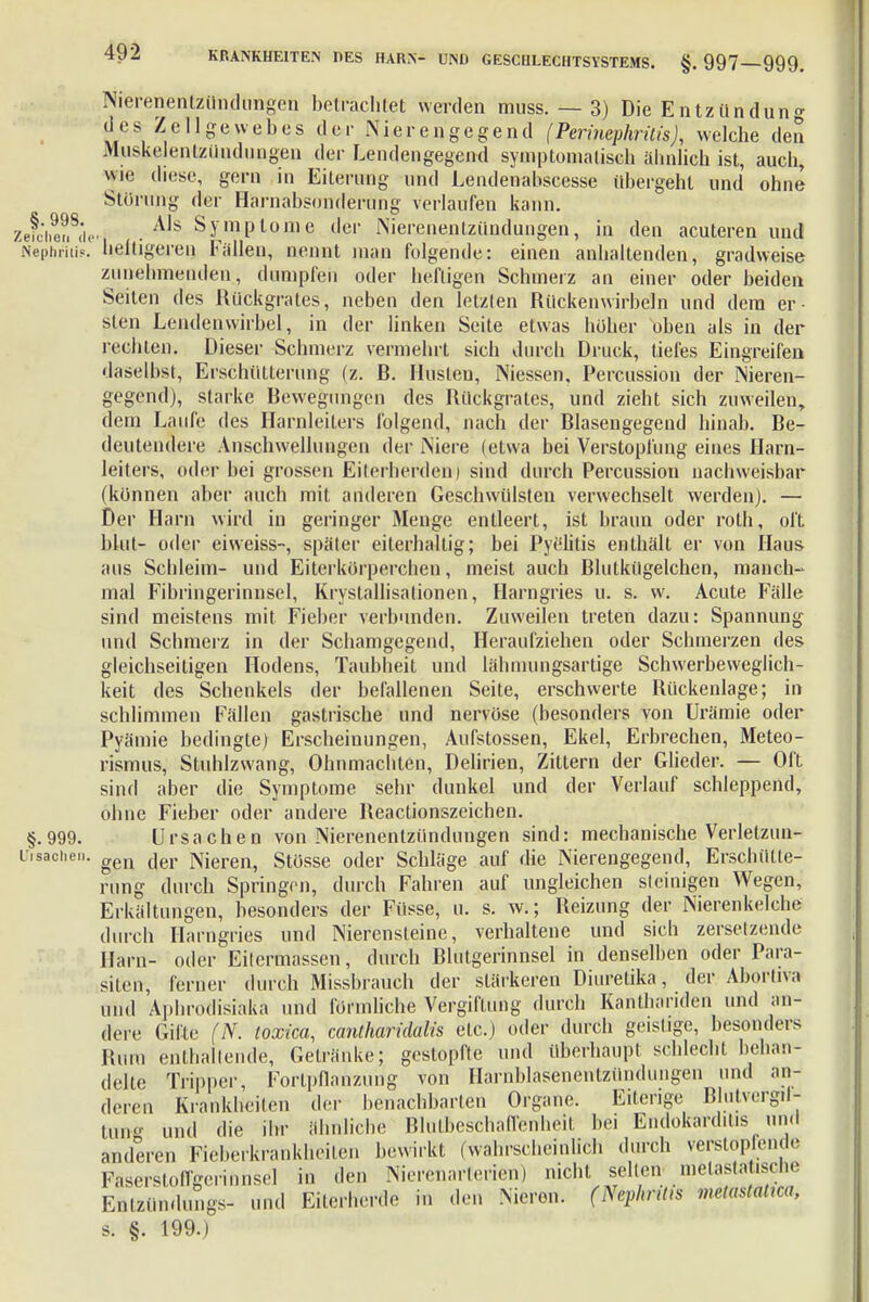 Nierenentzündungen betrachtet werden muss. — 3) Die Entzünduno- desZellgewebes der Nierengegend (Perinephritis), welche den Muskelentziindungen der Lendengegend symptomatisch ähnlich ist, auch, wie diese, gern in Eiterung und Lendenahscesse übergehl und ohne Störung der Harnabsonderung verlaufen kann. Als Symptome der Nierenentzündungen, in den acuteren und heiligeren Fallen, nennt man folgende: einen anhaltenden, gradweise zunehmenden, dumpfen oder heftigen Schmerz an einer oder beiden Seiten des Rückgrates, neben den letzten Rückenwirbeln und dem er- sten Lendenwirbel, in der linken Seite etwas höher oben als in der rechten. Dieser Schmerz vermehrt sich durch Druck, tiefes Eingreifen daselbst, Erschütterung (z. R. Husten, Niessen, Percussion der Nieren- gegend), starke Bewegungen des Rückgrates, und zieht sich zuweilen, dem Laufe des Harnleiters folgend, nach der Blasengegend hinab. Be- deutendere Anschwellungen der Niere (etwa bei Verstopfung eines Harn- leiters, oder bei grossen Eiterherden) sind durch Percussion nachweisbar (können aber auch mit anderen Geschwülsten verwechselt werden). — Der Harn wird in geringer Menge entleert, ist braun oder roth, oft blut- oder eiweiss-, später eiterhaltig; bei Pyelitis enthält er von Haus aus Schleim- und Eiterkörperchen, meist auch Blutkügelchen, manch- mal Fibringerinnsel, Krystallisationen, Harngries u. s. w. Acute Fälle sind meistens mit Fieber verbunden. Zuweilen treten dazu: Spannung und Schmerz in der Schamgegend, Heraufziehen oder Schmerzen des gleichseitigen Hodens, Taubheit und lähmungsartige Schwerbeweglich- keit des Schenkels der befallenen Seite, erschwerte Rückenlage; in schlimmen Fällen gastrische und nervöse (besonders von Urämie oder Pyämie bedingte) Erscheinungen, Aufstossen, Ekel, Erbrechen, Meteo- rismus, Stuhlzwang, Ohnmächten, Delirien, Zittern der Glieder. — Oft sind aber die Symptome sehr dunkel und der Verlauf schleppend, ohne Fieber oder andere Reactionszeichen. §.999. Ursachen von Nierenentzündungen sind: mechanische Verletzun- iisachen. gen t]ei. Bieren, Stüsse oder Schläge auf die Nierengegend, Erschütte- rung durch Springen, durch Fahren auf ungleichen steinigen Wegen, Erkältungen, besonders der Füsse, u. s. w.; Reizung der Nierenkelche durch Harngries und Nierensteine, verhaltene und sich zersetzende Harn- oder Eitermassen, durch Blutgerinnsel in denselben oder Para- siten, ferner durch Missbrauch der stärkeren Diuretika, der Aborüva und Aphmdisiaka und förmliche Vergiftung durch Kanthariden und an- dere Gifte (N. toxica, cantharidalis etc.) oder durch geistige, besonders l!um enthaltende, Getränke; gestopfte und überhaupt schlecht behan- delte Tripper, Fortpflanzung von Harnblasenentzündungen und an- deren KränkKeken der benachbarten Organe. Eiterige Blutvergil- tun und die ihr ähnliche Blutbeschaffenheit bei Endokarditis und anderen Fieberkrankheiten bewirkt (wahrscheinlich durch verstopfende Faserstongerinnsel in den Niercnarlcrien) nicht seilen^ n.elasta .sehe Enlzündungs- und Eiterherde in den .Nieron. (Nephritis metastatm, s. §. 199.)