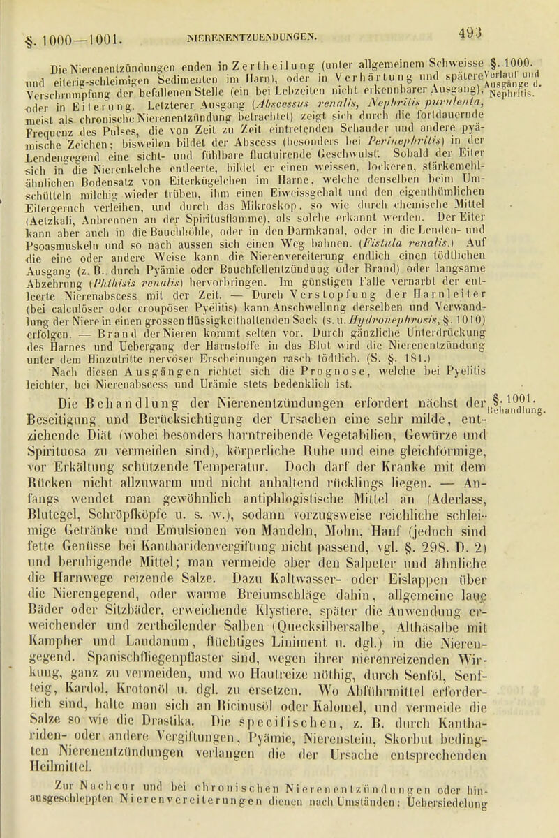 Die Nierenentzündungen enden in Z e r th ei 1 u n g (unler allgemeinem Schweisse §.1000. und eilerig-schleimigen Sedimenten im Harn), oder in Verhärtung und Yerschriimpfung der befallenen Stelle (ein bei Lebzeiten nicht erkennbarer Aiisgang),^^h,.*;is oder in Eiterung. Letzlerer Ausgang (Abscessus renalis, Nephrins purulenla, meist als chronische Nierenentzündung betrachtet) zeigt sich durch die forldauernde Frequenz des Pulses, die von Zeit zu Zeit eintretenden Schauder und andere pya- lnische Zeichen; bisweilen bildet der Ahscess (besonders bei Perinephrilis] in der Lenden°r°-end eine sieht- und fühlbare flucluirende Geschwulst. Sobald der Eiter sich in'ifie Nierenkelche entleerte, bildet er einen weissen, lockeren, slärkemehl- ähnh'chen Bodensatz von Eiterkügelchen im Harne, welche denselben beim Um- schütteln milchig wieder trüben, ihm einen Eiweissgehalt und den eigentümlichen Eilergeruch veiieihen, und durch das Mikroskop, so wie durch chemische Mittel (Aetzkali, Anbrennen an der Spirilusflamme), als solche erkannt werden. Der Eiter kann aber auch in die Bauchhöhle, oder in den Darmkanal, oder in die Lenden- und Psoasmuskeln und so nach aussen sich einen Weg bahnen. (Fistula renalis.) Auf die eine oder andere Weise kann die Nierenvereilerung endlich einen tödllichen Ausgang (z.B.. durch Pyämie oder Bauchfellentzündung oder Brand) oder langsame Abzehrung [Pktkisis renalis) hervorbringen. Im günstigen Falle vernarbt der ent- leerte Nicrenabscess mit der Zeit, — Durch V ei s top fu n g d er Ha rn 1 eiier (bei calculöser oder croupöser Pyelitis) kann Anschwellung derselben und Verwand- lung der Niere in einen grossen flüssigkeithallenden Sack (s. w.Hyclroneplirosis, §.1010) erfolgen. — Brand der Nieren kommt selten vor. Durch gänzliche Unterdrückung des Harnes und Uebcrgang der Harnstoffe in das Blut wird die Nierenentzündung unter dem Hinzutritte nervöser Erscheinungen rasch lödtlich. (S. §. 181.) Nach diesen Ausgängen richtet sich die Prognose, welche bei Pyelitis leichter, bei Nicrenabscess und Urämie stets bedenklich ist. Die Behandlung der Nierenentzündungen erfordert nächst ^^''ifhancüun Beseitigung und Berücksichtigung der Ursachen eine sehr milde, ent- ziehende Diät (wohei besonders harntreibende Vegetahilien, Gewürze und Spirituosa zu vermeiden sind), körperliche Buhe und eine gleichförmige, vor Erkältung schützende Temperatur. Doch darf der Kranke mit dem Bücken nicht allzuwarm und nicht anhaltend rücklings liegen. — An- fangs wendet man gewöhnlich antiphlogistische Mittel an (Aderlass, Blutegel, Schröpfköpfe u. s. w.), sodann vorzugsweise reichliche schlei- mige Getränke und Emulsionen von Mandeln, Mohn, Hanf (jedoch sind fette Genüsse hei Kantharidenvergiftnng nicht passend, vgl. §. 298. D. 2) und beruhigende Mittel; man vermeide aber den Salpeter und ähnliche die Harnwege reizende Salze. Dazu Kalfwasser- oder Eislappen über die Nierengegend, oder warme Breiumschläge dahin, allgemeine laue Bäder oder Silzbäder, erweichende Klystiere, später die Anwendung er- weichender und zertheilender Salben (Quecksilbersalbe? Althäsalhe mit Kampher und Laudan'um, flüchtiges Liniment u. dgl.) in die Nieren- gegend. Spanischflicgenpflaster sind, wegen ihrer nierenreizenden Wir- kung, ganz zu vermeiden, und wo Hautreize nöthig, durch Senföl, Senf- teig, Kanin], Krotonöl u. dgl. zu ersetzen. Wo Abführmittel erforder- lich sind, halle man sich an Bicinusöl oder Kalomel, und vermeide die Salze so wie die Drastika. Die speeifischen, z. B. durch Kanfha- riden- oder andere Vergiftungen, Pyämie, Nierenstein, Skorbut beding- ten Nierenentzündungen verlangen die der Ursache entsprechenden Heilmittel. Zur Nachcur und bei chronischen Nierenentzündungen oder hin- ausgeschleppten N i erenvereilerungen dienen nach Umständen : Uebersiedelun»-