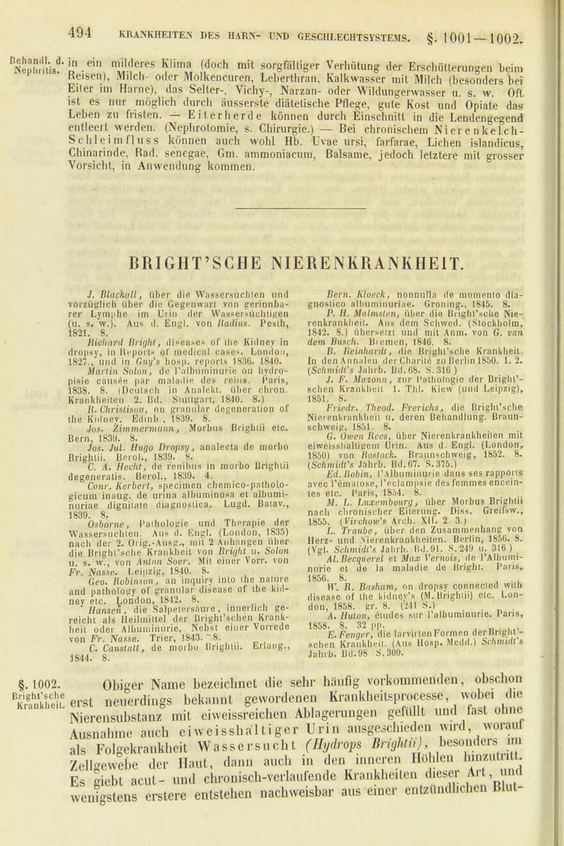 RNeÄ^Ln-0in m^TS ¥m? (,doch mit 80JgßftÖg* Verhütung der Erschwerungen beim Kelsen), Milch- oder Molkencuren, Leberlhran, Kalkwasser mit Milch (besonders bei Eiler im Harne), das Seiter-, Vichy-, Narzan- oder Wildungerwasser a. s. w. Oft ist es nur möglich durch äusserste diätetische Pflege, gute Kost und Opiate das Leben zu fristen. — Eiterherde können durch Einschnitt in die Lendengegend entleert werden. (Nephrotomie, s. Chirurgie.) — Bei chronischem Ni er e n kefch- Schleim fluss können auch wohl Hb. Uvae ursi, farfarae, Liehen islandicus, Chinarinde, Rad. senegae, Gm. ammoniacum, Balsame, jedoch letztere mit grosser Vorsicht, in Anwendung kommen. BRIGHT'SCHE NIEREN KRANKHEIT. J. Blachull, über die Wassersuchlen und vorzüglich über die Gegenwart von gerinnba- rer Lymphe im Urin der Wassersüchtigen (u. s. w.). Aus d. Engl, von Radius. Pesth, 1821. 8. Ricllanl Bright, diseases of die Kidney in dropsy, in Reports of medical cnses. London, 1827., und in Guy's bosp. reporls 1S30. 1840. Martin Solon, de l'albuminurie ou hydro- pisie cause« par maladie des reins. Paris, 183S. 8. (Deutsch in Analekt. über chron. Krankheiten 2. Bd. Stuttgart; 1840. 8.) II. Clirislison, on granulär degeneration of the Kidnev. Edmb., 1839. 8. Jos. Zimmermann, Morbus Brightü etc. Bern, 1839. 8. Jos. Jul. Hugo Dropsi/, analecta de morbo Brightü. Berol.', 1839. 8. G. A. Hecht, de renibus in morbo Brightü degeneratis. lierol., 1839. 4. Conr. Herbert, speeimen chemico-patholo- gicum inaug. de unna albuminosa et albumi- nuriae dignilate diagnostica. Lugd. Baiav., 1839. 8. . J Osborne, l'aihologie und Therapie der Wassersuchlen. Aus d. Engl. (London, 1835) nach der 2. Orig.-Ausg., mit 2 Anhangen Uber die Brighfsche Krankheit von Britjht u. Solon u. s. w., von Anton Soer. Mit einer Vorr. von Fr. Nasse. Leipzig, 1840. 8. Geo. Robinson, an inquiry into the nature and pathology of granulär diseasc of the kid- nev elc. London, 1842. 8. 'Hansen, die Salpetersäure, innerlich ge- reicht als Heilmittel der Bright'schen Krank- heit oder Albuminurie, Nebst einer Vorrede von Fr. Nasse. Trier, 1843. - 8. C. Canstatt, de morbo Brightü. Erlang., 1844. 8. Bern. Kloeck, nonnulla de momento dia- gnoslico albuminuriae. Groning., 1845. 8. P. //. Mulmstcn, über die ßiight'solie Nie- renkrankheit. Aus dem Schwed. (Stockholm, 1842. 8.) übersetzt und mit Anm. von G. van dem Buscli. Bremen, 1846. 8. ß. Beinhardt, die Brighl'scbe Krankheit. In denAnnalen der Charile zu Berlin 1850. 1. 2. (SchmüWs Jahrb. Bd.iJS. S.31G) J. F. Mazonn, zur Pathologie der Bright'- schen Krankheit 1. Tbl. Kiew (und Leipzig), 1851. 8. Friedr. Theod. Frerichs, die Brighl'scbe Nierenkrankheil u. deren Behandlung. Braun- schweig, 1851. 8. G. Owen Rees, über Nierenkrankheilen mit eiweissbaltigem Urin. Aus d. Engl. (London, 1850) von Rosloch. Braunschweig, 1852. 8. {Schmidt's Jahrb. Bd.67. S.375.) Ed. Robin, ('Albuminurie dans ses rapporls avec l'emaiose, l'eclampsie des femmes eneein- tes etc. I'aris, 1854. 8. Hl. L. Luxembourg, über Morbus Brightü nach chronischer Eiterung. Diss. Greil'sw., 1855. (Virchow's Aich. XII. 2. 3.) L. Traube, über den Zusammenhang von Herz- und .Nierenkrankheilen. Berlin, 1856. 8. (Vgl. Schmidt's Jahrb. Bd,91. S.249 u. 316) Al.Becquerel et Max Vernois, de l'Albumi- nurie et de la maladie de Bright. I'aris, 1856. 8. . W. R. Basham, on dropsy conneclcd wilh disease of the kidnev's (M.ltrighüi) etc. Lon- don, 1858. gr. 8. (241 S.) A. Hulon, etudes sur ralbuminune. Paris, 1858. 8. 32 pp. . „ • ,.. E.Fenger, die larvinen Formen der Bright - sehen Krankheit. (Aus Hosp. iMedd.) Schmidts Jahrb. Bd.98 S.309. §. 1002. Obiger Name bezeichnet die sehr häufig vorkommenden, obschon rKrfnkhei.e erst neuerdings bekannt gewordenen Kranklieitsprocesse wobei die Nierensubstanz mit eiweissreichen Ablagerungen gefüllt und fast ohne Ausnahme auch ei weisshaltiger Urin ausgeschieden wird woraul als Folgekrankheit Wassersucht (Hydrops BrighttiJ, besonders *n Zellgewebe der Haut, dann auch in den inneren Höhlen lnnzutr. Es giebt acut- und chronisch-vcrlaufende Krankheiten dieser Art und wenigstens erstere entstehen nachweisbar aus einer entzündlichen Blut-
