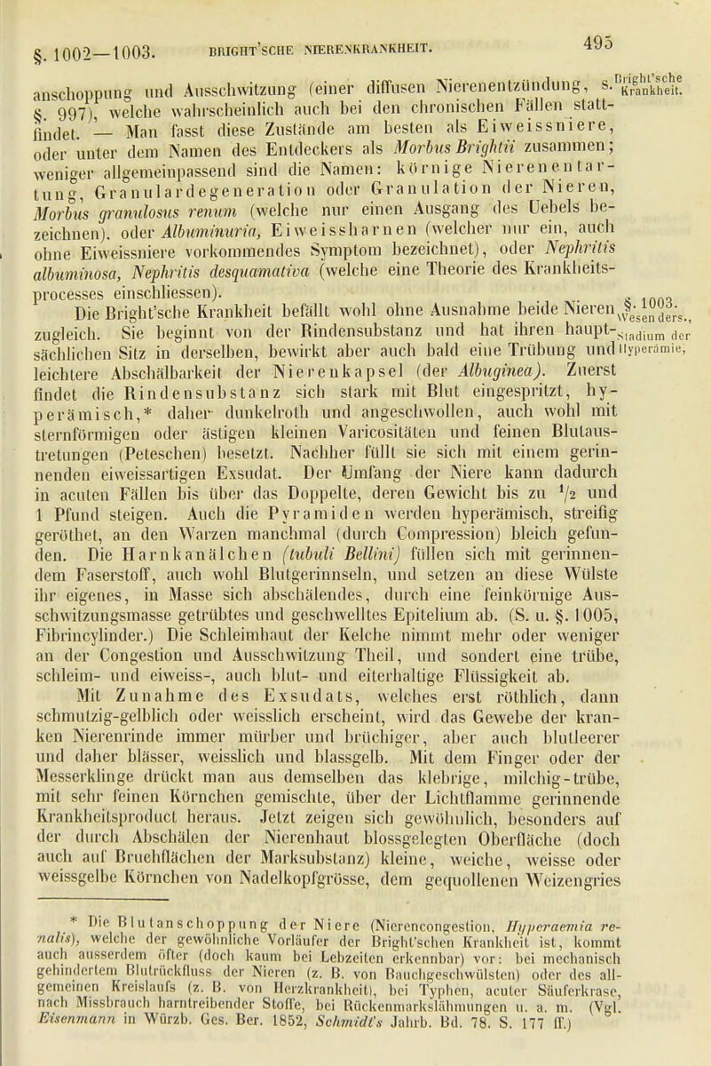 anschoppung und Ausschwitzung (einer diffusen Nierenentzündung, s.^^he 8 997), welche wahrscheinlich auch bei den chronischen Füllen statt- findet. — Man fasst diese Zustande am besten als Eiweissniere, oder unter dem Namen des Entdeckers als Morbus Brightii zusammen; weniger allgemeinpassend sind die Namen: körnige Nierenen tar- tung, Granulardegeneration oder Granulation der Nieren, Morbus granulosus renum (welche nur einen Ausgang des üebels be- zeichnen), oder Albuminuria, Eiweissharnen (welcher nur ein, auch ohne Eiweissniere vorkommendes Symptom bezeichnet), oder Nephritis albuminosa, Nephritis desquamativa (welche eine Theorie des Kranklieits- processes einschliessen). Die Bright'sche Krankheit befällt wohl ohne Ausnahme beide Nieren^^rV., zugleich. Sie beginnt von der Rindensubstanz und hat ihren haupt-Sladium dcr' sächlichen Sitz in derselben, bewirkt aber auch bald eine Trübung und Hyperämie, leichtere Abschälbarkeit der Niereukapsel (der Albuginea). Zuerst findet die Rindensubstanz sich stark mit Blut eingespritzt, hy- perämisch,* daher dunkelroth und angeschwollen, auch wohl mit sternförmigen oder ästigen kleinen Varicositäten und feinen Blutaus- tretungen (Peteschen) besetzt. Nachher füllt sie sich mit einem gerin- nenden eiweissartigen Exsudat. Der Umfang der Niere kann dadurch in acuten Fällen bis über das Doppelte, deren Gewicht bis zu '/2 una 1 Pfund steigen. Auch die Pyramiden werden hyperämisch, streifig geröthet, an den Warzen manchmal (durch Compression) bleich gefun- den. Die Harn kanälchen (tubuli Bellini) füllen sich mit gerinnen- dem Faserstoff, auch wohl Blutgerinnseln, und setzen an diese Wülste ihr eigenes, in Masse sich abschälendes, durch eine feinkörnige Aus- schwitzungsmasse getrübtes und geschwelltes Epitelium ab. (S. u. §. 1005, Fibrincylinder.) Die Schleimhaut der Kelche nimmt mehr oder weniger an der Congestion und Äusschwitzung Theil, und sondert eine trübe, schleim- und eiweiss-, auch blut- und eiterhaltige Flüssigkeit ab. Mit Zunahme des Exsudats, welches erst röthlich, dann schmutzig-gelblich oder weisslich erscheint, wird das Gewebe der kran- ken Nierenrinde immer mürber und brüchiger, aber auch blutleerer und daher blässer, weisslich und blassgelb. Mit dem Finger oder der Messerklinge drückt man aus demselben das klebrige, milchig-trübe, mit sehr feinen Körnchen gemischte, über der Lichtflamme gerinnende Krankheitsproduct heraus. Jetzt zeigen sich gewöhnlich, besonders auf der durch Abschälen der Nierenhaut blossgelegten Oberfläche (doch auch auf Bruehflächen der Marksubstanz) kleine, weiche, weisse oder weissgelbe Körnchen von Nadelkopfgrösse, dem gequollenen Weizengries * Die Blutanschoppung der Niere (Nierencongestion, Hi/peraemia re- nalis), welche der gewöhnliche Vorläufer der Bright'schen Krankheit ist, kommt auch ausserdem öfter (doch kaum bei Lebzeiten erkennbar) vor: bei mechanisch gehindertem Blutrückfluss der Nieren (z. B. von Bauchgeschwülsten) oder des all- gemeinen Kreislaufs (z. B. von Herzkrankheit), bei Typhen, acuter Säuferkrase, nach Missbrauch harntreibender Stoße, bei Bückenmarkslähmungen u. a. m. (Vgl Eisenmann in Würzb. Ges. Ber. 1852, Schmidt's Jahrb. Bd. 78. S. 177 ff.)