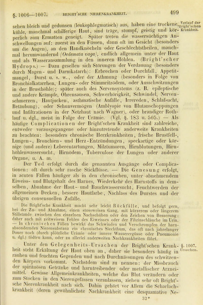 sehen bleich und gedunsen (leukophlegmatisch) aus, haben eine trockene, Brighf sehen kühle, manchmal schilferige Haut, sind träge, stumpf, geistig und kör-Krankheit, perlich zum Ermatten geneigt. Später treten die wassersüchtigen An- schwellungen auf: zuerst an den Füssen, dann oft im Gesicht (besonders um die Äugen), an den Handknöcheln oder Gescblechtstheilen, manch- mal herumwandernd (Oedemata vaga), endlich allgemein unter der Haut und als Wasseransammlung in den inneren Höhlen. (Bright'scher Hydrops.) — Dazu gesellen sich Störungen der Verdauung (besonders durch Magen- und Darmkatarrh): Erbrechen oder Durchfall, Appetit- mangel, Durst u. s. w., oder der Athmung (besonders in Folge von Bronchialkatarrhen, Lungen- oder Slimmritzüdem, oder Ausschwitzungen in der Brusthöhle); später auch des Nervensystems (z. B. epileptische und andere Krämpfe, Ohrensausen, Schwerhörigkeit, Schwindel, Nerven- schmerzen, Hautjucken, asthmatische Anfälle, Irrereden, Schlafsucht, Betäubung), oder Sehunvermögen (Amblyopie von Blutanschoppungen und Infiltrationen in der Netzhaut nach Wagner), oder brandiger Both- lauf u. dgl., meist in Folge der Urämie. (Vgl. §. 183 u. 505.) — Als häufige Complicationen der Bright'schen Krankheit sind zahlreiche, entweder vorausgegangene oder hinzutretende anderweite Krankheiten zu beachten: besonders chronische Herzkrankheiten, frische Brustfell-, Lungen-, Bronchien- und Herz-Entzündungen, speckartige oder kör- nige (und andere) Leberentartungen, Milztumoren, Hirnblutungen, Hirn- höhlenwassersucht, Hirnödem, Tuberculose der Lungen oder anderer Organe, u. A. m. Der Tod erfolgt durch die genannten Ausgänge oder Complica- tionen: oft durch sehr rasche Stickflüsse. — Die Genesung erfolgt, in acuten Fällen häufiger als in den chronischen, unter abnehmendem Eiweiss- und Blutgehalt des Harnes, Wiederkehr des Harnstoffs in dem- selben, Abnahme der Haut- und Bauchwassersucht, Feuchtwerden der allgemeinen Decken, bessere Hautfarbe, Nachlass des Durstes und der übrigen consensuellen Zufälle. Die Bright'sciie Krankheit macht sehr leicht Rückfälle, und befolgt gern, bei der Zu- und Abnahme, einen stossweisen Gang, mit kürzerem oder längerem Stillstände zwischen den einzelnen Nachschüben oder den Zeichen von Besserung: daher auch mit zeitweisem Fehlen des Eiweisses oder der Fibrinschläuche im Urin. — In chronischen Fällen bewirkt das Schwinden und Verschrumpfen der harn- absondernden Nierensubslanz ein chronisches Siechthum, das oft nach jahrelanger Dauer noch (durch plötzliche Urämie oder innere Wasserergüsse oder Pneumonie u. dgl.) tödten kann, oder zu allerlei anderweilen Nachkrankheilen führt. Unter den Gelegenheits-Ursachen der Bright'schen Krank-§• 1007. heit steht Erkältung der Haut oben an , daher sie besonders häufig in ,Jlsochen- rauhen und feuchten Gegenden und nach Durchnässungen des schwitzen- den Körpers vorkommt. Nächstdem sind zu nennen: der Missbrauch der Spirituosen Gelränke und harntreibender oder metallischer Arznei- mittel. Gewisse Allgemeinkrankheiten, welche das Blut verändern oder zum Stocken in den INierengerässen veranlassen, ziehen sehr oft Bright'- sche Nierenkrankheit nach sich. Dahin gehört vor Allem die Scharlach- krankheit (deren gewöhnlichste Nachkrankheit eine desquamative Ne- 32*