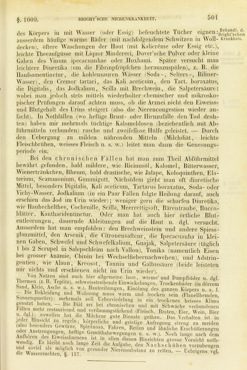 §. 1009. des Körpers in mit Wasser (oder Essig) befeuchtete Tücher eignen :ßBrgt*ls^ ausserdem häufige warme Bäder (mit nachfolgendem Schwitzen in Woll- Krankh decken), öftere Waschungen der Haut (mit Kalicröme oder Essig etc.), leichte Theeaufgiisse mit Liquor Minderen, Dover'sche Pulver oder kleine Gaben des Vinum ipecacuanhae oder Huxhami. Später versucht man leichtere Diuretika (um die Fibrinpfröpfchen herauszuspülen), z. B. die Hanfsamentinctur, die kohlensauren Wässer (Soda-, Selters-, Biliner- Wasser), den Cremor tartari, das Kali aceticum, den Tart. boraxatus, die Digitalis, das Jodkalium, Scilla mit Brechwein, die Salpetersäure: wobei man jedoch stets mittels wiederholter chemischer und mikrosko- pischer Prüfungen darauf achten muss, ob die Arznei nicht den Eiweiss- und Blutgehalt des Urins steigert (also die Nierencongestion wieder an- facht). In Nothfällen (wo heftige Brust- oder Hirnzufälle den Tod droh- ten) haben mir mehrmals tüchtige Kalomeldosen (beziehentlich mit Ab- führmitteln verbunden) rasche und zweifellose Hülfe geleistet. — Durch den Uebergang zu milden nährenden Mitteln (Milchdiät, leichte Fleischbrühen, weisses Fleisch u. s. w.) leitet man dann die Genesungs- periode ein. Bei den chronischen Fällen hat man zum Theil Abführmittel bewährt gefunden, bald mildere, wie Bicinusol, Kalomel, Bitterwasser, Wienertränkchen, Bheum, bald drastische, wie Jalape, Koloquinthen, Ela- terium, Scammonium, Gummigutt. Nächstdem giebt man oft diuretische Mittel, besonders Digitalis, Kali aceticum, Tartarus boraxatus, Soda- oder Vichy-Wasser, Jodkalium (in ein Paar Fällen folgte Heilung darauf, auch erschien das Jod im Urin wieder); weniger gern die scharfen Diuretika, wie Hauhechelthee, Cochenille, Scilla, Meerreltigsaft, Bärentraube, Bucco- blätter, Kantharidentinctur. Oder man hat auch hier örtliche Blut- entleerungen, dauernde Ableitungen auf die Haut u. dgl. versucht. Ausserdem hat man empfohlen: den Brechweinstein und andere Spiess- glanzmittel, den Arsenik, die Citronensaftcur, die Ipecacuanha in klei- nen Gaben, Schwefel und Schwefelkalium, Guajak, Salpetersäure (täglich 1 bis 2 Scrupel in Salepschleim nach Vallon), Tonika (namentlich Eisen bei grosser Anämie, Chinin bei Wechselfiebernachwehen), und Adstrin- genüen, wie Alaun, Kreosot, Tannin und Gallussäure (beide leisteten mir nichts und erschienen nicht im Urin wieder). Von Nutzen sind auch hier allgemeine laue, warme'und Dampfbäder u. dgl. Thermen (z. B Tephtz), schweißtreibende Einwickelungen, Trockenbäder (in dürrem band Kleie Asche u. s w), Bautreibungen,, EinÖlung des ganzen Körpers u. s. f. - IJie Bekleidung und Wohnung muss warm und trocken sein (Flanellhemden L°n,?^qvS,er): mTelhl'mna,S, S0H Umsiedelung in ein trockenes heisses Klima S i 'T 'f131,801 l3C' chl'oriisd'en ™d mit Schwäche verbundenen » En 5 restaunrend und verdauungstärkend (Fleisch, Braten,-Eier, Wein, Bier ^Hor lin« Z  hat, Müchcur guteDienstc getban. Das Verhalten ist in jeder Hinsicht zu regeln; körperliche und geistige Aufregung slrcn- zu meiden ? e? ^^Th8^0^ KFahren' Rcire» uni1 änluhe Ls°ch(Sten,ngen Äst,lpf Z ■ 1 SC G^U h8b^egungen u. s. w.). Noch lange nach dem wen Ii, PJihT ,Ssl,,ar,ne,,s S*.™,.»1!» diese» Hinsichten grosse Vorsicht nolh- 5 XvM Jk HS aSe Zfflt die Aulgabe, den Nachschüben vorzubeugen di'wSe^chteTl%T Nieren8ub8tanz » -Uen. - üebrigens ?gl.