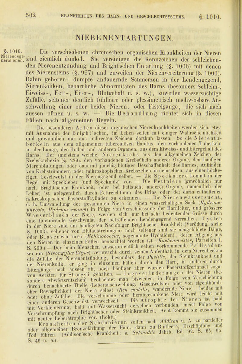 NIERE NE NT ARTUNGEN. Die verschiedenen chronischen organischen Krankheiten der Nieren sind ziemlich dunkel. Sie vereinigen die Kennzeichen der schleichen- den Nierenentzündung und Bright'schen Entartung (§. 1006) mit denen des Nierensteins (§.997) und zuweilen der Nierenvereilerung (§. 1000). Dahin gehören: dumpfe andauernde Schmerzen in der Lendengegend, Nierenkoliken, beharrliche Abnormitäten des Harns (besonders Schleim-, Eiweiss-, Fett-, Eiter-, Blutgehalt u. s. w.), zuweilen wassersüchtige Zufälle, seltener deutlich fühlbare oder plessimetrisch nachweisbare An- schwellung einer oder beider Nieren, oder Fistelgänge, die sich nach aussen öffnen u. s. w. — Die Behandlung richtet sich in diesen Fällen nach allgemeinen Regeln. Die besonderen Arten dieser organischen Nierenkrankheiten werden sich, etwa mit Ausnahme der Bright'schen, im Leben selten mit einiger Wahrscheinlichkeit und gewöhnlich nur aus indirecten Zeichen darthun lassen. So die Nierentu- berkeln aus dem allgemeinen tuberculösen Habitus, den vorhandenen Tuberkeln in der Lunge, den Hoden und anderen Organen, aus dem Eiweiss-und Eitergehall des Harns. Der (meistens weiche) Nierenkrebs aus den allgemeinen Zeichen der Krebskachexie (§. 229), den vorhandenen Krebsübeln anderer Organe, den häufigen Nierenblutungen oder dauernd jauchig-blutiger Beschaffenheit des Harnes, Auffinden von Krebslrümmern oder mikroskopischen Krebszellen in demselben, aus einer höcke- rigen Geschwulst in der Nierengegend selbst. — Die Speckniere kommt in der Regel mit Speckleber (und Speckmilz) vor. — Die Fettniere (gewöhnlich nur nach Bright'scher Krankheit, oder bei Fettsucht anderer Organe, namentlich der Leber) ist gelegentlich durch Fettreichlhum des Urins oder der darin enthaltenen mikroskopischen Fasersloffcylinder zu erkennen. — Die Nieren Wassersucht, d. h. Umwandlung der gesämmten Niere in einen wasserhaltigen Sack (Hydrone- vhrosis, Hydrops renum) in Folge von Verschliessung der Harnleiter, und grössere Wasserblasen der Niere, weiden sich nur bei sehr bedeutender Grösse durch eine fluctuirende Geschwulst der betreffenden Lendengegend verrathen. Cysten in der Niere sind am häufigsten Nachfolger Bright'scher Krankheit (Verödung, siehe 8 1003) seltener von Blutauslretungen; noch seltener sind sie neugebildele Bälge, oder Blasen Würm er (Echinococcus, sogenannte Hydatiden), deren Abgang aus den Nieren in einzelnen Fällen beobachtet worden ist. (Kückenmeister, Parasiten. I. S 290)—Der beim Menschen ausserordentlich selten vorkommende Pallisaden- wurm (Strongus Gigas) verursacht durch seinen Aufenthall in dem Nierenbecken die Zufälle der Nierenentzündung, besonders der Pyelitis, der Sieinkrankheit und der Nierenkolik; er ging in einzelnen Fällen durch den Harn, in anderen durch Eitergänge nach aussen ab, noch häufiger aber wurden Faserstoffger.nnsel sog*, von Aerllen für Strongyli gehalten. - Lageveränderungen der N.ercn be- sonders Abwärtsrutschen) beobachtet man bisweilen, m Folge von Verschieb i g tech benachbarte Theile (Leberanschwellung, Geschwülste) oder von o.genthum - eher Beweglichkeit der Niere selbst (Ren mobilis, wandernde Niere): beides n oder ohne Zufälle. Die verschobene oder herabgesunkene Nicie wird leicht mit einer anderen Geschwulst verwechselt. - Die Atrophie der Nieren ist bald mit Verkleinerung bald mit Wassersucht derselben verbunden, meist Folge \orx VerschinmpfSng «ach Bright'scher oder Sieinkrankheit. Acut kommt sie zusammen mR if^lÄStSlSiren sollen nach Addison u A zu partieller oder a l4m n r Bronzefärbung der Haut, dann zu Blu.leere Erschöpfung und Tod füK (Addison'sche Krankheit; s. Sckmidt's Jahrb. Bd. 92. B. bo, 95. S. 46 u. a.) _____