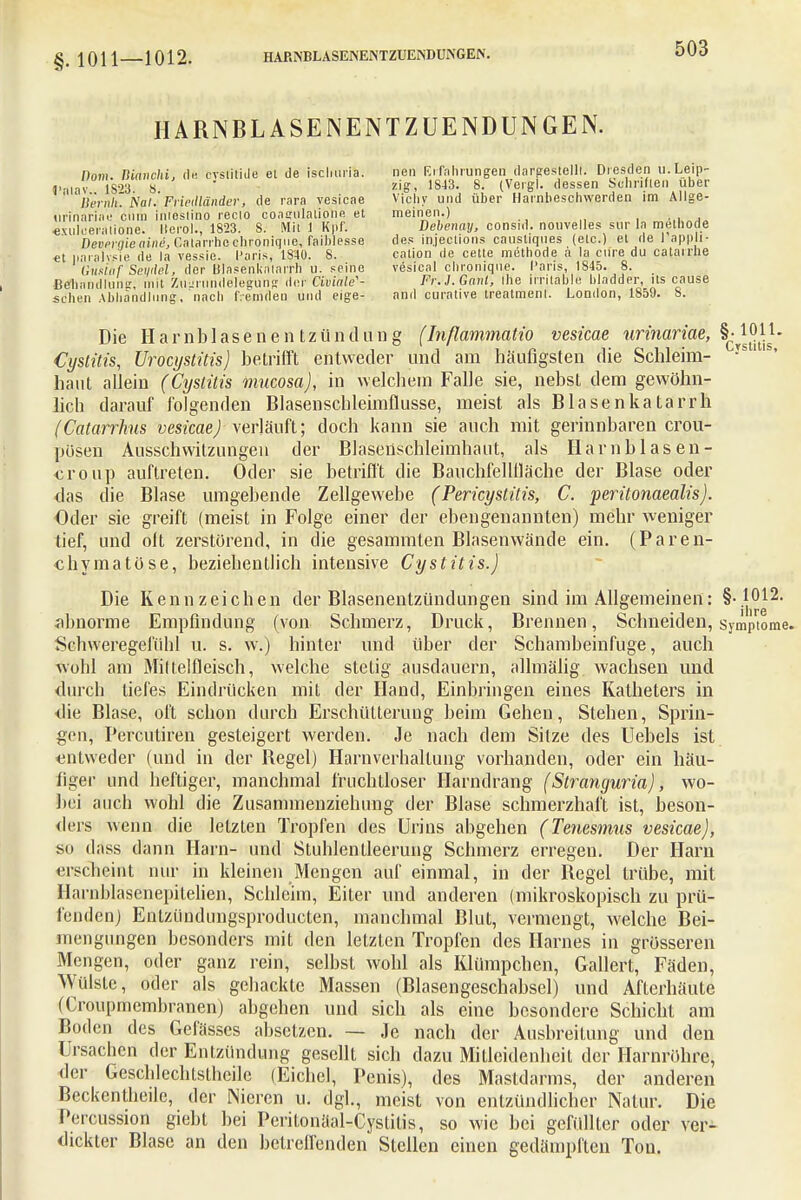 HARNBLASENENTZUENDUNGEN. ^nu ma.chi, de cysütide et de ischuria. »fl ^J^^gf^^^ (fc ' 'liernh. Äa/. FrieMänder, de rara vesicae Vichy und über Harnbeschwerden im Allge- urinarin'e ciim irii'estino recio coamilationfi et meinen.) «xulcei jitione. Iterol., 1823. 8. Mit 1 RpT. Debenay, consid. nouvelles sur la methole Deverqie aine, Gatarrho chroniqne, faiblesse des in.jections causliqnes (etc.) et de 1 appli- et iiaralvsie de la vessie. Paris, 1840. S. cation de cette methode ä la ciire du catarrue Gustaf Seydel, der Blasenkatarrh u. seine vesieal chroniqne. Paris, 1845. 8. ßeliandluiv, mit Zugrundelegung der Civiale'- Fr.l.Ganl, ihe irritable biadder, its cause sehen Abhandlung, nach fremden und eige- and curative treatmenl. London, 1859. 8. Die Harnblasenentzündung (Inflammatio vesicae urinariae, ^Jj^1- Cystitis, Urocystitis) betrifft entweder und am häufigsten die Schleim- ys 11S' haut allein (Cyslüis mueosa), in welchem Falle sie, nebst dem gewöhn- lich darauf folgenden Blasenschleimflusse, meist als Blasenkatarrh (Catarrkus vesicae) verläuft; doch kann sie auch mit gerinnbaren crou- pösen Ausschvvitzungeu der Blasenschleimhaut, als Hamb las en- €roup auftreten. Oder sie betrifft die Bauchfellfläche der Blase oder das die Blase umgebende Zellgewebe (Pericystitis, C. peritonaealis). Oder sie greift (meist in Folge einer der ebengenannten) mehr weniger tief, und olt zerstörend, in die gesammten Blasenwände ein. (Paren- chymatöse, beziehentlich intensive Cystitis.) Die Kennzeichen der Blasenentzündungen sind im Allgemeinen: §-1012. • ihre abnorme Empfindung (von Schmerz, Druck, Brennen, Schneiden, Symptome. Schweregefühl u. s. w.) hinter und über der Schambeinfuge, auch wohl am Miltelfleisch, welche stetig ausdauern, allmälig wachsen und durch tiefes Eindrücken mit der Hand, Einbringen eines Katheters in <lie Blase, oft schon durch Erschütterung beim Gehen, Stehen, Sprin- gen, Percutiren gesteigert werden. Je nach dem Sitze des Uebels ist entweder (und in der Begel) Harnverhaltung vorhanden, oder ein häu- figer und heftiger, manchmal fruchtloser Harndrang (Siranguria), wo- bei auch wohl die Zusammenziehung der Blase schmerzhaft ist, beson- ders wenn die letzten Tropfen des Urins abgehen (Tenesmus vesicae), so dass dann Harn- und Stuhlentleerung Schmerz erregen. Der Harn erscheint nur in kleinen Mengen auf einmal, in der Begel trübe, mit Harnblasenepitelien, Schleim, Eiter und anderen (mikroskopisch zu prü- fenden; Entzündiingsproducten, manchmal Blut, vermengt, welche Bei- mengungen besonders mit den letzten Tropfen des Harnes in grösseren Mengen, oder ganz rein, selbst wohl als Klümpchen, Gallert, Fäden, Wülste oder als gehackte Massen (Blasengeschabsel) und Afterhäute (Croupmembranen) abgehen und sich als eine besondere Schicht am Boden des Gefässcs absetzen. — Je nach der Ausbreitung und den Ursachen der Entzündung gesellt sich dazu Mitlcidenheit der Harnröhre, der Geschlechtsthcile (Eichel, Penis), des Mastdarms, der anderen Beckentheilc, der Nieren u. dgl., meist von entzündlicher Natur. Die Percussion giebt bei Peritonäal-Cystilis, so wie bei gefüllter oder ver- dickter Blase an den betreffenden Stellen einen gedämpften Ton.