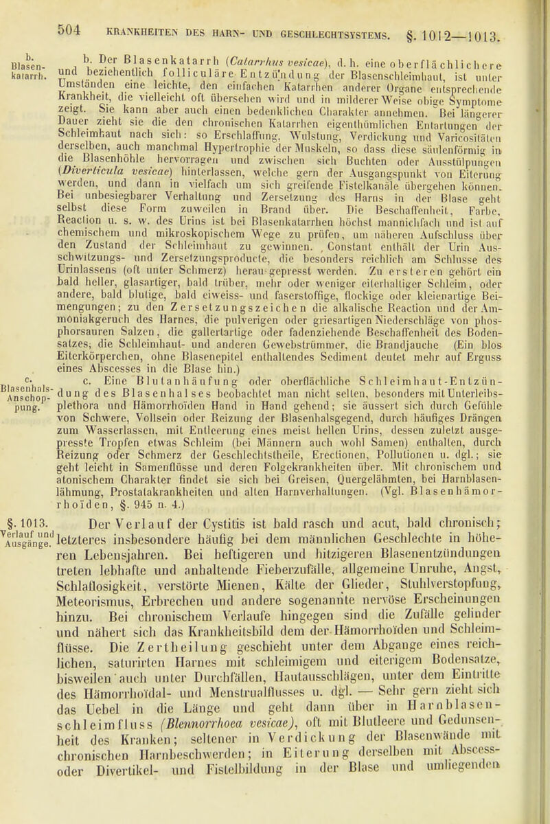 Mahn- , b/ D.cf BA.a?e?V,^ajrr^ ^arr'/s »esicae), d. h. eine oberflächlichere kaiarrh.  beziehentlich folliculare Elitzü'nd u n g der Blascnschleimliaul, ist unter Umstanden eine leichte, den einfachen Katarrhen anderer Organe entsprechende Krankheit, die vielleicht oft übersehen wird und in milderer Weise obige Symptome zeigt. Sie kann aber auch einen bedenklichen Charakter annehmen, ^Bei längerer Dauer zieht sie die den chronischen Katarrhen eigenthümlichen Entartungen der Schleimhaut nach sich: so Erschlaffung, Wulstung, Verdickung und Varicositäten derselben, auch manchmal Hypertrophie der Muskeln, so dass diese säulenförmig in die ßlasenhöhle hervorragen und zwischen sich Buchten oder Ausstülpungen (Diverticuta vesicae) hinterlassen, welche gern der Ausgangspunkt von Eiterung werden, und dann in vielfach um sich greifende Fistelkanäle übergehen können. Bei unbesiegbarer VerhaUung und Zersetzung des Harns in der Blase geht selbst diese Form zuweilen in Brand über. Die Beschaffenheit, Farbe, Beaclion u. s. w. des Urins ist bei Blasenkatarrhen höchst mannichfach und isl auf chemischem und mikroskopischem Wege zu prüfen, um näheren Aufschluss über den Zustand der Schleimhaut zu gewinnen. , Constant enthält der Urin Aus- schwilzungs- und Zerselzungspioducle, die besonders reichlich am Schlüsse des Urinlassens (oft unter Schmerz) heran gepresst werden. Zu ersteren gehört ein bald heller, glasartiger, bald trüber, mehr oder weniger eiterhaltiger Schleim, oder andere, bald blutige, bald eiweiss- und faserstoffige, flockige oder kleienartige Bei- mengungen; zu den Zersetzungszeichen die alkalische Beaction und der Am- moniakgeruch des Harnes, die pulverigen oder griesartigen Niederschläge von phos- phorsauren Salzen, die gallertartige oder fadenziehende Beschaffenheit des Boden- satzes; die Schleimhaut- und anderen Gewebstriimmer, die Brandjauche (Ein blos Eiterkörperchen, ohne Blasenepilel enthaltendes Sediment deutet mehr auf Erguss eines Abscesses in die Blase hin.) c- c. Eine B1 u ta n h ä uf u n g oder oberflächliche Sehl eimha u t-E n Iz ün- Anschop-<lung des Blasenhalses beobachtet man nicht selten, besonders milUnterleibs- pung. plethora und Hämorrhoiden Hand in Hand gehend; sie äussert sich durch Gefühle von Schwere, Vollsein oder Heizung der Blasenhalsgegend, durch häufiges Drängen zum Wasserlassen, mit Entleerung eines meist hellen Urins, dessen zuletzt ausge- presste Tropfen etwas Schleim (bei Männern auch wohl Samen) enthalten, durch Beizung oder Schmerz der Geschlechtslheile, Erectionen, Pollutionen u. dgl.; sie geht leicht in Samenflüsse und deren Folgekrankheiten über. Mit chronischem und atonischem Charakter findet sie sich bei Greisen, Quergelähmten, bei Harnblasen- lähmung, Prostalakrankheitcn und allen Harnverhaltungen. (Vgl. Blasenhämor- rhold e n , §. 945 n. 4.) §.1013. Der Verlauf der Cystitis ist bald rasch und acut, bald chronisch; Ausgänge!1 letzteres insbesondere häufig bei dem männlichen Geschlechfe in höhe- ren Lebensjahren. Bei heftigeren und hitzigeren Blasenentziindungen treten lebhafte und anhaltende Fieberzufälle, allgemeine Unruhe, Angst, Schlaflosigkeit, verstörte Mienen, Kälte der Glieder, Stuhlverstopfung, Meteorismus, Erbrechen und andere sogenannte nervöse Erscheinungen hinzu. Bei chronischem Verlaufe hingegen sind die Zufälle gelinder und nähert sich das Krankheitsbild dem der Hämorrhoiden und Schleim- flüsse. Die Zertheilung geschieht unter dem Abgange eines reich- lichen, saturirten Harnes mit schleimigem und eiterigem Bodensalze, bisweilen' auch unter Durchfällen, Hautausschlägen, unter dem Eintritte des Hämorrhoidal- und Menstrualflusses u. dgl. — Sehr gern zieht sich das Uebel in die Länge und geht dann über in Harnblasen- schleimfluss (Blennorrhoea vesicae), oft mit Blutleere und Gedunsen- heit des Kranken; seltener in Verdickung der Blasenwände mit chronischen Harnbeschwerden; in Eiterung derselben mit Äsoess- oder Divertikel- und Fistelbildung in der Blase und umhegenden