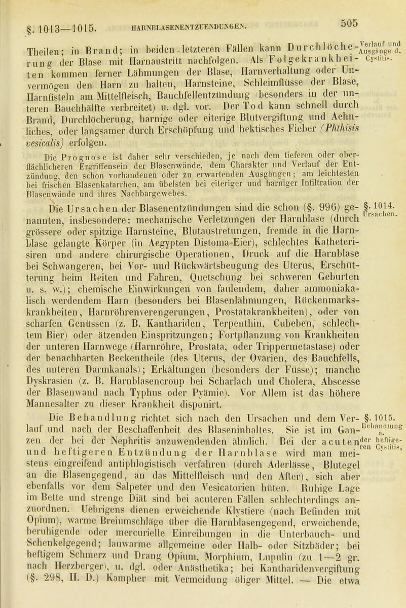 §|0I3—1015. HARSBLASENENTZUEiNDIJJsGEN. 0[JO Theilen- in Brand; in beiden - letzteren Fällen kann Diu'chlöche-™^ndd rung der Blase mit Harn austritt nachfolgen. Als Folgekrankbei- cjrtiu». ten kommen ferner Lähmungen der Blase, Harnverhaltung oder Un- vermögen den Harn zu hallen, Harnsteine, Schleimflüsse der Blase, Harnfisteln am Mittelfleisch, Bauchfellentzündung (besonders in der un- teren Bauohhälfte verbreitet) u. dgl. vor. Der Tod kann schnell durch Bi and, Durchlöcherung, harnige oder eiterige Blutvergiftung und Aehn- liches, oder langsamer durch Erschöpfung und hektisches Fieber (Phthisis vesicalis) erfolgen. Die Prognose ist daher sehr verschieden, je nach dem tieferen oder ober- flächlicheren Ergriffensein der Blasenwände, dem Charakter und Verlauf der Ent- zündung, den schon vorhandenen oder zu erwartenden Ausgängen; am leichtesten bei frischen Blasenkalarrhen, am übelsten bei eiteriger und harniger Infiltration der Blasenwände und ihres Nachbargewebes. Die Ursachen der Blasenentzündungen sind die schon (§. 996) ge- §• 1014. nannten, insbesondere: mechanische Verletzungen der Harnblase (durch grössere oder spitzige Harnsteine, Blutaustretungen, fremde in die Harn- blase gelangte Körper (in Aegypten Distoma-Eier), schlechtes Katheteri- siren und andere chirurgische Operationen, Druck auf die Harnblase bei Schwangeren, bei Vor- und Rückwärtsbeugung des Uterus, Erschüt- terung beim Reiten und Fahren, Quetschung bei schweren Geburten u. s. w.); chemische Einwirkungen von faulendem, daher ammoniaka- lisch werdendem Hain (besonders bei Blasenlähmungen, Bückenmarks- krankheiten, Harnröhrenverengerungen, Prostatakrankheiten), oder von scharfen Genüssen (z. B. Kanthariden, Terpenthin, Cubeben, schlech- tem Bier) oder ätzenden Einspritzungen; Fortpflanzung von Krankheiten der unteren Harnwege (Harnröhre, Prostata, oder Trippermetastase) oder der benachbarten Beckentheile (des Uterus, der Ovarien, des Bauchfells, des unteren Darmkanals); Erkältungen (besonders der Füsse); manche Dyskrasien (z. B. Harnblasencroup bei Scharlach und Cholera, Abscesse der Blasenwand nach Typhus oder Pyämie). Vor Allem ist das höhere Mannesalter zu dieser Krankheit disponirt. Die Behandlung richtet sich nach den Ursachen und dem Ver- §.1015. lauf und nach der Beschaffenheit des Blaseninhaltes. Sie ist im Gan-Bel,a£Tng zen der bei der Nephritis anzuwendenden ähnlich. Bei der acutender J;erii.<?.e- heiligeren Entzündung der Harnblase wird man mei- stens eingreifend antiphlogistisch verfahren (durch Aderlässe, Blutegel an die Blasengcgend, an das Mittelfleisch und den After), sich aber ebenfalls vor dem Salpeter und den Vesicatorien hüten. Ruhige Lage im Bette und strenge Diät sind bei acuteren Fällen schlechterdings an- zuordnen. Uebrigens dienen erweichende Klystiere (nach Befinden mit Opium), warme Breiumschläge Uber die Harnblasengegend, erweichende, beruhigende oder mercurielle Einreibungen in die Unterbauch- und Schcnkelgegend; lauwarme allgemeine oder Halb- oder Sitzbäder; bei heftigem Schmerz und Drang Opium, Morphium, Lupulin (zu 1—2 gr. nach Herzberger), u. dgl. oder Anästhctika; bei Kantharidenvergiftung (§. 298, II. D.) Kampher mit Vermeidung öliger Mittel. — Die etwa