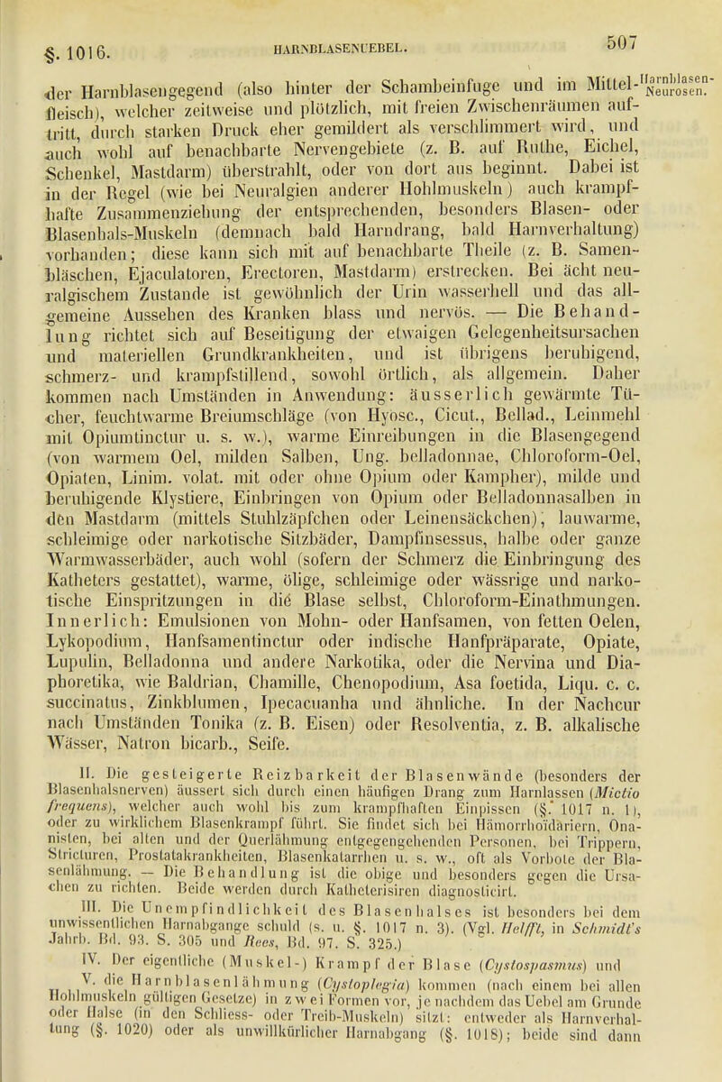 <lcr Harnblasengegcnd (also hinter der Schambeinfuge und im Mitlel-1^^- fleisch), welcher zeitweise und plötzlich, mit freien Zwischenräumen auf- tritt, durch starken Druck eher gemildert als verschlimmert wird, und auch wohl auf benachbarte Nervengebiete (z. B. auf Ruthe, Eichel, Schenke], Mastdarm) überstrahlt, oder von dort aus beginnt. Dabei ist in der Regel (wie bei Neuralgien anderer Hohlmuskeln) auch krampf- hafte Zusammenziehung der entsprechenden, besonders Blasen- oder Blasenbals-Muskeln (demnach bald Harndrang, bald Harnverhaltung) vorhanden; diese kann sich mit auf benachbarte Theile (z. B. Samen- bläschen, Ejaculatoren, Erectoren, Mastdarm) erstrecken. Bei acht neu- ralgischem Zustande ist gewohnlich der Urin wasserhell und das all- gemeine Aussehen des Kranken blass und nervös. — Die Behand- lung richtet sich auf Beseitigung der etwaigen Gelegenheitsursachen und materiellen Grundkrankheiten, und ist übrigens beruhigend, schmerz- und krampfstillend, sowohl örtlich, als allgemein. Daher kommen nach Umständen in Anwendung: äusserlich gewärmte Tü- cher, feuchtwarme Breiumschläge, (von Hyosc, Cicut., Bellad., Leinmehl mit Opiumtinctur u. s. w.), warme Einreibungen in die Blasengegend (von warmem Oel, milden Salben, Ung. belladonnae, Chloroform-Oel, Opiaten, Linim. volat. mit oder ohne Opium oder Kampher), milde und beruhigende Klystiere, Einbringen von Opium oder Belladonnasalben in den Mastdarm (mittels Stuhlzäpfchen oder Leinensäckchen), lauwarme, schleimige oder narkotische Sitzbäder, Dampfinsessus, halbe oder ganze Warmwasserbäder, auch wohl (sofern der Schmerz die Einbringung des Katheters gestattet), warme, ölige, schleimige oder wässrige und narko- tische Einspritzungen in die Blase selbst, Chloroform-Einathmungen. Innerlich: Emulsionen von Mohn- oder Hanfsamen, von fetten Oelen, Lykopodium, Hanfsamentinctur oder indische Hanfpräparate, Opiate, Lupulin, Belladonna und andere Narkotika, oder die Nervina und Dia- phoretika, wie Baldrian, Chamille, Chenopodium, Asa foetida, Liqu. c. c. succinatus, Zinkblumen, Ipecacuanha und ähnliche. In der Nachcur nach Umständen Tonika (z. B. Eisen) oder Resolventia, z. B. alkalische Wässer, Natron bicarb., Seife. II. Die gesteigerte Reizbarkeit der Blasenwände (besonders der Blascnhalsnerven) äussert sicli durch einen häufigen Drang zum Harnlassen (Mictio frequens), welcher auch wohl bis zum krampfhaften Einpissen (§.' 1017 n. 1), oder zu wirklichem Blasenkrampf führt. Sie findet sich bei Hämorrhoidäriern, Ona- nislen, bei alten und der Querlähmung entgegengehenden Personen, bei Trippern, Stricturen, Prostatakrankheiten, Blasenkatarrhen u. s. w., oft als Vorbole der Bla- senlähmung. — Die Behandlung ist die obige und besonders gegen die Ursa- chen zu richten. Beide werden durch Kathcterisiren diagnosticirt. III. Die Unempfindlichkeil des Blasenhalses ist besonders bei dem unwissentlichen Harnabgänge schuld (s. u. §. 1017 n. 3). (Vgl. Urfffl, in Schmidt 's Jahrb. IM. 93. S. 305 und Rees, Bd. 07. S. 325.) IV. Der eigentliche (Muskel-) Krampf der Blase (Cystospasmm) und V. die Harn blasenlähm ung {Cystoplegia) kommen (nach einem bei allen Holilmuskeln gültigen Gesetze) in zwei Formen vor, je nachdem dasUebel am Grunde oder Halse (in den Schliess- oder Treib-Muskeln) sitzt: entweder als Harnverhal- tung (§. 1020) oder als unwillkürlicher Harnabgang (§. 1018); beide sind dann