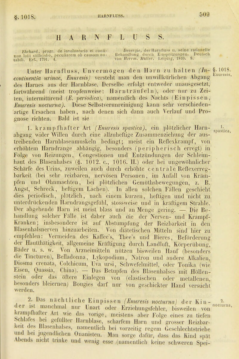 §, 1018. HARNFLUSS. HARN FLUSS. Ehrhard, proer. de involuniario et conti- Devevgie, der HarnfluSs 11. seine rationelle nuo lotii stiilicidio, peculiaiem ob causam no- Behandlung durch Einspritzungen. Deutsch tabili. Erf., 1791. 4. von Berrm. Müller. Leipzig, 1810. 8. Unter Harnfluss, Unvermögen den Harn zu halten ($0? f In- continentia urinae, Enuresis) verstellt man den unwillkürlichen Abgang nuiesis> des Harnes aus der Harnblase. Derselbe erfolgt entweder unausgesetzt, fortwährend (meist tropfenweise: Harnträufeln), oder nur zu Zei- len, intermittirend {E. periodica), namentlich des Nachts (Einpissen, Enuresis nocturna). Diese Selbstverunreinigung kann sehr verschieden- artige Ursachen haben, nach denen sich dann auch Verlauf und Pro- gnose richten. Bald ist sie 1. krampfhafter Art (Enuresis spastica), ein plötzlicher Harn- spagtioa abgang wider Willen durch eine allzuheftige Zusammenziehung der aus- treibenden Harnblasenmuskeln bedingt; meist ein Reflexkrampf, von erhöhtem Harndrange abhängig, besonders (peripherisch erregt) in Folge von Reizungen, Congestionen und Entzündungen der Schleim- haut des Blasenhalses (§. 1012. c, 1016. H.) oder bei ungewöhnlicher Schärfe des Urins, zuweilen auch durch erhöhte centrale Reflexerreg- barkeit (bei sehr reizbaren, nervösen Personen, im Anfall von Kräm- pfen und Ohnmächten, bei plötzlichen Gemüthsbewegungen, z. B. Angst, Schreck, heftigem Lachen). In allen solchen Fällen geschieht dies periodisch, plötzlich, nach einem kurzen, heftigen und nicht zu unterdrückenden Harndrangsgefühl, stossweise und in kräftigem Strahle. Der abgehende Harn ist meist blass und an Menge gering. — Die Be- handlung solcher Fälle ist daher auch die der Nerven- und Krampf- Kranken; insbesondere ist auf Abstumpfung der Reizbarkeit in den Blasenhalsnerven hinzuarbeiten. Von diätetischen Mitteln sind hier zu empfehlen: Vermeiden des Kaflee's, Thee's und Bieres, Beförderung der Hautthäligkeit, allgemeine Kräftigung durch Landluft, Körperübung, Bäder u. s. w. Von Arzneimitteln nützen bisweilen Hanf (besonders die Tincturen), Belladonna, Lykopodium, Natron und andere Alkalien, Diosma crenata, Colchicum, Uva ursi, Schwefelmittel, oder Tonika (wie Eisen, Quassia, China). — Das Betupfen des Blasenhalses mit Höllen- stein oder das öftere Einlegen von (elastischen oder metallenen, besonders bleiernen) Bougies darf nur von geschickter Hand versucht werden. 2. Das nächtliche Ein pissen (Enuresis nocturna) der Kin- 2- der ist manchmal nur Unart oder Erziehungsfehler, bisweilen von n°eluma' krampfhafter Art wie das vorige, meistens aber Folge eines zu tiefen bcWales bei gefüllter Harnblase, scharfem Harn und grosser Reizbar- keit des Blasenhalses, namentlich bei vorzeitig regein Geschlechtstriebe und bei jugendlichen Onanislen. Man sorge dafür, dass das Kind spül Abends nicht trinke und wenig esse (namentlich keine schweren Spei-