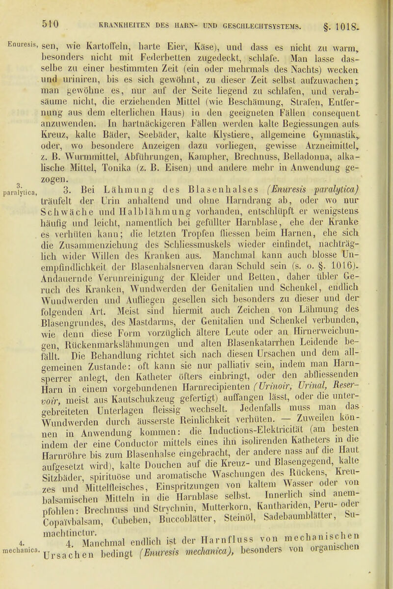 Enuresis, sen, wfe Kartoffeln, harte Eier, Käse), und dass es nicht zu warm, besonders nicht mit Federbetten zugedeckt, schlafe. Man lasse das- selbe zu einer bestimmten Zeit (ein oder mehrmals des Nachts) wecken und uriniren, bis es sich gewöhnt, zu dieser Zeit selbst aufzuwachen; man gewöhne es, nur auf der Seite liegend zu schlafen, und verab- säume nicht, die erziehenden Mittel (wie Beschämung, Strafen, Entfer- nung aus dem elterlichen Haus) in den geeigneten Fällen consequent anzuwenden. In hartnäckigeren Fällen werden kalte ßegiessungen aufs Kreuz, kalte Bäder, Seebäder, kalte Klystiere, allgemeine Gymnastik, oder, wo besondere Anzeigen dazu vorliegen, gewisse Arzneimittel, z. B. Wurmmittel, Abführungen, Kampher, Brechnuss, Belladonna, alka- lische Mittel, Tonika (z. B. Eisen] und andere mehr in Anwendung ge- zogen. 3. Bei Lähmung des Blasenhalses (Enuresis paralytica) träufelt der Urin anhaltend und ohne Harndrang ab, oder wo nur Schwäche und Halblähmung vorbanden, entschlüpft er wenigstens häufig und leicht, namentlich bei gefüllter Harnblase, ehe der Kranke es verhüten kann; die letzten Tropfen fliessen beim Harnen, che sich die Zusammenziehung des Schliessmuskels wieder einfindet, nachträg- lich wider Willen des Krauken aus. Manchmal kann auch blosse Un- empfindlichkeit der Blasenhalsnerven daran Schuld sein (s. o. §. 1016). Andauernde Verunreinigung der Kleider und Betten, daher übler Ge- ruch des Kranken, Wundwerden der Genitalien und Schenkel, endlich Wundwerden und Aufliegen gesellen sich besonders zu dieser uud der folgenden Art. Meist sind hiermit auch Zeichen von Lähmung des Blasengrundes, des Mastdarms, der Genitalien und Schenkel verbunden, wie denn diese Form vorzüglich ältere Leute oder an Hirnerweichun- gen, Rückenmarkslähmungen und alten Blasenkatarrhen Leidende be- fällt. Die Behandlung richtet sich nach diesen Ursachen und dem all- gemeinen Zustande: oft kann sie nur palliativ sein, indem man Harn- sperrer anlegt, den Katheter öfters einbringt, oder den abfliessenden Harn in einem vorgebundenen Harnrecipienten (Urinoir, Urinal, Reser- voir, meist aus Kautschukzeug gefertigt) auffangen lässt, oder die unter- gebreiteten Unterlagen fleissig wechselt. Jedenfalls muss man das Wundwerden durch äusserste Reinlichkeit verhüten. — Zuweilen kön- nen in Anwendung kommen: die Inductions-Elektncität (am besten indem der eine Conductor mittels eines ihn isolirenden Katheters in die Harnröhre bis zum Blasenhalse eingebracht, der andere nass auf che Haut aufgesetzt wird), kalte Douchen auf die Kreuz- und Blasengegend, kalte Sitzbäder, spirituöse und aromatische Waschungen des Bückens Kreu- zes und Mittelfleisches, Einspritzungen von kaltem Wasser oder von binmischen Mitteln in die Harnblase selbst. Innerlich sind und Strychnin, Mutterkorn Kanthariden Peru- oder Copavvbalsam, Cubeben, Buccoblätter, Stemöl, Sadebaumblatte«, Su- maC,4nCManchmal endlich ist der Ilarnfluss mechanischen •Ursachen bedingt (Enuresis mechanica), besonders von tfguNM»